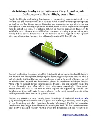 Android App Developers can furthermore Design Several Layouts
           for the purpose of Distinct Display screen Sizes

Graphic building for Android app development is comparatively more complicated. Let us
face the fact. The reason behind this is actually that in many of the smartphones operate
on Android os. The display screen dimension and measurements are diverse for any
smartphone. When building graphics for Android phone, Android application developers
have to look at this issue. It is actually difficult for Android application developers to
satisfy the expectations of almost all Android customers operating apps on various units
having distinct screen dimensions and also densities. Android application development
gives a development environment that aids developers to fulfill this difficulty.




Android application developers shouldn't build applications having fixed-width layouts.
For Android app development, designing fluid layout is generally more effective. This is
only due to the fact liquid layouts can expand so as to suit in the width of browser as well
as mobile screen. Android app development allows for developers with liquid layouts.
Along with its support, layout dimensions plus things of the app instantly grasps the
screen dimension and also adjust their dimension accordingly. LinearLayout,
FrameLayout and lots of this sort of liquid layouts are supplied by android app
development. It is actually upto developer what layout he would probably want to utilize
holding the needs of the application graphics in mind.

Android app developers must carefully grasp the concept of pixels and Density Pixels
(DP). Commonly transformation between pixels plus DP changes according to the display
screen dimensions and also resolutions. Density Independent Pixel is the innovative
development that Google Android creates for developers. With DIP, the conversion rate of
pixel to DP is managed constant whether or not the dimensions and also resolutions of


                                                              http://www.tatvasoft.co.uk/
 