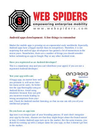 Android apps development: A few things to remember 
Market for mobile apps is growing on an exponential scale worldwide. Especially, 
Android apps have a bigger market than its competitors. Therefore, it is not 
surprising that android apps development has gained a lot of momentum in the 
recent years. Nonetheless, there are a number of things you should consider 
before submitting an app to Google Play or any other Android store. 
Have you registered as an Android developer?
This is a mandatory step and you can't distribute your app(s) if you are not a 
registered Android developer.
Test your app with care 
A buggy app, no matter how well 
you promote it, will never have 
too many active users. So better 
test the app thoroughly using an 
Android device. Avoid using 
emulators because they can give 
you incorrect results leading to 
wrong assumptions from your 
end. Check for Android market licensing, so that no one can rob you of your 
intellectual property. 
Do you have an app icon
App icon is an integral part of your branding process. If users don't recognize 
your app by the icon, chances are that they might forget about the brand sooner 
or later if similar Android apps turn up in the market. For the same reasons, you 
should try coming up with a unique name for your app, so that it doesn't get lost 
in the market. 
 