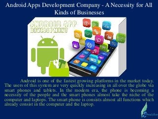 Android Apps Development Company - A Necessity for All
Kinds of Businesses
Android is one of the fastest growing platforms in the market today.
The users of this system are very quickly increasing in all over the globe via
smart phones and tablets. In the modern era, the phone is becoming a
necessity of the people and the smart phones almost take the niche of the
computer and laptops. The smart phone is consists almost all functions which
already consist in the computer and the laptop.
 
