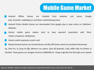 Mobile Game Market
Source: Mobile market overview Vietnam & International Minh Chau Corp 2013 & Tinh te
• Android Offline Games are installed from websites and stores: Google
play, Vimarket, mobileplay.vn and others redistributing stores
• Android Online Mobile Games are downloaded from google play or play online on Publishers’
Websites
• Almost mobile game makers tend to have payment association with Telco:
Viettel, Vinaphone, Mobiphone
• Gamers prefer paying by scratch card
• Mostly Android Games are Cloned Games and Rip-Off Games which are localized Vietnamese
Eg: Tank Pro, Kì Lưng Cá Sấu (Where’s my water), Quái xế (Asphalt), Cuộc chiến thây ma (Plants vs
Zombie). These games are charged minimum 5000VND for things originally free like high score upload
 
