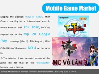 Mobile Game Market
Source: Mobile market overview Vietnam & International Minh Chau Corp 2013 & Tinh te
Keeping the position "King of GMO", Minh
Chau is reaching for an international level. In
recent months, with Tru Than, MC Corp
stepped up to the top 20 Google
Play rankings (March). This August , Minh
Châu Võ Lâm 3 has ranked NO 4 on the same
list.
 The release of two Android version of this
game did for that of the "blockbuster"
became more intense.
 