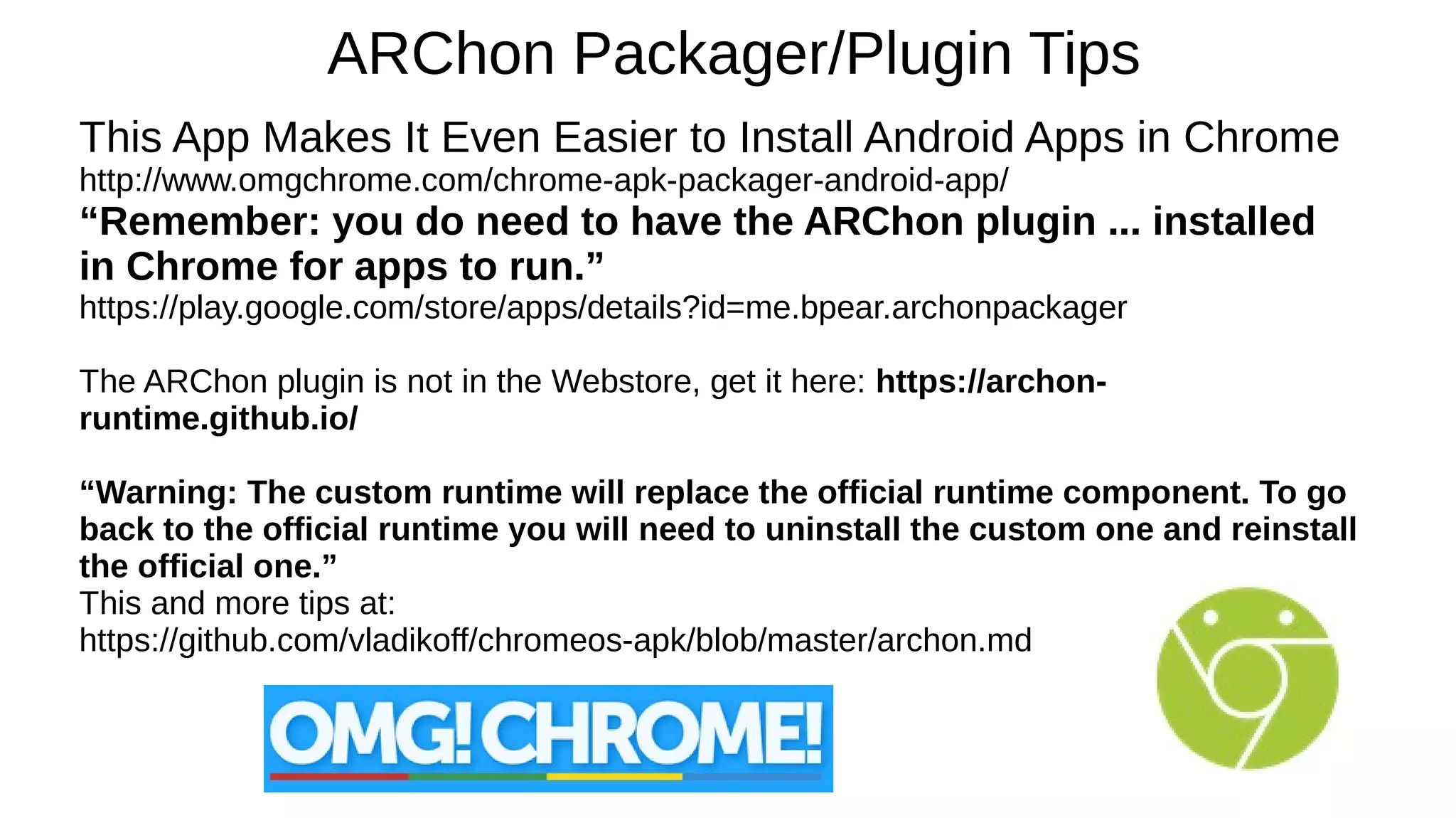 ARChon Packager/Plugin Tips
This App Makes It Even Easier to Install Android Apps in Chrome
http://www.omgchrome.com/chrome-apk-packager-android-app/
“Remember: you do need to have the ARChon plugin ... installed
in Chrome for apps to run.”
https://play.google.com/store/apps/details?id=me.bpear.archonpackager
The ARChon plugin is not in the Webstore, get it here: https://archon-
runtime.github.io/
“Warning: The custom runtime will replace the official runtime component. To go
back to the official runtime you will need to uninstall the custom one and reinstall
the official one.”
This and more tips at:
https://github.com/vladikoff/chromeos-apk/blob/master/archon.md
 