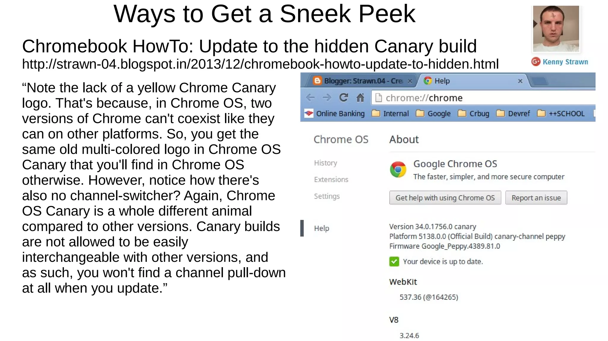 Ways to Get a Sneek Peek
Chromebook HowTo: Update to the hidden Canary build
http://strawn-04.blogspot.in/2013/12/chromebook-howto-update-to-hidden.html
“Note the lack of a yellow Chrome Canary
logo. That's because, in Chrome OS, two
versions of Chrome can't coexist like they
can on other platforms. So, you get the
same old multi-colored logo in Chrome OS
Canary that you'll find in Chrome OS
otherwise. However, notice how there's
also no channel-switcher? Again, Chrome
OS Canary is a whole different animal
compared to other versions. Canary builds
are not allowed to be easily
interchangeable with other versions, and
as such, you won't find a channel pull-down
at all when you update.”
 