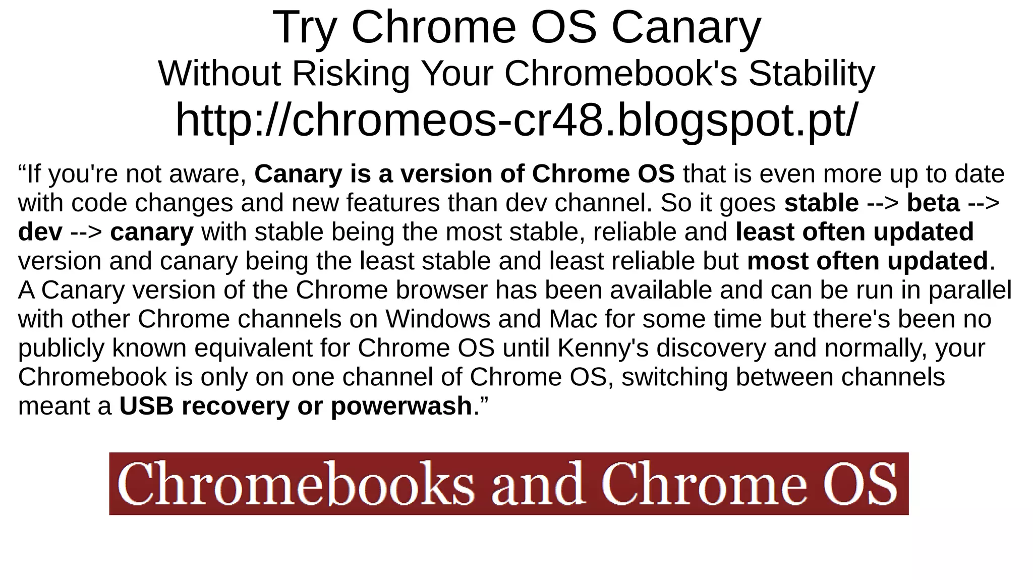 Try Chrome OS Canary
Without Risking Your Chromebook's Stability
http://chromeos-cr48.blogspot.pt/
“If you're not aware, Canary is a version of Chrome OS that is even more up to date
with code changes and new features than dev channel. So it goes stable --> beta -->
dev --> canary with stable being the most stable, reliable and least often updated
version and canary being the least stable and least reliable but most often updated.
A Canary version of the Chrome browser has been available and can be run in parallel
with other Chrome channels on Windows and Mac for some time but there's been no
publicly known equivalent for Chrome OS until Kenny's discovery and normally, your
Chromebook is only on one channel of Chrome OS, switching between channels
meant a USB recovery or powerwash.”
 