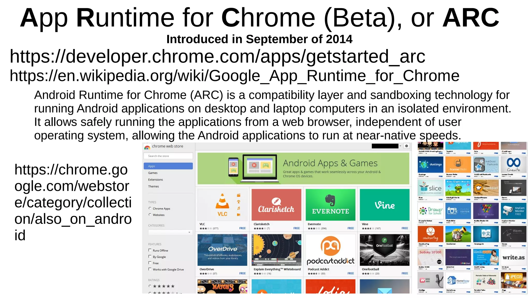 App Runtime for Chrome (Beta), or ARC
Introduced in September of 2014
https://developer.chrome.com/apps/getstarted_arc
https://en.wikipedia.org/wiki/Google_App_Runtime_for_Chrome
Android Runtime for Chrome (ARC) is a compatibility layer and sandboxing technology for
running Android applications on desktop and laptop computers in an isolated environment.
It allows safely running the applications from a web browser, independent of user
operating system, allowing the Android applications to run at near-native speeds.
https://chrome.go
ogle.com/webstor
e/category/collecti
on/also_on_andro
id
 