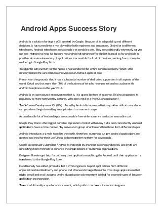 Android Apps Success Story
Android is a solution for Apple's OS, created by Google. Because of its adaptability and different
decisions, it has turned into a most loved for both engineers and customers. Dissimilar to different
telephones, Android telephones are accessible at sensible costs. They are additionally extremely easy to
use and intended to help. No big surprise android telephones offer like hot buns all as far and wide as
possible. An extensive variety of applications is accessible for Android devices, running from money to
wellbeing in Google Play Store.
The gigantic achievement of the Android has wondered the entire portable industry. What is the
mystery behind this uncommon achievement of Android applications?
Primarily on the grounds that it has a substantial number of dedicated supporters in all aspects of the
world. Detail say that more than 70% of the business of telephone organizations has a place with
Android telephones in the year 2013.
Android is an open source improvement that is, it is accessible free of expense. This has expanded its
popularity to more noteworthy statures. Who does not like a free OS or application?
The Software Development Kit (SDK) offered by Android is interested in imaginative utilization and one
can get a head begin to making an application in a moment usage.
A considerable lot of Android Apps are accessible free while some are sold at a reasonable cost.
Google Play Store is the biggest portable application market with many clicks on it consistently. Android
applications have a more noteworthy arrive at on group of onlookers than those from different stages.
Android introduces a simple to utilize the earth, therefore, numerous custom android applications are
created and tried for their usefulness before transferring them for downloads.
Google is continually upgrading Android as indicated by changing patterns and needs. Designers are
concocting more methods to enhance the organizations of numerous organizations.
Designers likewise get help for outlining their applications utilizing the Android until their application is
transferred to the Google Play Store.
It additionally has added gimmicks that permit engineers to port applications from different
organizations like Blackberry and iphone and afterward change them into cross stage applications that
might be utilized on all gadgets. Android application advancement is ideal for assorted types of between
application incorporation.
There is additionally scope for advancement, which pulls in numerous inventive designers.
 