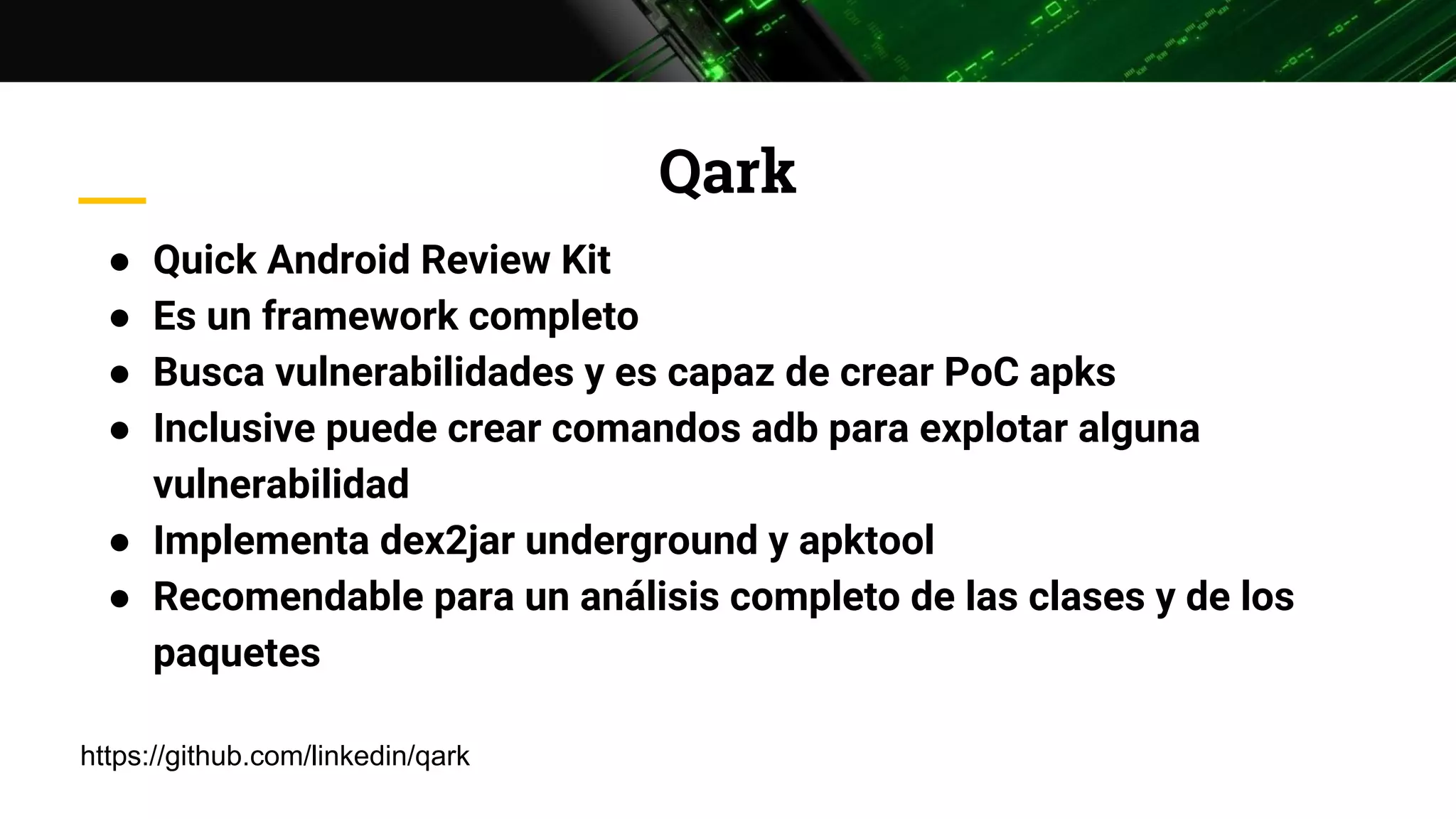 Qark
● Quick Android Review Kit
● Es un framework completo
● Busca vulnerabilidades y es capaz de crear PoC apks
● Inclusive puede crear comandos adb para explotar alguna
vulnerabilidad
● Implementa dex2jar underground y apktool
● Recomendable para un análisis completo de las clases y de los
paquetes
https://github.com/linkedin/qark
 