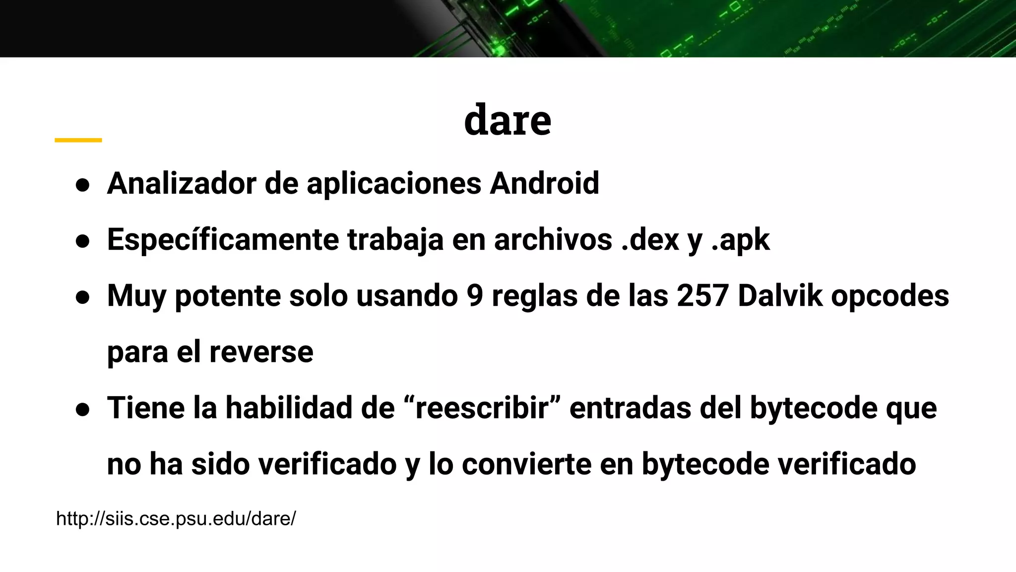 dare
● Analizador de aplicaciones Android
● Específicamente trabaja en archivos .dex y .apk
● Muy potente solo usando 9 reglas de las 257 Dalvik opcodes
para el reverse
● Tiene la habilidad de “reescribir” entradas del bytecode que
no ha sido verificado y lo convierte en bytecode verificado
http://siis.cse.psu.edu/dare/
 