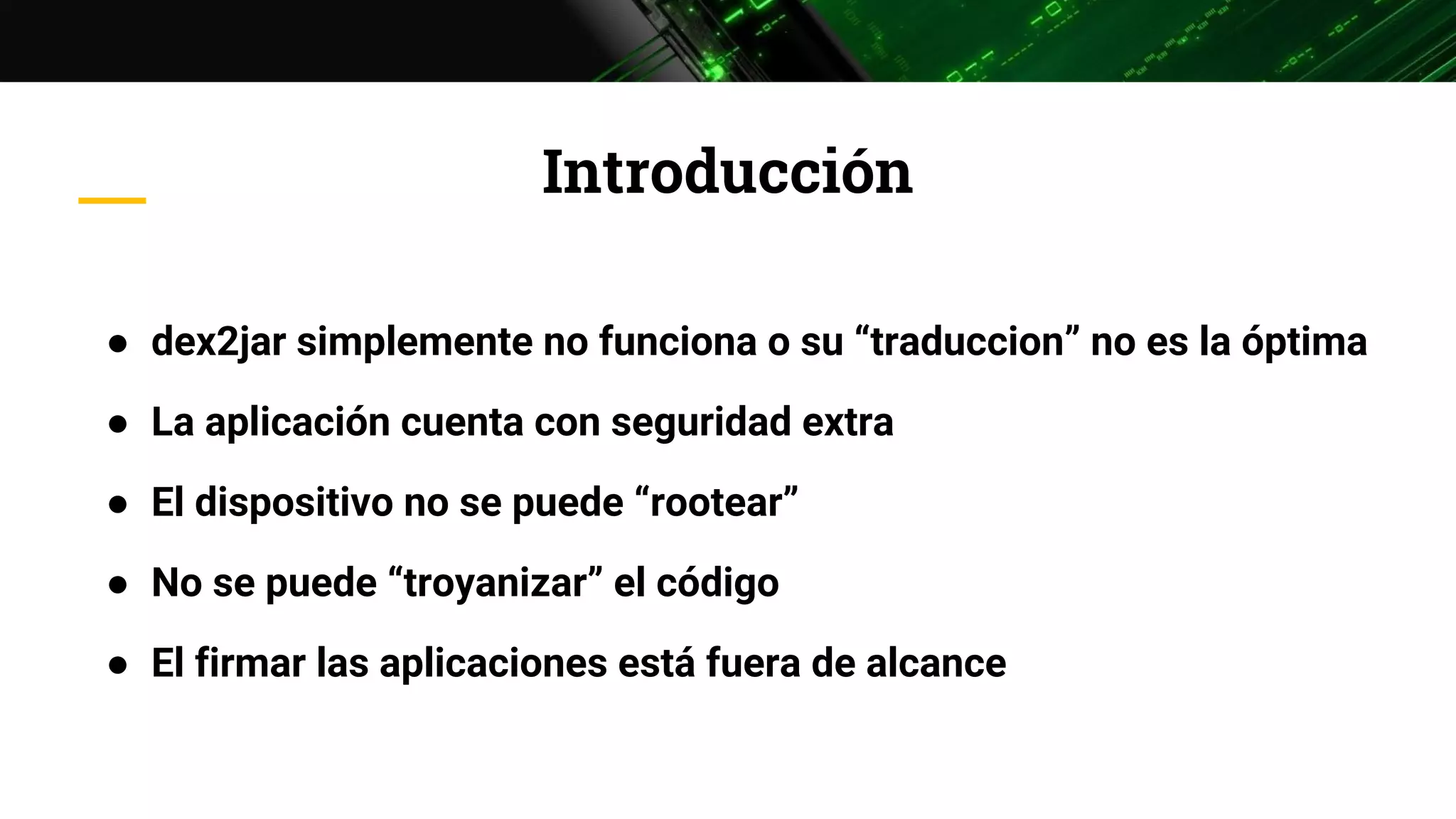 Introducción
● dex2jar simplemente no funciona o su “traduccion” no es la óptima
● La aplicación cuenta con seguridad extra
● El dispositivo no se puede “rootear”
● No se puede “troyanizar” el código
● El firmar las aplicaciones está fuera de alcance
 