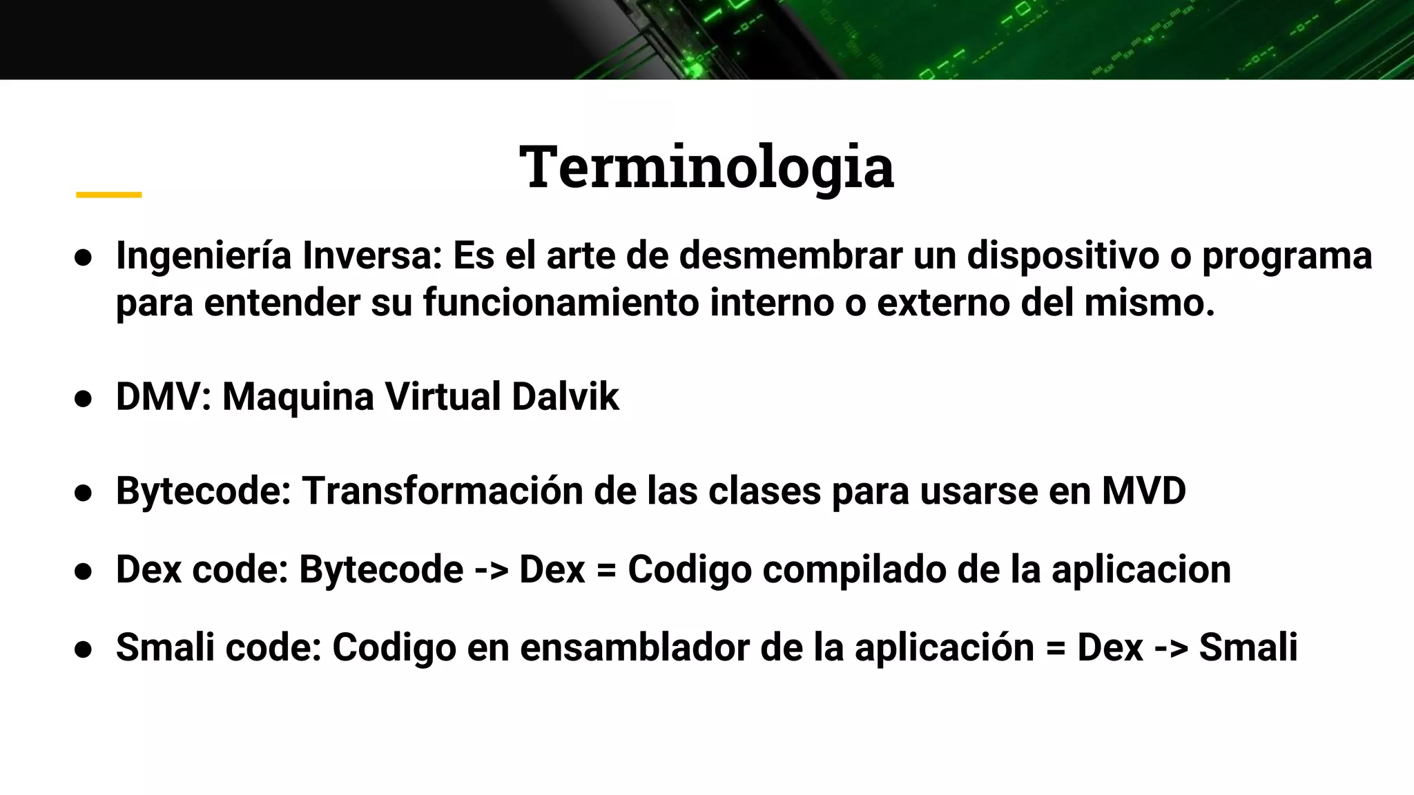 Terminologia
● Ingeniería Inversa: Es el arte de desmembrar un dispositivo o programa
para entender su funcionamiento interno o externo del mismo.
● DMV: Maquina Virtual Dalvik
● Bytecode: Transformación de las clases para usarse en MVD
● Dex code: Bytecode -> Dex = Codigo compilado de la aplicacion
● Smali code: Codigo en ensamblador de la aplicación = Dex -> Smali
 