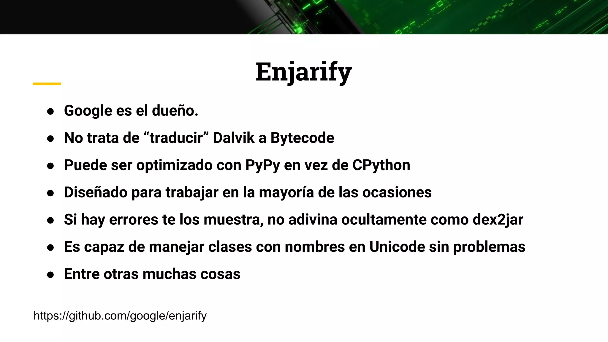 Enjarify
● Google es el dueño.
● No trata de “traducir” Dalvik a Bytecode
● Puede ser optimizado con PyPy en vez de CPython
● Diseñado para trabajar en la mayoría de las ocasiones
● Si hay errores te los muestra, no adivina ocultamente como dex2jar
● Es capaz de manejar clases con nombres en Unicode sin problemas
● Entre otras muchas cosas
https://github.com/google/enjarify
 