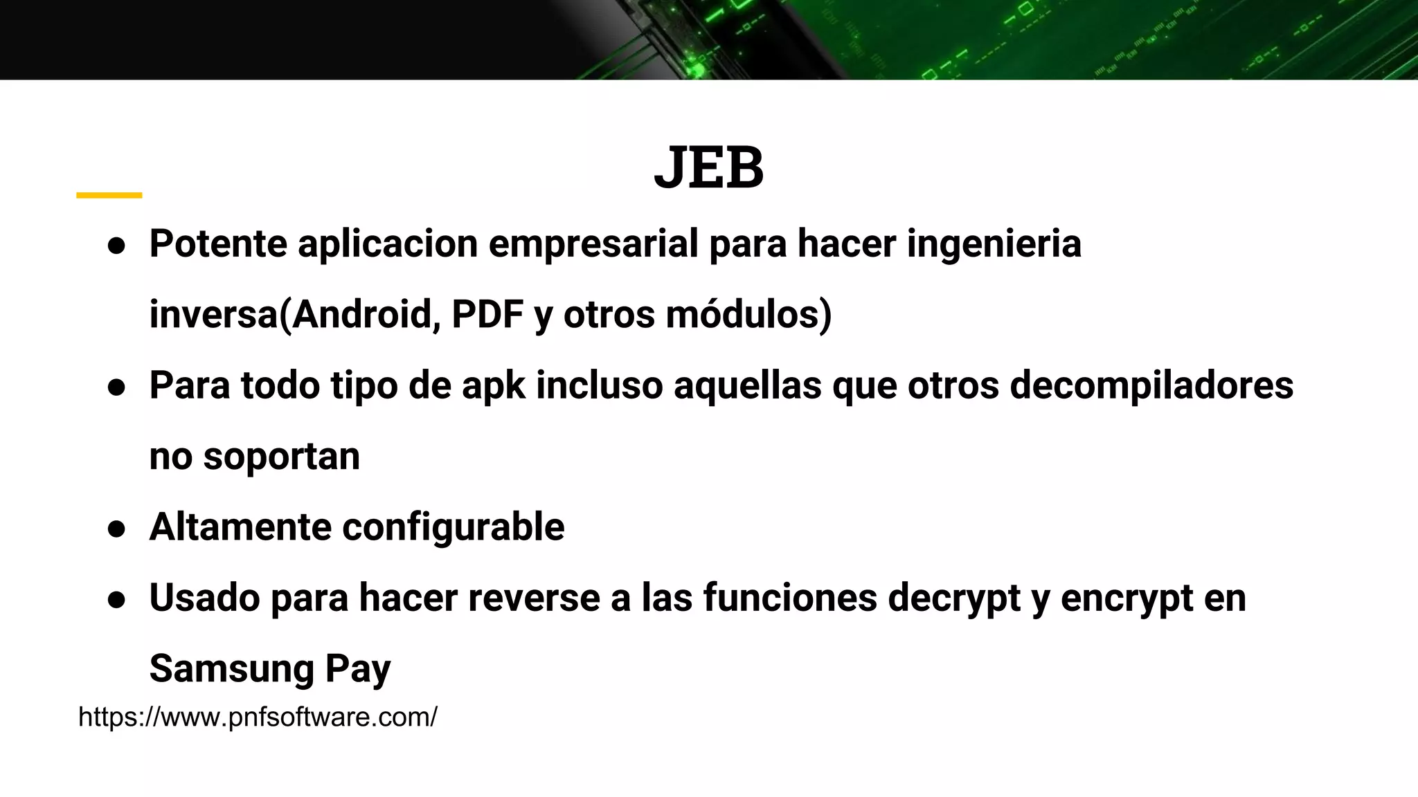 JEB
● Potente aplicacion empresarial para hacer ingenieria
inversa(Android, PDF y otros módulos)
● Para todo tipo de apk incluso aquellas que otros decompiladores
no soportan
● Altamente configurable
● Usado para hacer reverse a las funciones decrypt y encrypt en
Samsung Pay
https://www.pnfsoftware.com/
 