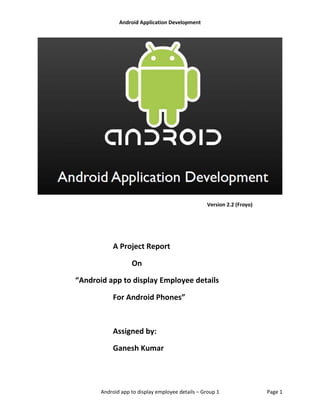 Android Application Development
Android app to display employee details – Group 1 Page 1
Version 2.2 (Froyo)
A Project Report
On
“Android app to display Employee details
For Android Phones”
Assigned by:
Ganesh Kumar
 