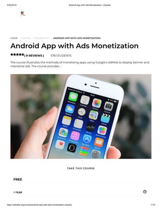 4/25/2019 Android App with Ads Monetization - Edukite
https://edukite.org/course/android-app-with-ads-monetization-udacity/ 1/10
HOME / COURSE / TECHNOLOGY / ANDROID APP WITH ADS MONETIZATION
Android App with Ads Monetization
( 9 REVIEWS ) 578 STUDENTS
The course illustrates the methods of monetising apps using Google’s AdMob to display banner and
interstitial ads. The course provides …

FREE
1 YEAR
TAKE THIS COURSE
 