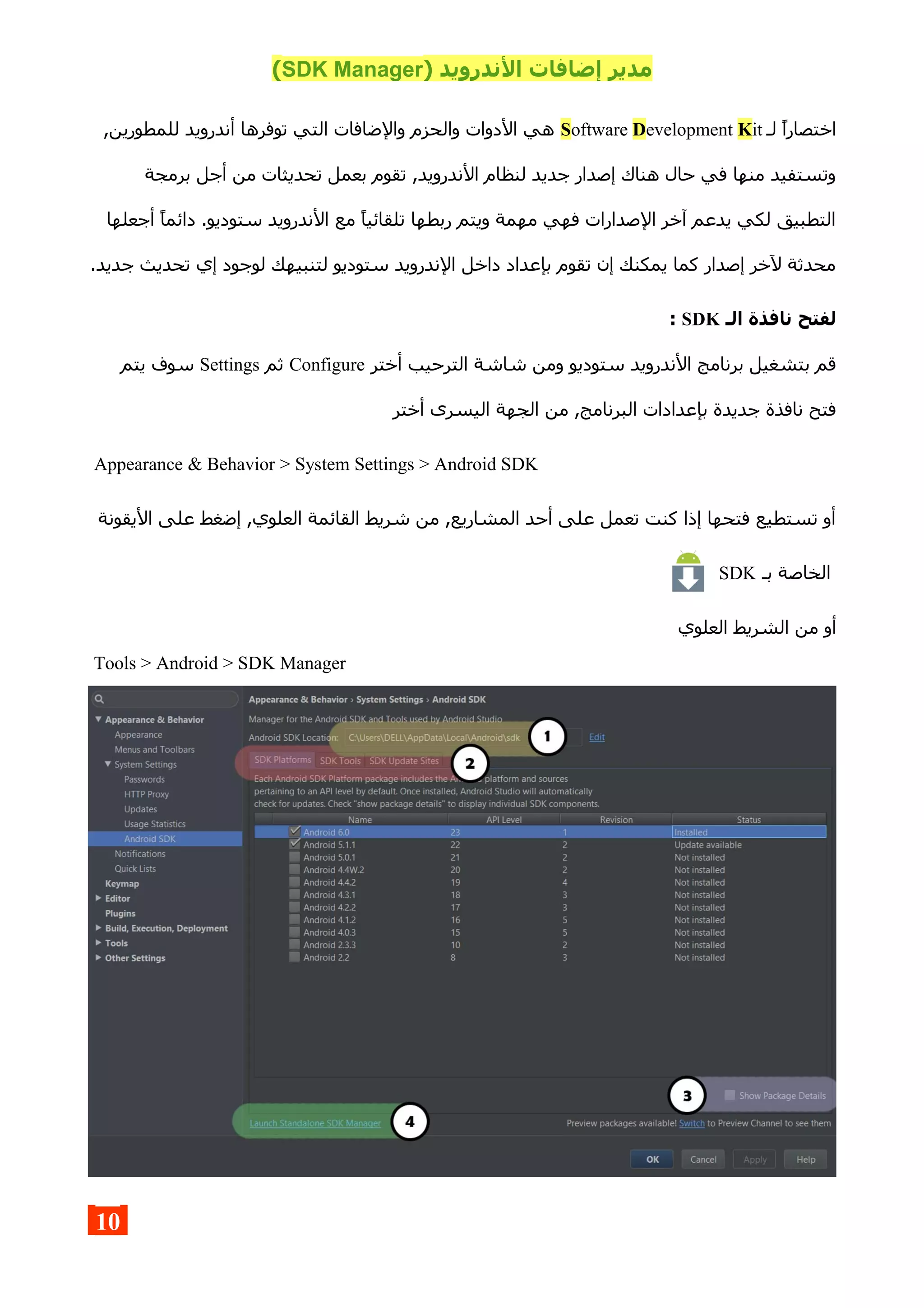) ‫الندرويد‬ ‫إضافات‬ ‫مدير‬SDK Manager(
‫لـ‬ ‫اختصارا‬Software Development Kit,‫للمطورين‬ ‫أندرويد‬ ‫توفرها‬ ‫التي‬ ‫والضافات‬ ‫والحزم‬ ‫الدوات‬ ‫هي‬
‫برمجة‬ ‫أجل‬ ‫من‬ ‫تحديثات‬ ‫بعمل‬ ‫تقوم‬ ,‫الندرويد‬ ‫لنظام‬ ‫جديد‬ ‫إصدار‬ ‫هناك‬ ‫حال‬ ‫في‬ ‫منها‬ ‫وتستفيد‬
‫أجعلها‬ ‫دائما‬ .‫ستوديو‬ ‫الندرويد‬ ‫مع‬ ‫تلقائيا‬ ‫ربطها‬ ‫ويتم‬ ‫مهمة‬ ‫فهي‬ ‫الصدارات‬ ‫آخر‬ ‫يدعم‬ ‫لكي‬ ‫التطبيق‬
.‫جديد‬ ‫تحديث‬ ‫إي‬ ‫لوجود‬ ‫لتنبيهك‬ ‫ستوديو‬ ‫الندرويد‬ ‫داخل‬ ‫بإعداد‬ ‫تقوم‬ ‫إن‬ ‫يمكنك‬ ‫كما‬ ‫إصدار‬ ‫لخر‬ ‫محدثة‬
‫الـ‬ ‫نافذة‬ ‫لفتح‬SDK:
‫أختر‬ ‫الترحيب‬ ‫شاشة‬ ‫ومن‬ ‫ستوديو‬ ‫الندرويد‬ ‫برنامج‬ ‫بتشغيل‬ ‫قم‬Configure‫ثم‬Settings‫يتم‬ ‫سوف‬
‫أختر‬ ‫اليسرى‬ ‫الجهة‬ ‫من‬ ,‫البرنامج‬ ‫بإعدادات‬ ‫جديدة‬ ‫نافذة‬ ‫فتح‬
Appearance & Behavior > System Settings > Android SDK
‫اليقونة‬ ‫على‬ ‫إضغط‬ ,‫العلوي‬ ‫القائمة‬ ‫شريط‬ ‫من‬ ,‫المشاريع‬ ‫أحد‬ ‫على‬ ‫تعمل‬ ‫كنت‬ ‫إذا‬ ‫فتحها‬ ‫تستطيع‬ ‫أو‬
‫بـ‬ ‫الخاصة‬SDK
‫العلوي‬ ‫الشريط‬ ‫من‬ ‫أو‬
Tools > Android > SDK Manager
10
 