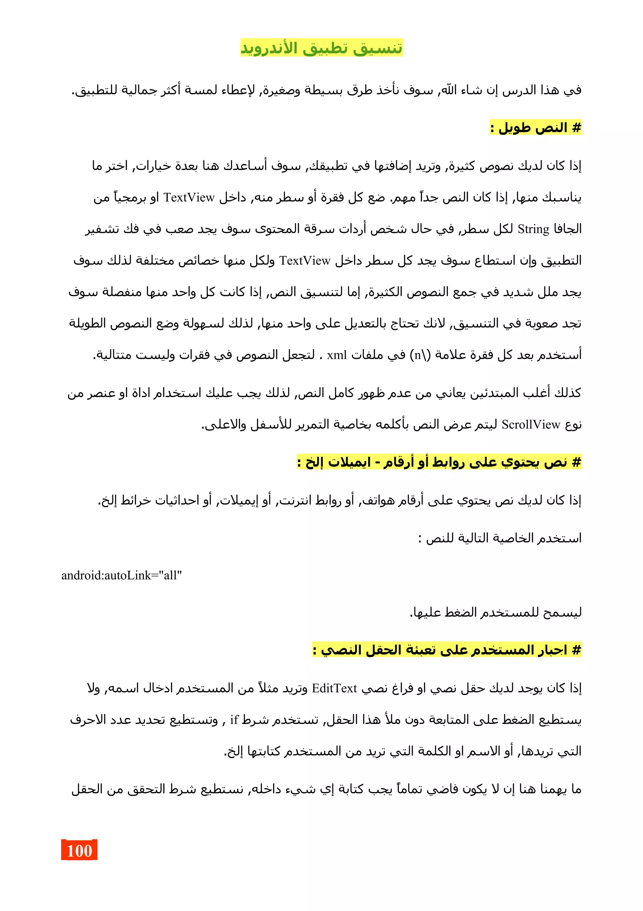 ‫الندرويد‬ ‫تطبيق‬ ‫تنسيق‬
.‫للتطبيق‬ ‫جمالية‬ ‫أكثر‬ ‫لمسة‬ ‫لعطاء‬ ,‫وصغيرة‬ ‫بسيطة‬ ‫طرق‬ ‫نأخذ‬ ‫سوف‬ ,‫ال‬ ‫شاء‬ ‫إن‬ ‫الدرس‬ ‫هذا‬ ‫في‬
: ‫طويل‬ ‫النص‬ #
‫ما‬ ‫اختر‬ ,‫خيارات‬ ‫بعدة‬ ‫هنا‬ ‫أساعدك‬ ‫سوف‬ ,‫تطبيقك‬ ‫في‬ ‫إضافتها‬ ‫وتريد‬ ,‫كثيرة‬ ‫نصوص‬ ‫لديك‬ ‫كان‬ ‫إذا‬
‫داخل‬ ,‫منه‬ ‫سطر‬ ‫أو‬ ‫فقرة‬ ‫كل‬ ‫ضع‬ .‫مهم‬ ‫جدا‬ ‫النص‬ ‫كان‬ ‫إذا‬ ,‫منها‬ ‫يناسبك‬TextView‫من‬ ‫برمجيا‬ ‫او‬
‫الجافا‬String‫تشفير‬ ‫فك‬ ‫في‬ ‫صعب‬ ‫يجد‬ ‫سوف‬ ‫المحتوى‬ ‫سرقة‬ ‫أردات‬ ‫شخص‬ ‫حال‬ ‫في‬ ,‫سطر‬ ‫لكل‬
‫داخل‬ ‫سطر‬ ‫كل‬ ‫يجد‬ ‫سوف‬ ‫استطاع‬ ‫وإن‬ ‫التطبيق‬TextView‫سوف‬ ‫لذلك‬ ‫مختلفة‬ ‫خصائص‬ ‫منها‬ ‫ولكل‬
‫سوف‬ ‫منفصلة‬ ‫منها‬ ‫واحد‬ ‫كل‬ ‫كانت‬ ‫إذا‬ ,‫النص‬ ‫لتنسيق‬ ‫إما‬ ,‫الكثيرة‬ ‫النصوص‬ ‫جمع‬ ‫في‬ ‫شديد‬ ‫ملل‬ ‫يجد‬
‫الطويلة‬ ‫النصوص‬ ‫وضع‬ ‫لسهولة‬ ‫لذلك‬ ,‫منها‬ ‫واحد‬ ‫على‬ ‫بالتعديل‬ ‫تحتاج‬ ‫لنك‬ ,‫التنسيق‬ ‫في‬ ‫صعوبة‬ ‫تجد‬
) ‫علمة‬ ‫فقرة‬ ‫كل‬ ‫بعد‬ ‫أستخدم‬n‫ملفات‬ ‫في‬ (xml.‫متتالية‬ ‫وليست‬ ‫فقرات‬ ‫في‬ ‫النصوص‬ ‫لتجعل‬ .
‫من‬ ‫عنصر‬ ‫او‬ ‫اداة‬ ‫استخدام‬ ‫عليك‬ ‫يجب‬ ‫لذلك‬ ,‫النص‬ ‫كامل‬ ‫ظهور‬ ‫عدم‬ ‫من‬ ‫يعاني‬ ‫المبتدئين‬ ‫أغلب‬ ‫كذلك‬
‫نوع‬ScrollView.‫والعلى‬ ‫للسفل‬ ‫التمرير‬ ‫بخاصية‬ ‫بأكلمه‬ ‫النص‬ ‫عرض‬ ‫ليتم‬
: ‫إلخ‬ ‫ايميلت‬ - ‫أرقام‬ ‫أو‬ ‫روابط‬ ‫على‬ ‫يحتوي‬ ‫نص‬ #
.‫إلخ‬ ‫خرائط‬ ‫احداثيات‬ ‫أو‬ ,‫إيميلت‬ ‫أو‬ ,‫انترنت‬ ‫روابط‬ ‫أو‬ ,‫هواتف‬ ‫أرقام‬ ‫على‬ ‫يحتوي‬ ‫نص‬ ‫لديك‬ ‫كان‬ ‫إذا‬
: ‫للنص‬ ‫التالية‬ ‫الخاصية‬ ‫استخدم‬
android:autoLink="all"
.‫عليها‬ ‫الضغط‬ ‫للمستخدم‬ ‫ليسمح‬
: ‫النصي‬ ‫الحقل‬ ‫تعبئة‬ ‫على‬ ‫المستخدم‬ ‫اجبار‬ #
‫نصي‬ ‫فراغ‬ ‫او‬ ‫نصي‬ ‫حقل‬ ‫لديك‬ ‫يوجد‬ ‫كان‬ ‫إذا‬EditText‫ول‬ ,‫اسمه‬ ‫ادخال‬ ‫المستخدم‬ ‫من‬ ‫مثل‬ ‫وتريد‬
‫شرط‬ ‫تستخدم‬ ,‫الحقل‬ ‫هذا‬ ‫مل‬ ‫دون‬ ‫المتابعة‬ ‫على‬ ‫الضغط‬ ‫يستطيع‬if‫الحرف‬ ‫عدد‬ ‫تحديد‬ ‫وتستطيع‬ ,
.‫إلخ‬ ‫كتابتها‬ ‫المستخدم‬ ‫من‬ ‫تريد‬ ‫التي‬ ‫الكلمة‬ ‫او‬ ‫السم‬ ‫أو‬ ,‫تريدها‬ ‫التي‬
‫الحقل‬ ‫من‬ ‫التحقق‬ ‫شرط‬ ‫نستطيع‬ ,‫داخله‬ ‫شيء‬ ‫إي‬ ‫كتابة‬ ‫يجب‬ ‫تماما‬ ‫فاضي‬ ‫يكون‬ ‫ل‬ ‫إن‬ ‫هنا‬ ‫يهمنا‬ ‫ما‬
100
 
