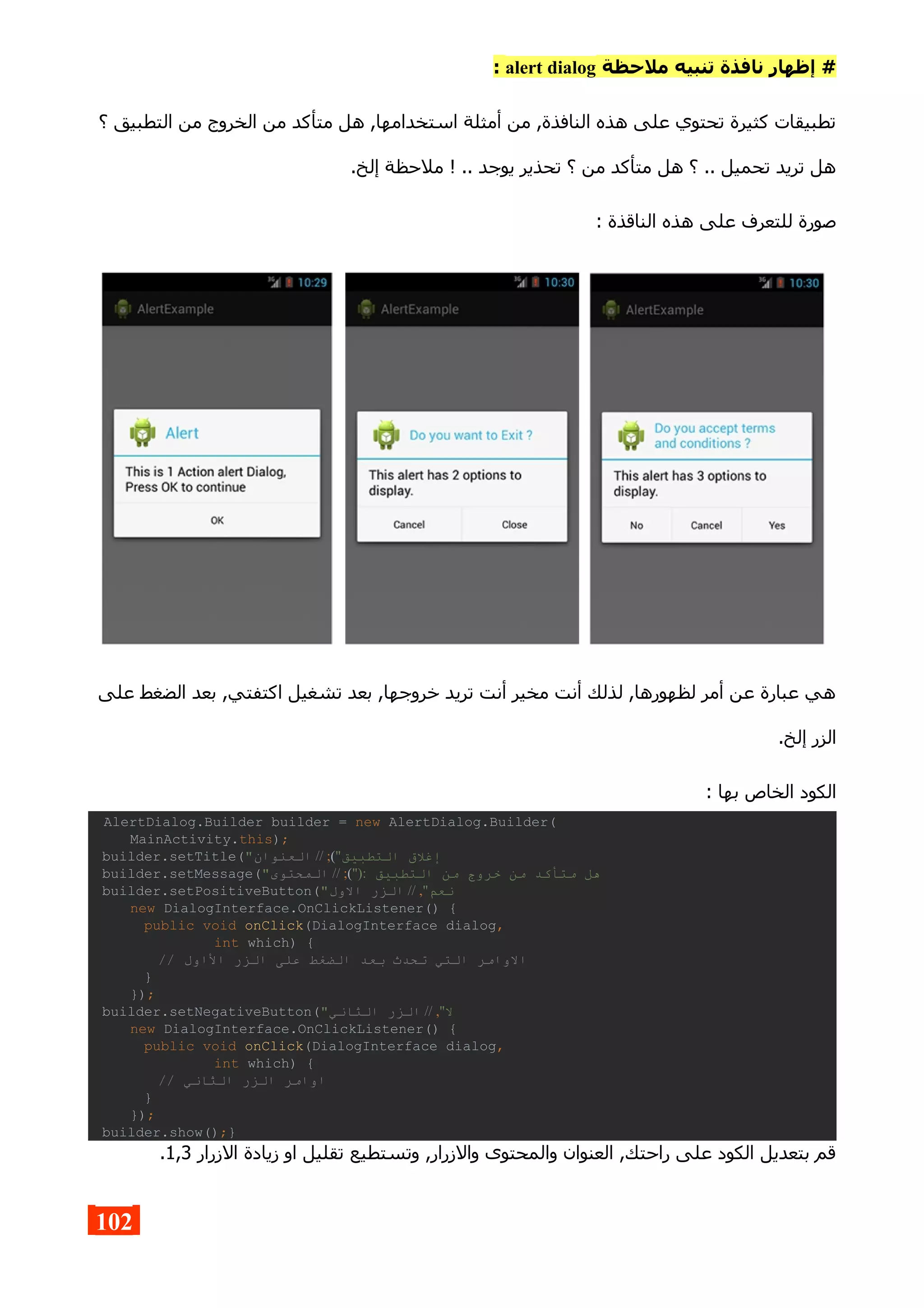 ‫ملحظة‬ ‫تنبيه‬ ‫نافذة‬ ‫إظهار‬ #alert dialog:
‫؟‬ ‫التطبيق‬ ‫من‬ ‫الخروج‬ ‫من‬ ‫متأكد‬ ‫هل‬ ,‫استخدامها‬ ‫أمثلة‬ ‫من‬ ,‫النافذة‬ ‫هذه‬ ‫على‬ ‫تحتوي‬ ‫كثيرة‬ ‫تطبيقات‬
.‫إلخ‬ ‫ملحظة‬ ! .. ‫يوجد‬ ‫تحذير‬ ‫؟‬ ‫من‬ ‫متأكد‬ ‫هل‬ ‫؟‬ .. ‫تحميل‬ ‫تريد‬ ‫هل‬
: ‫الناقذة‬ ‫هذه‬ ‫على‬ ‫للتعرف‬ ‫صورة‬
‫على‬ ‫الضغط‬ ‫بعد‬ ,‫اكتفتي‬ ‫تشغيل‬ ‫بعد‬ ,‫خروجها‬ ‫تريد‬ ‫أنت‬ ‫مخير‬ ‫أنت‬ ‫لذلك‬ ,‫لظهورها‬ ‫أمر‬ ‫عن‬ ‫عبارة‬ ‫هي‬
.‫إلخ‬ ‫الزر‬
: ‫بها‬ ‫الخاص‬ ‫الكود‬
AlertDialog.Builder builder = new AlertDialog.Builder(
MainActivity.this);
builder.setTitle(" ‫التطبيق‬ ‫إغل ق‬"(;//‫العنوان‬
builder.setMessage(" ‫التطبيق‬ ‫من‬ ‫خروج‬ ‫من‬ ‫متأكد‬ ‫هل‬"):(;//‫المحتوى‬
builder.setPositiveButton(" ‫نعم‬",//‫الول‬ ‫الزر‬
new DialogInterface.OnClickListener() {
public void onClick(DialogInterface dialog,
int which) {
// ‫الاول‬ ‫الزر‬ ‫على‬ ‫الضغط‬ ‫بعد‬ ‫تحدث‬ ‫التي‬ ‫الوامر‬
}
});
builder.setNegativeButton(" ‫ل‬",//‫الثاني‬ ‫الزر‬
new DialogInterface.OnClickListener() {
public void onClick(DialogInterface dialog,
int which) {
// ‫الثاني‬ ‫الزر‬ ‫اوامر‬
}
});
builder.show();}
‫الزرار‬ ‫زيادة‬ ‫او‬ ‫تقليل‬ ‫وتستطيع‬ ,‫والزرار‬ ‫والمحتوى‬ ‫العنوان‬ ,‫راحتك‬ ‫على‬ ‫الكود‬ ‫بتعديل‬ ‫قم‬1,3.
102
 