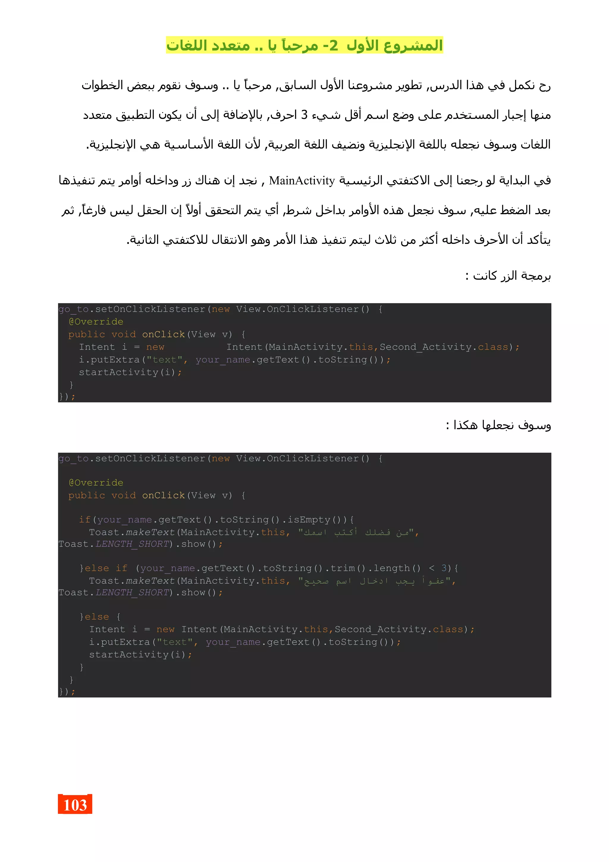 ‫الول‬ ‫المشروع‬2‫اللغات‬ ‫متعدد‬ .. ‫يا‬ ,‫ا‬‫مرحب‬ -
‫الخطوات‬ ‫ببعض‬ ‫نقوم‬ ‫وسوف‬ .. ‫يا‬ ‫مرحبا‬ ,‫السابق‬ ‫الول‬ ‫مشروعنا‬ ‫تطوير‬ ,‫الدرس‬ ‫هذا‬ ‫في‬ ‫نكمل‬ ‫رح‬
‫شيء‬ ‫أقل‬ ‫اسم‬ ‫وضع‬ ‫على‬ ‫المستخدم‬ ‫إجبار‬ ‫منها‬3‫متعدد‬ ‫التطبيق‬ ‫يكون‬ ‫أن‬ ‫إلى‬ ‫بالضافة‬ ,‫احرف‬
.‫النجليزية‬ ‫هي‬ ‫الساسية‬ ‫اللغة‬ ‫لن‬ ,‫العربية‬ ‫اللغة‬ ‫ونضيف‬ ‫النجليزية‬ ‫باللغة‬ ‫نجعله‬ ‫وسوف‬ ‫اللغات‬
‫الرئيسية‬ ‫الكتفتي‬ ‫إلى‬ ‫رجعنا‬ ‫لو‬ ‫البداية‬ ‫في‬MainActivity‫تنفيذها‬ ‫يتم‬ ‫أوامر‬ ‫وداخله‬ ‫زر‬ ‫هناك‬ ‫إن‬ ‫نجد‬ ,
‫ثم‬ ,‫فارغا‬ ‫ليس‬ ‫الحقل‬ ‫إن‬ ‫أول‬ ‫التحقق‬ ‫يتم‬ ‫أي‬ ,‫شرط‬ ‫بداخل‬ ‫الوامر‬ ‫هذه‬ ‫نجعل‬ ‫سوف‬ ,‫عليه‬ ‫الضغط‬ ‫بعد‬
.‫الثانية‬ ‫للكتفتي‬ ‫النتقال‬ ‫وهو‬ ‫المر‬ ‫هذا‬ ‫تنفيذ‬ ‫ليتم‬ ‫ثلث‬ ‫من‬ ‫أكثر‬ ‫داخله‬ ‫الحرف‬ ‫أن‬ ‫يتأكد‬
: ‫كانت‬ ‫الزر‬ ‫برمجة‬
go_to.setOnClickListener(new View.OnClickListener() {
@Override
public void onClick(View v) {
Intent i = new Intent(MainActivity.this,Second_Activity.class);
i.putExtra("text", your_name.getText().toString());
startActivity(i);
}
});
: ‫هكذا‬ ‫نجعلها‬ ‫وسوف‬
go_to.setOnClickListener(new View.OnClickListener() {
@Override
public void onClick(View v) {
if(your_name.getText().toString().isEmpty()){
Toast.makeText(MainActivity.this, "‫اسمك‬ ‫أكتب‬ ‫فضلك‬ ‫,"من‬
Toast.LENGTH_SHORT).show();
}else if (your_name.getText().toString().trim().length() < 3){
Toast.makeText(MainActivity.this, "‫صحيح‬ ‫اسم‬ ‫ادخال‬ ‫يجب‬ ‫,"عفوا‬
Toast.LENGTH_SHORT).show();
}else {
Intent i = new Intent(MainActivity.this,Second_Activity.class);
i.putExtra("text", your_name.getText().toString());
startActivity(i);
}
}
});
103
 