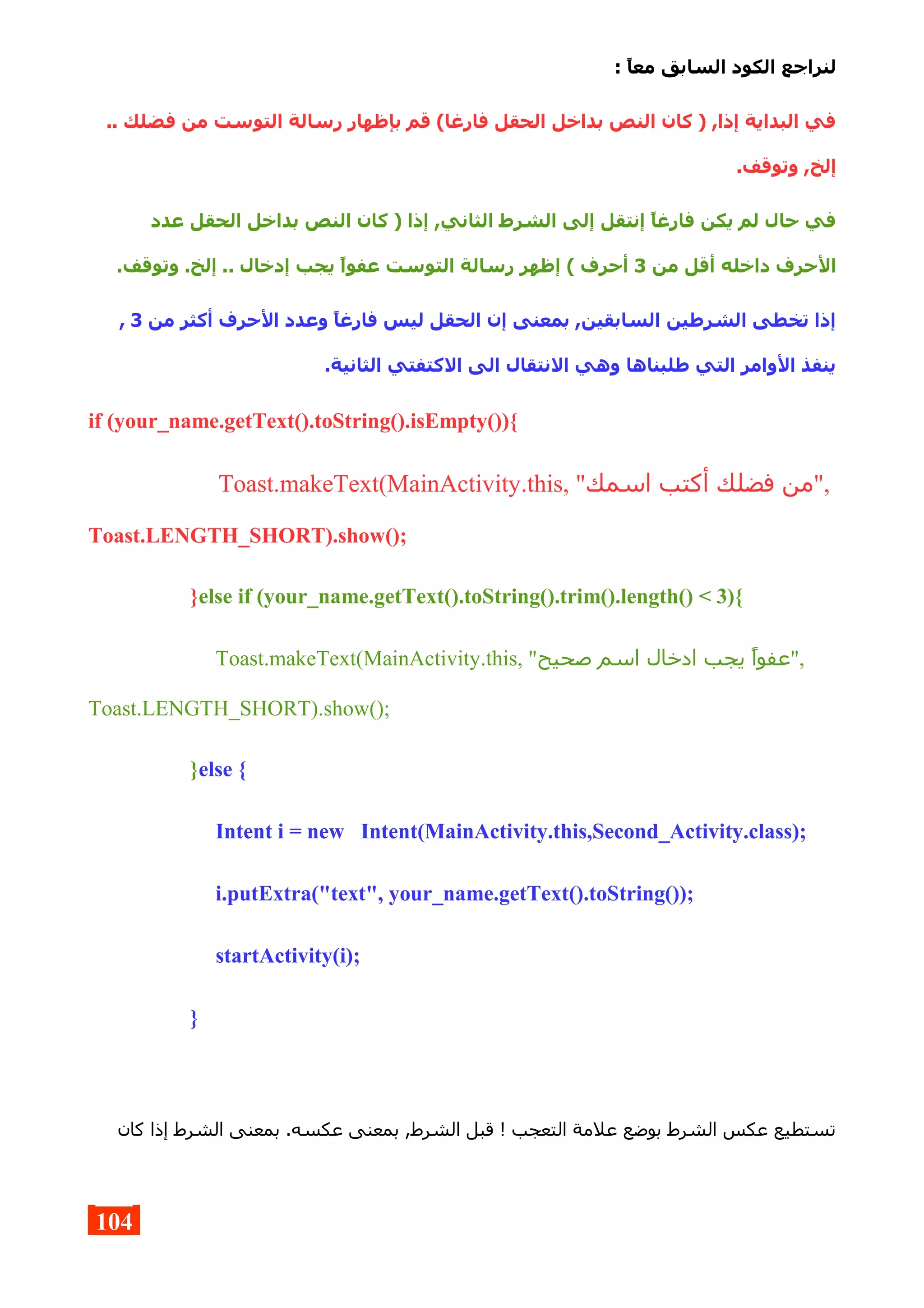 : ,‫ا‬‫مع‬ ‫السابق‬ ‫الكود‬ ‫لنراجع‬
.. ‫فضلك‬ ‫من‬ ‫التوست‬ ‫رسالة‬ ‫بإظهار‬ ‫قم‬ (‫فارغا‬ ‫الحقل‬ ‫بداخل‬ ‫النص‬ ‫كان‬ ) ,‫إذا‬ ‫البداية‬ ‫في‬
.‫وتوقف‬ ,‫إلخ‬
‫عدد‬ ‫الحقل‬ ‫بداخل‬ ‫النص‬ ‫كان‬ ) ‫إذا‬ ,‫الثاني‬ ‫الشرط‬ ‫إلى‬ ‫إنتقل‬ ,‫ا‬‫فارغ‬ ‫يكن‬ ‫لم‬ ‫حال‬ ‫في‬
‫من‬ ‫أقل‬ ‫داخله‬ ‫الحرف‬3.‫وتوقف‬ .‫إلخ‬ .. ‫إدخال‬ ‫يجب‬ ,‫ا‬‫عفو‬ ‫التوست‬ ‫رسالة‬ ‫إظهر‬ ( ‫أحرف‬
‫من‬ ‫أكثر‬ ‫الحرف‬ ‫وعدد‬ ,‫ا‬‫فارغ‬ ‫ليس‬ ‫الحقل‬ ‫إن‬ ‫بمعنى‬ ,‫السابقين‬ ‫الشرطين‬ ‫تخطى‬ ‫إذا‬3,
.‫الثانية‬ ‫الكتفتي‬ ‫الى‬ ‫النتقال‬ ‫وهي‬ ‫طلبناها‬ ‫التي‬ ‫الوامر‬ ‫ينفذ‬
if (your_name.getText().toString().isEmpty()){
Toast.makeText(MainActivity.this, "‫اسمك‬ ‫أكتب‬ ‫فضلك‬ ‫,"من‬
Toast.LENGTH_SHORT).show();
}else if (your_name.getText().toString().trim().length() < 3){
Toast.makeText(MainActivity.this, "‫صحيح‬ ‫اسم‬ ‫ادخال‬ ‫يجب‬ ‫,"عفوا‬
Toast.LENGTH_SHORT).show();
}else {
Intent i = new Intent(MainActivity.this,Second_Activity.class);
i.putExtra("text", your_name.getText().toString());
startActivity(i);
}
‫كان‬ ‫إذا‬ ‫الشرط‬ ‫بمعنى‬ .‫عكسه‬ ‫بمعنى‬ ,‫الشرط‬ ‫قبل‬ ! ‫التعجب‬ ‫علمة‬ ‫بوضع‬ ‫الشرط‬ ‫عكس‬ ‫تستطيع‬
104
 