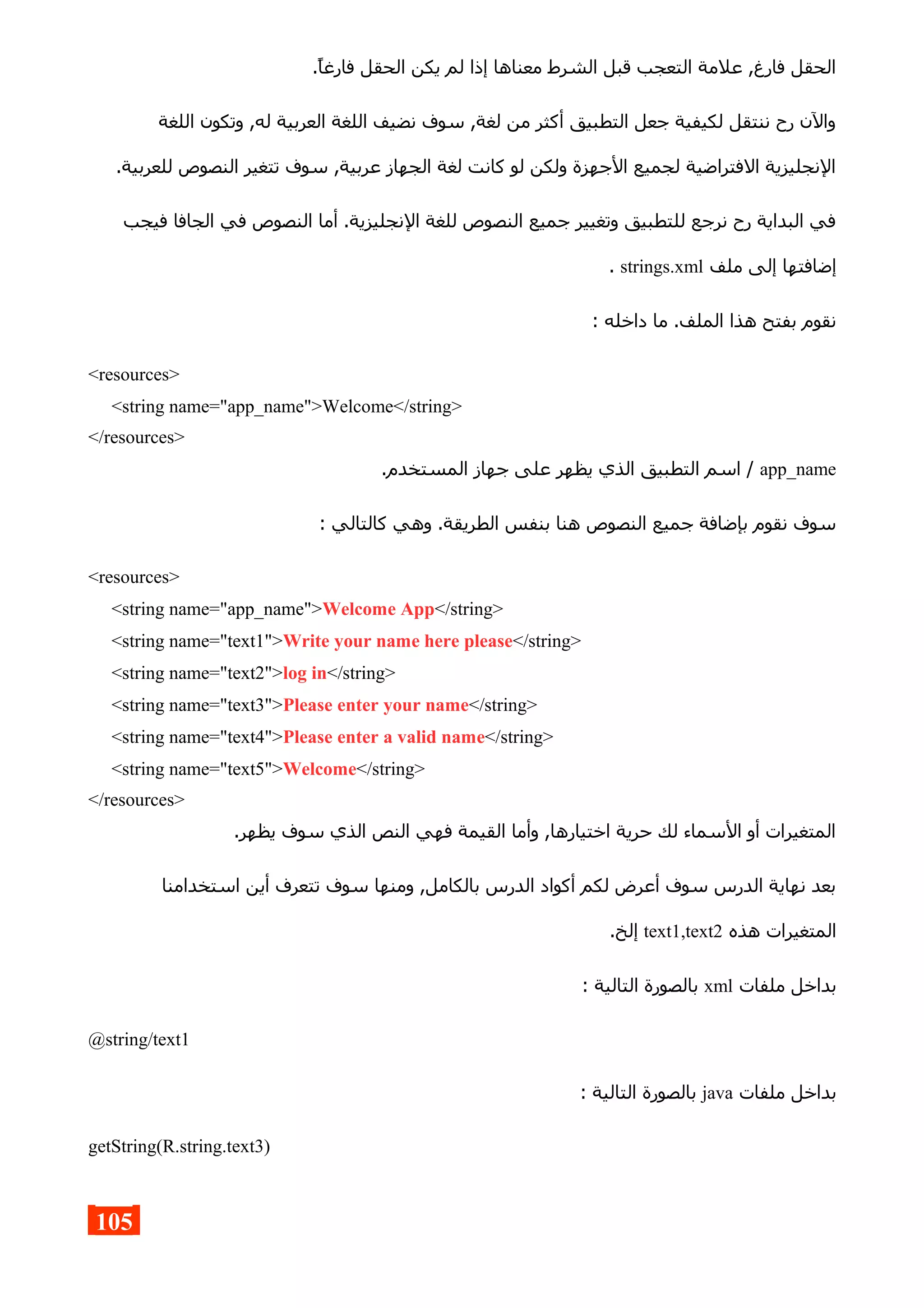 .‫فارغا‬ ‫الحقل‬ ‫يكن‬ ‫لم‬ ‫إذا‬ ‫معناها‬ ‫الشرط‬ ‫قبل‬ ‫التعجب‬ ‫علمة‬ ,‫فارغ‬ ‫الحقل‬
‫اللغة‬ ‫وتكون‬ ,‫له‬ ‫العربية‬ ‫اللغة‬ ‫نضيف‬ ‫سوف‬ ,‫لغة‬ ‫من‬ ‫أكثر‬ ‫التطبيق‬ ‫جعل‬ ‫لكيفية‬ ‫ننتقل‬ ‫رح‬ ‫والن‬
.‫للعربية‬ ‫النصوص‬ ‫تتغير‬ ‫سوف‬ ,‫عربية‬ ‫الجهاز‬ ‫لغة‬ ‫كانت‬ ‫لو‬ ‫ولكن‬ ‫الجهزة‬ ‫لجميع‬ ‫الفتراضية‬ ‫النجليزية‬
‫فيجب‬ ‫الجافا‬ ‫في‬ ‫النصوص‬ ‫أما‬ .‫النجليزية‬ ‫للغة‬ ‫النصوص‬ ‫جميع‬ ‫وتغيير‬ ‫للتطبيق‬ ‫نرجع‬ ‫رح‬ ‫البداية‬ ‫في‬
‫ملف‬ ‫إلى‬ ‫إضافتها‬strings.xml.
: ‫داخله‬ ‫ما‬ .‫الملف‬ ‫هذا‬ ‫بفتح‬ ‫نقوم‬
<resources>
<string name="app_name">Welcome</string>
</resources>
app_name.‫المستخدم‬ ‫جهاز‬ ‫على‬ ‫يظهر‬ ‫الذي‬ ‫التطبيق‬ ‫اسم‬ /
: ‫كالتالي‬ ‫وهي‬ .‫الطريقة‬ ‫بنفس‬ ‫هنا‬ ‫النصوص‬ ‫جميع‬ ‫بإضافة‬ ‫نقوم‬ ‫سوف‬
<resources>
<string name="app_name">Welcome App</string>
<string name="text1">Write your name here please</string>
<string name="text2">log in</string>
<string name="text3">Please enter your name</string>
<string name="text4">Please enter a valid name</string>
<string name="text5">Welcome</string>
</resources>
.‫يظهر‬ ‫سوف‬ ‫الذي‬ ‫النص‬ ‫فهي‬ ‫القيمة‬ ‫وأما‬ ,‫اختيارها‬ ‫حرية‬ ‫لك‬ ‫السماء‬ ‫أو‬ ‫المتغيرات‬
‫استخدامنا‬ ‫أين‬ ‫تتعرف‬ ‫سوف‬ ‫ومنها‬ ,‫بالكامل‬ ‫الدرس‬ ‫أكواد‬ ‫لكم‬ ‫أعرض‬ ‫سوف‬ ‫الدرس‬ ‫نهاية‬ ‫بعد‬
‫هذه‬ ‫المتغيرات‬text1,text2.‫إلخ‬
‫ملفات‬ ‫بداخل‬xml: ‫التالية‬ ‫بالصورة‬
@string/text1
‫ملفات‬ ‫بداخل‬java: ‫التالية‬ ‫بالصورة‬
getString(R.string.text3)
105
 