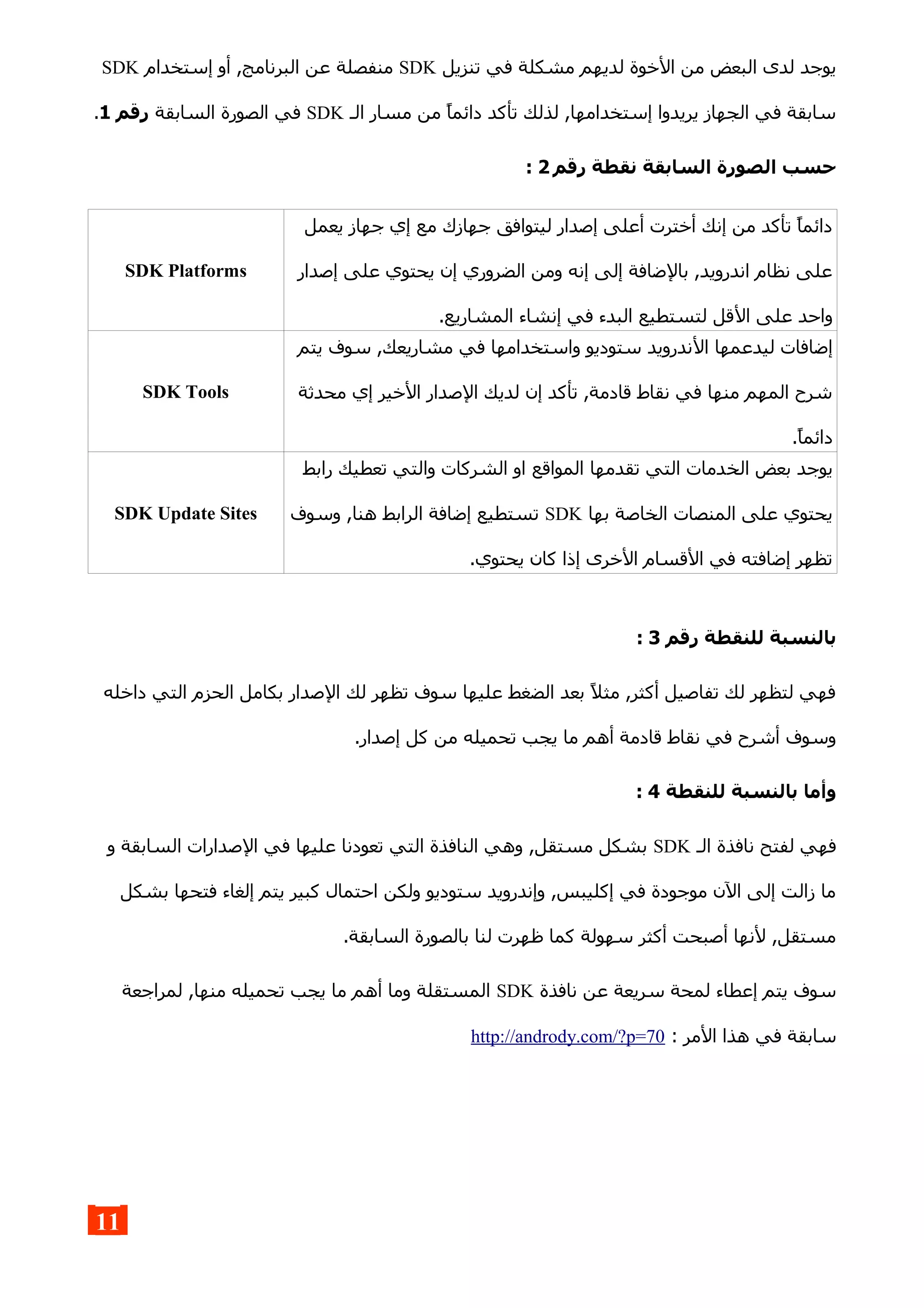 ‫تنزيل‬ ‫في‬ ‫مشكلة‬ ‫لديهم‬ ‫الخوة‬ ‫من‬ ‫البعض‬ ‫لدى‬ ‫يوجد‬SDK‫إستخدام‬ ‫أو‬ ,‫البرنامج‬ ‫عن‬ ‫منفصلة‬SDK
‫الـ‬ ‫مسار‬ ‫من‬ ‫دائما‬ ‫تأكد‬ ‫لذلك‬ ,‫إستخدامها‬ ‫يريدوا‬ ‫الجهاز‬ ‫في‬ ‫سابقة‬SDK‫السابقة‬ ‫الصورة‬ ‫في‬‫رقم‬1.
‫رقم‬ ‫نقطة‬ ‫السابقة‬ ‫الصورة‬ ‫حسب‬2:
‫يعمل‬ ‫جهاز‬ ‫إي‬ ‫مع‬ ‫جهازك‬ ‫ليتوافق‬ ‫إصدار‬ ‫أعلى‬ ‫أخترت‬ ‫إنك‬ ‫من‬ ‫تأكد‬ ‫دائما‬
‫إصدار‬ ‫على‬ ‫يحتوي‬ ‫إن‬ ‫الضروري‬ ‫ومن‬ ‫إنه‬ ‫إلى‬ ‫بالضافة‬ ,‫اندرويد‬ ‫نظام‬ ‫على‬
‫ال‬ ‫على‬ ‫واحد‬.‫المشاريع‬ ‫إنشاء‬ ‫في‬ ‫البدء‬ ‫لتستطيع‬ ‫قل‬
SDK Platforms
‫ال‬ ‫ليدعمها‬ ‫إضافات‬‫يتم‬ ‫سوف‬ ,‫مشاريعك‬ ‫في‬ ‫واستخدامها‬ ‫ستوديو‬ ‫ندرويد‬
‫محدثة‬ ‫إي‬ ‫الخير‬ ‫الصدار‬ ‫لديك‬ ‫إن‬ ‫تأكد‬ ,‫قادمة‬ ‫نقاط‬ ‫في‬ ‫منها‬ ‫المهم‬ ‫شرح‬
.‫دائما‬
SDK Tools
‫الخ‬ ‫بعض‬ ‫يوجد‬‫رابط‬ ‫تعطيك‬ ‫والتي‬ ‫الشركات‬ ‫او‬ ‫المواقع‬ ‫تقدمها‬ ‫التي‬ ‫دمات‬
‫بها‬ ‫الخاصة‬ ‫المنصات‬ ‫على‬ ‫يحتوي‬SDK‫وسوف‬ ,‫هنا‬ ‫الرابط‬ ‫إضافة‬ ‫تستطيع‬
.‫يحتوي‬ ‫كان‬ ‫إذا‬ ‫الخرى‬ ‫القسام‬ ‫في‬ ‫إضافته‬ ‫تظهر‬
SDK Update Sites
‫رقم‬ ‫للنقطة‬ ‫بالنسبة‬3:
‫داخله‬ ‫التي‬ ‫الحزم‬ ‫بكامل‬ ‫الصدار‬ ‫لك‬ ‫تظهر‬ ‫سوف‬ ‫عليها‬ ‫الضغط‬ ‫بعد‬ ‫مثل‬ ,‫أكثر‬ ‫تفاصيل‬ ‫لك‬ ‫لتظهر‬ ‫فهي‬
.‫إصدار‬ ‫كل‬ ‫من‬ ‫تحميله‬ ‫يجب‬ ‫ما‬ ‫أهم‬ ‫قادمة‬ ‫نقاط‬ ‫في‬ ‫أشرح‬ ‫وسوف‬
‫للنقطة‬ ‫بالنسبة‬ ‫وأما‬4:
‫الـ‬ ‫نافذة‬ ‫لفتح‬ ‫فهي‬SDK‫الس‬ ‫الصدارات‬ ‫في‬ ‫عليها‬ ‫تعودنا‬ ‫التي‬ ‫النافذة‬ ‫وهي‬ ,‫مستقل‬ ‫بشكل‬‫و‬ ‫ابقة‬
‫بشكل‬ ‫فتحها‬ ‫إلغاء‬ ‫يتم‬ ‫كبير‬ ‫احتمال‬ ‫ولكن‬ ‫ستوديو‬ ‫وإندرويد‬ ,‫إكليبس‬ ‫في‬ ‫موجودة‬ ‫الن‬ ‫إلى‬ ‫زالت‬ ‫ما‬
.‫السابقة‬ ‫بالصورة‬ ‫لنا‬ ‫ظهرت‬ ‫كما‬ ‫سهولة‬ ‫أكثر‬ ‫أصبحت‬ ‫لنها‬ ,‫مستقل‬
‫نافذة‬ ‫عن‬ ‫سريعة‬ ‫لمحة‬ ‫إعطاء‬ ‫يتم‬ ‫سوف‬SDK‫لمراجعة‬ ,‫منها‬ ‫تحميله‬ ‫يجب‬ ‫ما‬ ‫أهم‬ ‫وما‬ ‫المستقلة‬
: ‫المر‬ ‫هذا‬ ‫في‬ ‫سابقة‬http://andrody.com/?p=70
11
 