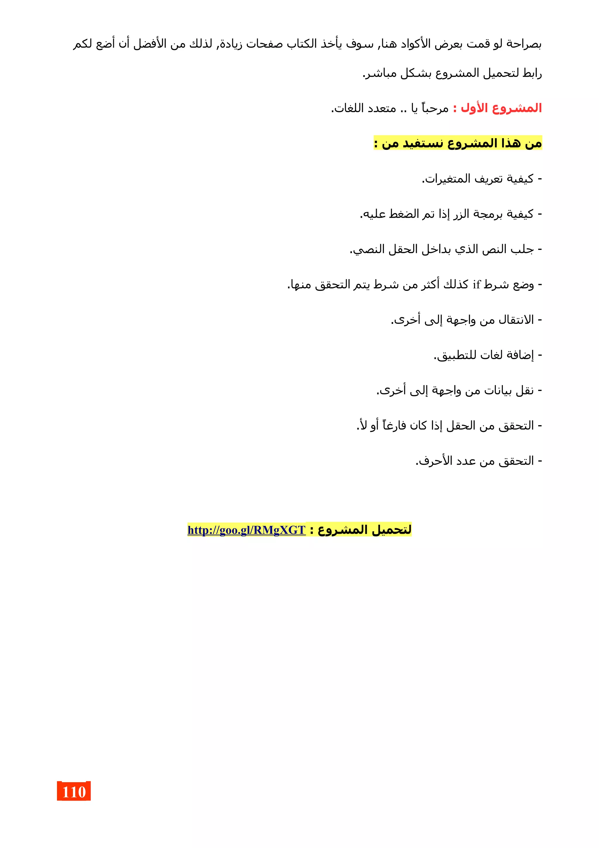 ‫لكم‬ ‫أضع‬ ‫أن‬ ‫الفضل‬ ‫من‬ ‫لذلك‬ ,‫زيادة‬ ‫صفحات‬ ‫الكتاب‬ ‫يأخذ‬ ‫سوف‬ ,‫هنا‬ ‫الكواد‬ ‫بعرض‬ ‫قمت‬ ‫لو‬ ‫بصراحة‬
.‫مباشر‬ ‫بشكل‬ ‫المشروع‬ ‫لتحميل‬ ‫رابط‬
: ‫الول‬ ‫المشروع‬.‫اللغات‬ ‫متعدد‬ .. ‫يا‬ ‫مرحبا‬
: ‫من‬ ‫نستفيد‬ ‫المشروع‬ ‫هذا‬ ‫من‬
.‫المتغيرات‬ ‫تعريف‬ ‫كيفية‬ -
.‫عليه‬ ‫الضغط‬ ‫تم‬ ‫إذا‬ ‫الزر‬ ‫برمجة‬ ‫كيفية‬ -
.‫النصي‬ ‫الحقل‬ ‫بداخل‬ ‫الذي‬ ‫النص‬ ‫جلب‬ -
‫شرط‬ ‫وضع‬ -if.‫منها‬ ‫التحقق‬ ‫يتم‬ ‫شرط‬ ‫من‬ ‫أكثر‬ ‫كذلك‬
.‫أخرى‬ ‫إلى‬ ‫واجهة‬ ‫من‬ ‫النتقال‬ -
.‫للتطبيق‬ ‫لغات‬ ‫إضافة‬ -
.‫أخرى‬ ‫إلى‬ ‫واجهة‬ ‫من‬ ‫بيانات‬ ‫نقل‬ -
.‫ل‬ ‫أو‬ ‫فارغا‬ ‫كان‬ ‫إذا‬ ‫الحقل‬ ‫من‬ ‫التحقق‬ -
.‫الحرف‬ ‫عدد‬ ‫من‬ ‫التحقق‬ -
: ‫المشروع‬ ‫لتحميل‬http://goo.gl/RMgXGT
110
 