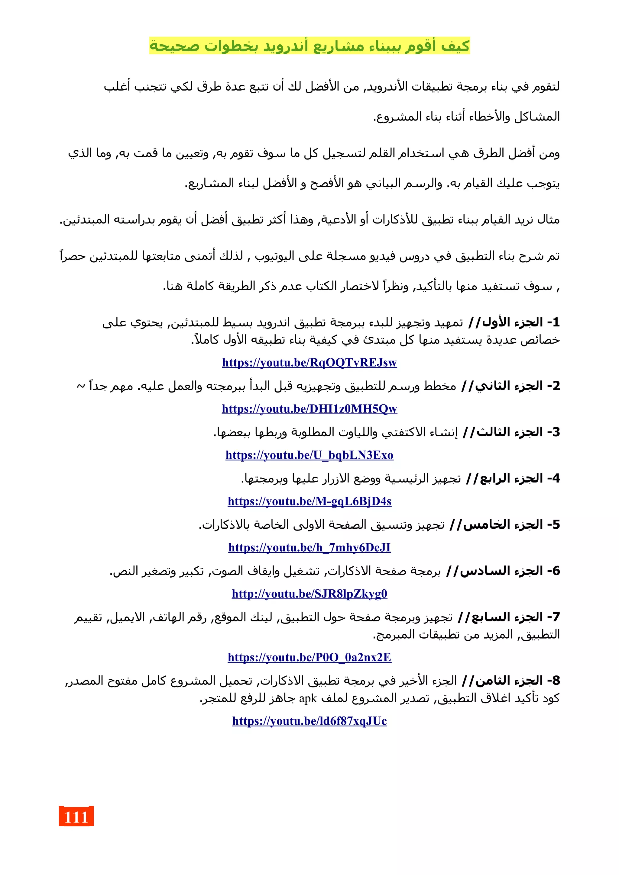 ‫صحيحة‬ ‫بخطوات‬ ‫أندرويد‬ ‫مشاريع‬ ‫بببناء‬ ‫أقوم‬ ‫كيف‬
‫أغلب‬ ‫تتجنب‬ ‫لكي‬ ‫طرق‬ ‫عدة‬ ‫تتبع‬ ‫أن‬ ‫لك‬ ‫الفضل‬ ‫من‬ ,‫الندرويد‬ ‫تطبيقات‬ ‫برمجة‬ ‫بناء‬ ‫في‬ ‫لتقوم‬
.‫المشروع‬ ‫بناء‬ ‫أثناء‬ ‫والخطاء‬ ‫المشاكل‬
‫الذي‬ ‫وما‬ ,‫به‬ ‫قمت‬ ‫ما‬ ‫وتعيين‬ ,‫به‬ ‫تقوم‬ ‫سوف‬ ‫ما‬ ‫كل‬ ‫لتسجيل‬ ‫القلم‬ ‫استخدام‬ ‫هي‬ ‫الطرق‬ ‫أفضل‬ ‫ومن‬
.‫المشاريع‬ ‫لبناء‬ ‫الفضل‬ ‫و‬ ‫الفصح‬ ‫هو‬ ‫البياني‬ ‫والرسم‬ .‫به‬ ‫القيام‬ ‫عليك‬ ‫يتوجب‬
.‫المبتدئين‬ ‫بدراسته‬ ‫يقوم‬ ‫أن‬ ‫أفضل‬ ‫تطبيق‬ ‫أكثر‬ ‫وهذا‬ ,‫الدعية‬ ‫أو‬ ‫للذكارات‬ ‫تطبيق‬ ‫ببناء‬ ‫القيام‬ ‫نريد‬ ‫مثال‬
‫حصرا‬ ‫للمبتدئين‬ ‫متابعتها‬ ‫أتمنى‬ ‫لذلك‬ , ‫اليوتيوب‬ ‫على‬ ‫مسجلة‬ ‫فيديو‬ ‫دروس‬ ‫في‬ ‫التطبيق‬ ‫بناء‬ ‫شرح‬ ‫تم‬
.‫هنا‬ ‫كاملة‬ ‫الطريقة‬ ‫ذكر‬ ‫عدم‬ ‫الكتاب‬ ‫لختصار‬ ‫ونظرا‬ ,‫بالتأكيد‬ ‫منها‬ ‫تستفيد‬ ‫سوف‬ ,
1//‫الول‬ ‫الجزء‬ -‫على‬ ‫يحتوي‬ ,‫للمبتدئين‬ ‫بسيط‬ ‫اندرويد‬ ‫تطبيق‬ ‫ببرمجة‬ ‫للبدء‬ ‫وتجهيز‬ ‫تمهيد‬
.‫كامل‬ ‫الول‬ ‫تطبيقه‬ ‫بناء‬ ‫كيفية‬ ‫في‬ ‫مبتدئ‬ ‫كل‬ ‫منها‬ ‫يستفيد‬ ‫عديدة‬ ‫خصائص‬
https://youtu.be/RqOQTvREJsw
2//‫الثاني‬ ‫الجزء‬ -~ ‫جدا‬ ‫مهم‬ .‫عليه‬ ‫والعمل‬ ‫ببرمجته‬ ‫البدأ‬ ‫قبل‬ ‫وتجهيزيه‬ ‫للتطبيق‬ ‫ورسم‬ ‫مخطط‬
https://youtu.be/DHI1z0MH5Qw
3//‫الثالث‬ ‫الجزء‬ -.‫ببعضها‬ ‫وربطها‬ ‫المطلوبة‬ ‫واللياوت‬ ‫الكتفتي‬ ‫إنشاء‬
https://youtu.be/U_bqbLN3Exo
4//‫الرابع‬ ‫الجزء‬ -.‫وبرمجتها‬ ‫عليها‬ ‫الزرار‬ ‫ووضع‬ ‫الرئيسية‬ ‫تجهيز‬
https://youtu.be/M-gqL6BjD4s
5//‫الخامس‬ ‫الجزء‬ -.‫بالذكارات‬ ‫الخاصة‬ ‫الولى‬ ‫الصفحة‬ ‫وتنسيق‬ ‫تجهيز‬
https://youtu.be/h_7mhy6DeJI
6//‫السادس‬ ‫الجزء‬ -.‫النص‬ ‫وتصغير‬ ‫تكبير‬ ,‫الصوت‬ ‫وايقاف‬ ‫تشغيل‬ ,‫الذكارات‬ ‫صفحة‬ ‫برمجة‬
http://youtu.be/SJR8lpZkyg0
7//‫السابع‬ ‫الجزء‬ -‫تقييم‬ ,‫اليميل‬ ,‫الهاتف‬ ‫رقم‬ ,‫الموقع‬ ‫لينك‬ ,‫التطبيق‬ ‫حول‬ ‫صفحة‬ ‫وبرمجة‬ ‫تجهيز‬
.‫المبرمج‬ ‫تطبيقات‬ ‫من‬ ‫المزيد‬ ,‫التطبيق‬
https://youtu.be/P0O_0a2nx2E
8//‫الثامن‬ ‫الجزء‬ -,‫المصدر‬ ‫مفتوح‬ ‫كامل‬ ‫المشروع‬ ‫تحميل‬ ,‫الذكارات‬ ‫تطبيق‬ ‫برمجة‬ ‫في‬ ‫الخير‬ ‫الجزء‬
‫لملف‬ ‫المشروع‬ ‫تصدير‬ ,‫التطبيق‬ ‫اغلق‬ ‫تأكيد‬ ‫كود‬apk.‫للمتجر‬ ‫للرفع‬ ‫جاهز‬
https://youtu.be/ld6f87xqJUc
111
 