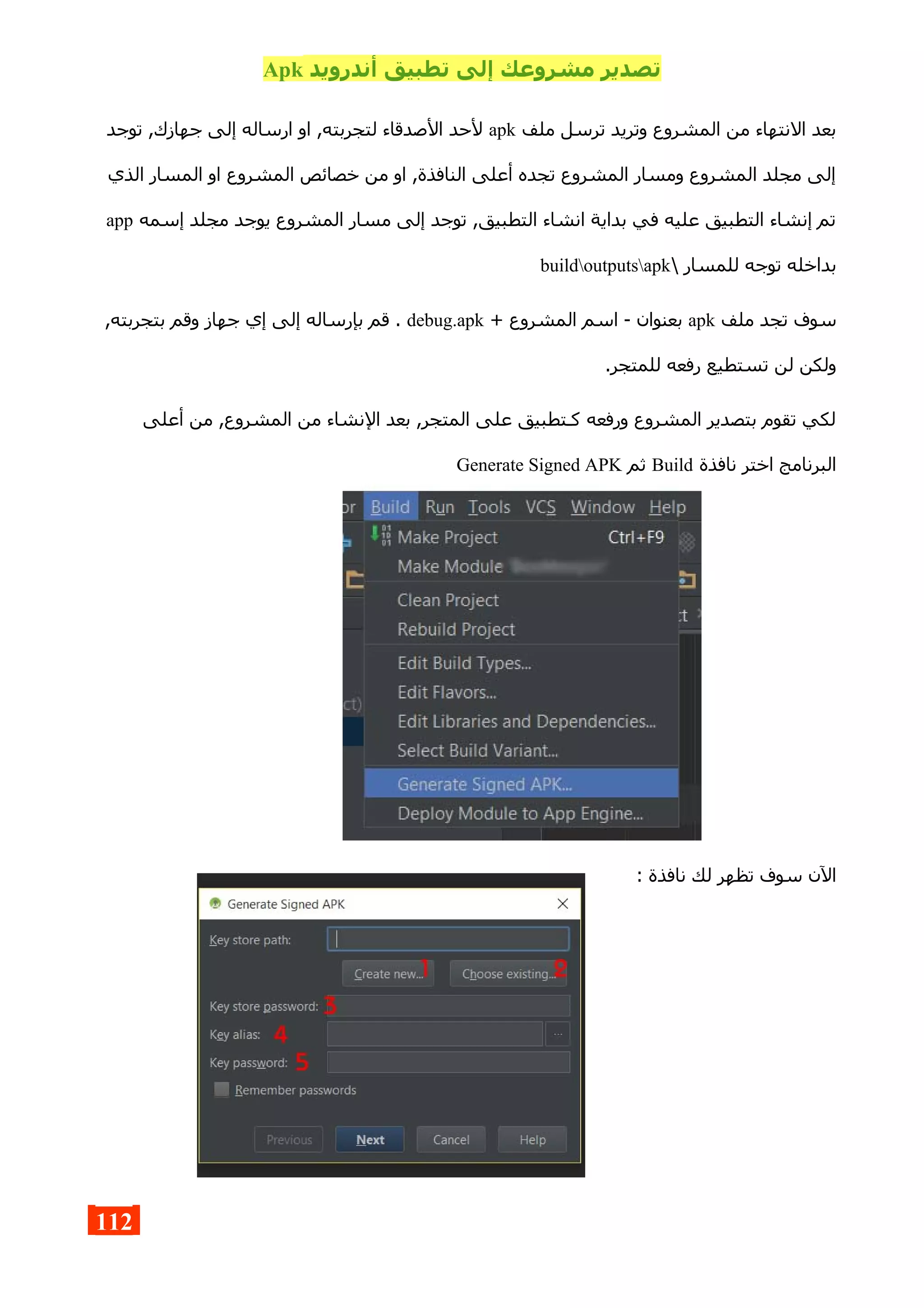 ‫أندرويد‬ ‫تطبيق‬ ‫إلى‬ ‫مشروعك‬ ‫تصدير‬Apk
‫ملف‬ ‫ترسل‬ ‫وتريد‬ ‫المشروع‬ ‫من‬ ‫النتهاء‬ ‫بعد‬apk‫توجد‬ ,‫جهازك‬ ‫إلى‬ ‫ارساله‬ ‫او‬ ,‫لتجربته‬ ‫الصدقاء‬ ‫لحد‬
‫الذي‬ ‫المسار‬ ‫او‬ ‫المشروع‬ ‫خصائص‬ ‫من‬ ‫او‬ ,‫النافذة‬ ‫أعلى‬ ‫تجده‬ ‫المشروع‬ ‫ومسار‬ ‫المشروع‬ ‫مجلد‬ ‫إلى‬
‫إسمه‬ ‫مجلد‬ ‫يوجد‬ ‫المشروع‬ ‫مسار‬ ‫إلى‬ ‫توجد‬ ,‫التطبيق‬ ‫انشاء‬ ‫بداية‬ ‫في‬ ‫عليه‬ ‫التطبيق‬ ‫إنشاء‬ ‫تم‬app
 ‫للمسار‬ ‫توجه‬ ‫بداخله‬buildoutputsapk
‫ملف‬ ‫تجد‬ ‫سوف‬apk+ ‫المشروع‬ ‫اسم‬ - ‫بعنوان‬debug.apk,‫بتجربته‬ ‫وقم‬ ‫جهاز‬ ‫إي‬ ‫إلى‬ ‫بإرساله‬ ‫قم‬ .
.‫للمتجر‬ ‫رفعه‬ ‫تستطيع‬ ‫لن‬ ‫ولكن‬
‫أعلى‬ ‫من‬ ,‫المشروع‬ ‫من‬ ‫النشاء‬ ‫بعد‬ ,‫المتجر‬ ‫على‬ ‫كـتطبيق‬ ‫ورفعه‬ ‫المشروع‬ ‫بتصدير‬ ‫تقوم‬ ‫لكي‬
‫نافذة‬ ‫اختر‬ ‫البرنامج‬Build‫ثم‬Generate Signed APK
: ‫نافذة‬ ‫لك‬ ‫تظهر‬ ‫سوف‬ ‫الن‬
112
 