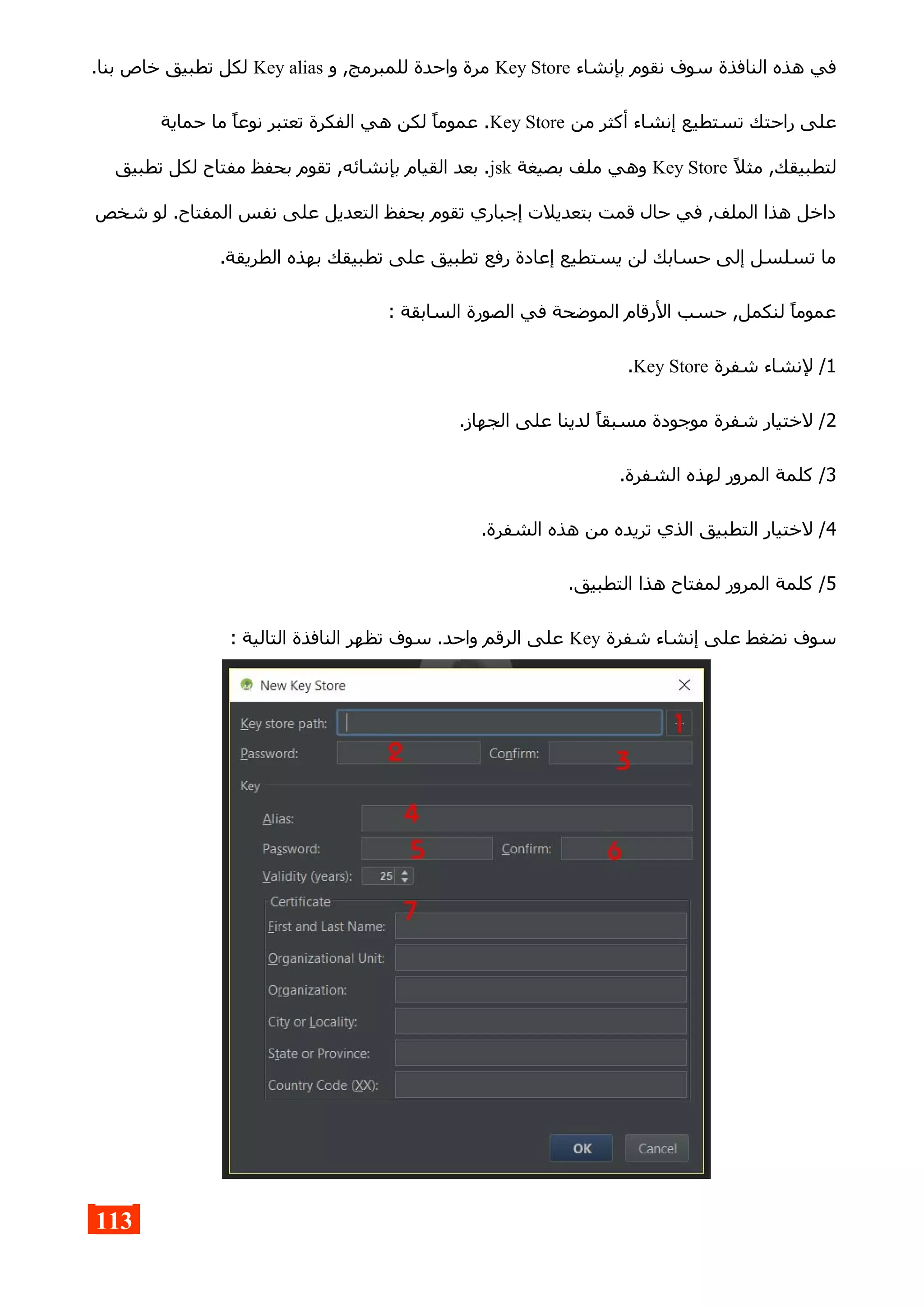 ‫بإنشاء‬ ‫نقوم‬ ‫سوف‬ ‫النافذة‬ ‫هذه‬ ‫في‬Key Store‫و‬ ,‫للمبرمج‬ ‫واحدة‬ ‫مرة‬Key alias.‫بنا‬ ‫خاص‬ ‫تطبيق‬ ‫لكل‬
‫من‬ ‫أكثر‬ ‫إنشاء‬ ‫تستطيع‬ ‫راحتك‬ ‫على‬Key Store‫حماية‬ ‫ما‬ ‫نوعا‬ ‫تعتبر‬ ‫الفكرة‬ ‫هي‬ ‫لكن‬ ‫عموما‬ .
‫مثل‬ ,‫لتطبيقك‬Key Store‫بصيغة‬ ‫ملف‬ ‫وهي‬jsk‫تطبيق‬ ‫لكل‬ ‫مفتاح‬ ‫بحفظ‬ ‫تقوم‬ ,‫بإنشائه‬ ‫القيام‬ ‫بعد‬ .
‫شخص‬ ‫لو‬ .‫المفتاح‬ ‫نفس‬ ‫على‬ ‫التعديل‬ ‫بحفظ‬ ‫تقوم‬ ‫إجباري‬ ‫بتعديلت‬ ‫قمت‬ ‫حال‬ ‫في‬ ,‫الملف‬ ‫هذا‬ ‫داخل‬
.‫الطريقة‬ ‫بهذه‬ ‫تطبيقك‬ ‫على‬ ‫تطبيق‬ ‫رفع‬ ‫إعادة‬ ‫يستطيع‬ ‫لن‬ ‫حسابك‬ ‫إلى‬ ‫تسلسل‬ ‫ما‬
: ‫السابقة‬ ‫الصورة‬ ‫في‬ ‫الموضحة‬ ‫الرقام‬ ‫حسب‬ ,‫لنكمل‬ ‫عموما‬
1‫شفرة‬ ‫لنشاء‬ /Key Store.
2.‫الجهاز‬ ‫على‬ ‫لدينا‬ ‫مسبقا‬ ‫موجودة‬ ‫شفرة‬ ‫لختيار‬ /
3.‫الشفرة‬ ‫لهذه‬ ‫المرور‬ ‫كلمة‬ /
4.‫الشفرة‬ ‫هذه‬ ‫من‬ ‫تريده‬ ‫الذي‬ ‫التطبيق‬ ‫لختيار‬ /
5.‫التطبيق‬ ‫هذا‬ ‫لمفتاح‬ ‫المرور‬ ‫كلمة‬ /
‫شفرة‬ ‫إنشاء‬ ‫على‬ ‫نضغط‬ ‫سوف‬Key: ‫التالية‬ ‫النافذة‬ ‫تظهر‬ ‫سوف‬ .‫واحد‬ ‫الرقم‬ ‫على‬
113
 