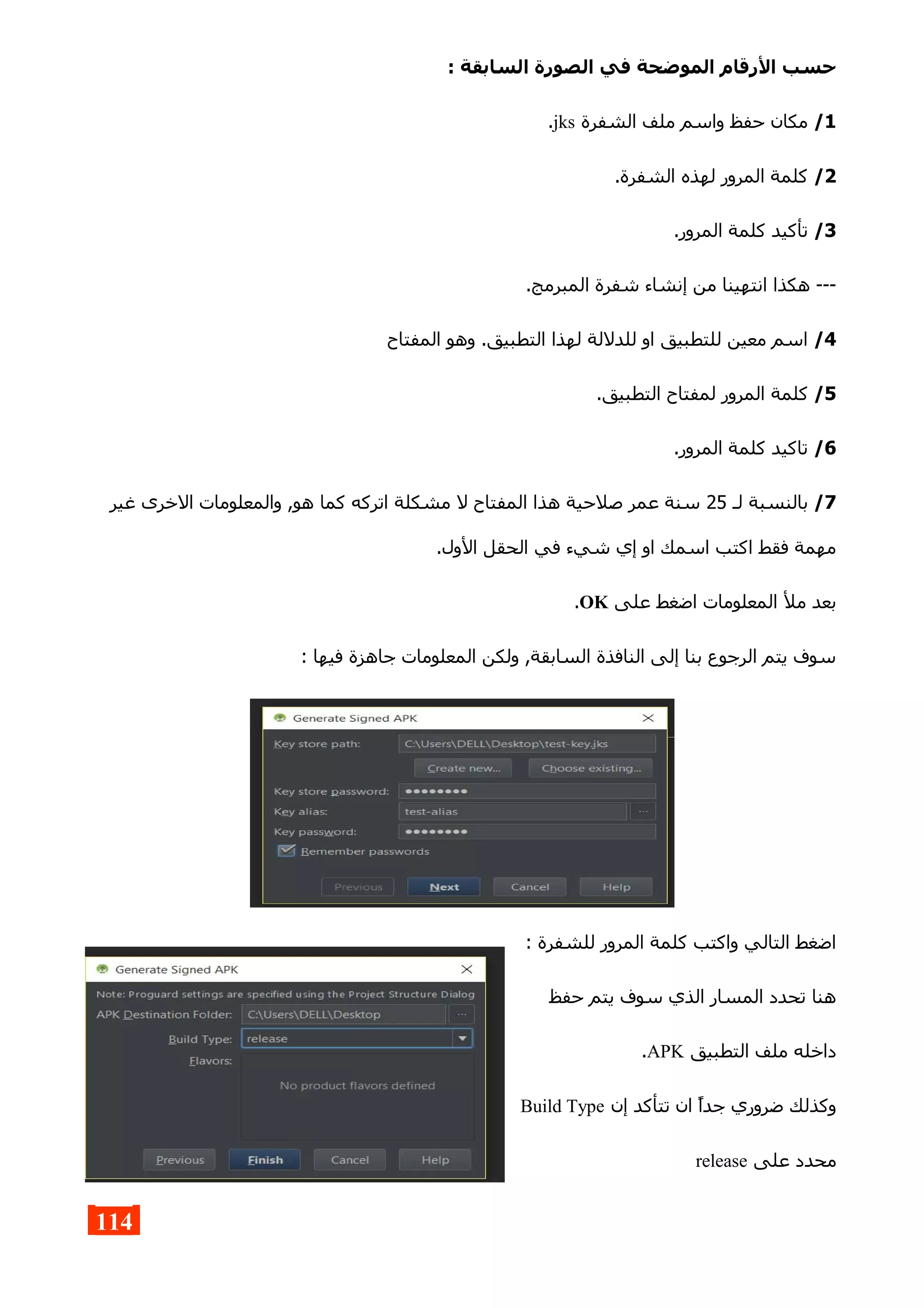 : ‫السابقة‬ ‫الصورة‬ ‫في‬ ‫الموضحة‬ ‫الرقام‬ ‫حسب‬
1/‫الشفرة‬ ‫ملف‬ ‫واسم‬ ‫حفظ‬ ‫مكان‬jks.
2/.‫الشفرة‬ ‫لهذه‬ ‫المرور‬ ‫كلمة‬
3/.‫المرور‬ ‫كلمة‬ ‫تأكيد‬
.‫المبرمج‬ ‫شفرة‬ ‫إنشاء‬ ‫من‬ ‫انتهينا‬ ‫هكذا‬ ---
4/‫المفتاح‬ ‫وهو‬ .‫التطبيق‬ ‫لهذا‬ ‫للدللة‬ ‫او‬ ‫للتطبيق‬ ‫معين‬ ‫اسم‬
5/.‫التطبيق‬ ‫لمفتاح‬ ‫المرور‬ ‫كلمة‬
6/.‫المرور‬ ‫كلمة‬ ‫تاكيد‬
7/‫لـ‬ ‫بالنسبة‬25‫غير‬ ‫الخرى‬ ‫والمعلومات‬ ,‫هو‬ ‫كما‬ ‫اتركه‬ ‫مشكلة‬ ‫ل‬ ‫المفتاح‬ ‫هذا‬ ‫صلحية‬ ‫عمر‬ ‫سنة‬
.‫الول‬ ‫الحقل‬ ‫في‬ ‫شيء‬ ‫إي‬ ‫او‬ ‫اسمك‬ ‫اكتب‬ ‫فقط‬ ‫مهمة‬
‫على‬ ‫اضغط‬ ‫المعلومات‬ ‫مل‬ ‫بعد‬OK.
: ‫فيها‬ ‫جاهزة‬ ‫المعلومات‬ ‫ولكن‬ ,‫السابقة‬ ‫النافذة‬ ‫إلى‬ ‫بنا‬ ‫الرجوع‬ ‫يتم‬ ‫سوف‬
: ‫للشفرة‬ ‫المرور‬ ‫كلمة‬ ‫واكتب‬ ‫التالي‬ ‫اضغط‬
‫حفظ‬ ‫يتم‬ ‫سوف‬ ‫الذي‬ ‫المسار‬ ‫تحدد‬ ‫هنا‬
‫التطبيق‬ ‫ملف‬ ‫داخله‬APK.
‫إن‬ ‫تتأكد‬ ‫ان‬ ‫جدا‬ ‫ضروري‬ ‫وكذلك‬Build Type
‫على‬ ‫محدد‬release
114
 