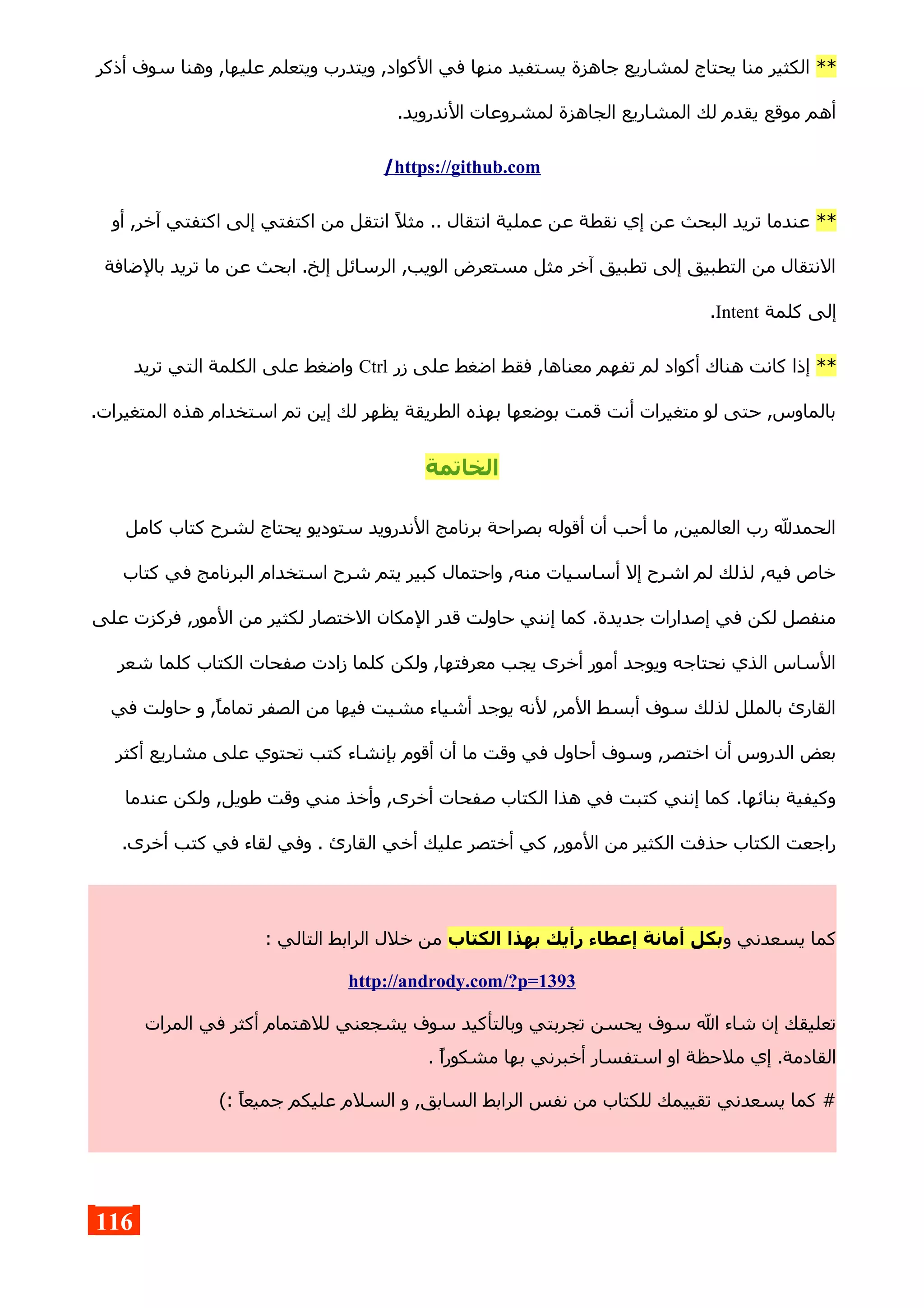 **‫أذكر‬ ‫سوف‬ ‫وهنا‬ ,‫عليها‬ ‫ويتعلم‬ ‫ويتدرب‬ ,‫الكواد‬ ‫في‬ ‫منها‬ ‫يستفيد‬ ‫جاهزة‬ ‫لمشاريع‬ ‫يحتاج‬ ‫منا‬ ‫الكثير‬
.‫الندرويد‬ ‫لمشروعات‬ ‫الجاهزة‬ ‫المشاريع‬ ‫لك‬ ‫يقدم‬ ‫موقع‬ ‫أهم‬
https://github.com/
**‫أو‬ ,‫آخر‬ ‫اكتفتي‬ ‫إلى‬ ‫اكتفتي‬ ‫من‬ ‫انتقل‬ ‫مثل‬ .. ‫انتقال‬ ‫عملية‬ ‫عن‬ ‫نقطة‬ ‫إي‬ ‫عن‬ ‫البحث‬ ‫تريد‬ ‫عندما‬
‫بالضافة‬ ‫تريد‬ ‫ما‬ ‫عن‬ ‫ابحث‬ .‫إلخ‬ ‫الرسائل‬ ,‫الويب‬ ‫مستعرض‬ ‫مثل‬ ‫آخر‬ ‫تطبيق‬ ‫إلى‬ ‫التطبيق‬ ‫من‬ ‫النتقال‬
‫كلمة‬ ‫إلى‬Intent.
**‫زر‬ ‫على‬ ‫اضغط‬ ‫فقط‬ ,‫معناها‬ ‫تفهم‬ ‫لم‬ ‫أكواد‬ ‫هناك‬ ‫كانت‬ ‫إذا‬Ctrl‫تريد‬ ‫التي‬ ‫الكلمة‬ ‫على‬ ‫واضغط‬
.‫المتغيرات‬ ‫هذه‬ ‫استخدام‬ ‫تم‬ ‫إين‬ ‫لك‬ ‫يظهر‬ ‫الطريقة‬ ‫بهذه‬ ‫بوضعها‬ ‫قمت‬ ‫أنت‬ ‫متغيرات‬ ‫لو‬ ‫حتى‬ ,‫بالماوس‬
‫الخاتمة‬
‫كامل‬ ‫كتاب‬ ‫لشرح‬ ‫يحتاج‬ ‫ستوديو‬ ‫الندرويد‬ ‫برنامج‬ ‫بصراحة‬ ‫أقوله‬ ‫أن‬ ‫أحب‬ ‫ما‬ ,‫العالمين‬ ‫رب‬ ‫الحمدل‬
‫كتاب‬ ‫في‬ ‫البرنامج‬ ‫استخدام‬ ‫شرح‬ ‫يتم‬ ‫كبير‬ ‫واحتمال‬ ,‫منه‬ ‫أساسيات‬ ‫إل‬ ‫اشرح‬ ‫لم‬ ‫لذلك‬ ,‫فيه‬ ‫خاص‬
‫على‬ ‫فركزت‬ ,‫المور‬ ‫من‬ ‫لكثير‬ ‫الختصار‬ ‫المكان‬ ‫قدر‬ ‫حاولت‬ ‫إنني‬ ‫كما‬ .‫جديدة‬ ‫إصدارات‬ ‫في‬ ‫لكن‬ ‫منفصل‬
‫شعر‬ ‫كلما‬ ‫الكتاب‬ ‫صفحات‬ ‫زادت‬ ‫كلما‬ ‫ولكن‬ ,‫معرفتها‬ ‫يجب‬ ‫أخرى‬ ‫أمور‬ ‫ويوجد‬ ‫نحتاجه‬ ‫الذي‬ ‫الساس‬
‫في‬ ‫حاولت‬ ‫و‬ ,‫تماما‬ ‫الصفر‬ ‫من‬ ‫فيها‬ ‫مشيت‬ ‫أشياء‬ ‫يوجد‬ ‫لنه‬ ,‫المر‬ ‫أبسط‬ ‫سوف‬ ‫لذلك‬ ‫بالملل‬ ‫القارئ‬
‫أكثر‬ ‫مشاريع‬ ‫على‬ ‫تحتوي‬ ‫كتب‬ ‫بإنشاء‬ ‫أقوم‬ ‫أن‬ ‫ما‬ ‫وقت‬ ‫في‬ ‫أحاول‬ ‫وسوف‬ ,‫اختصر‬ ‫أن‬ ‫الدروس‬ ‫بعض‬
‫عندما‬ ‫ولكن‬ ,‫طويل‬ ‫وقت‬ ‫مني‬ ‫وأخذ‬ ,‫أخرى‬ ‫صفحات‬ ‫الكتاب‬ ‫هذا‬ ‫في‬ ‫كتبت‬ ‫إنني‬ ‫كما‬ .‫بنائها‬ ‫وكيفية‬
.‫أخرى‬ ‫كتب‬ ‫في‬ ‫لقاء‬ ‫وفي‬ . ‫القارئ‬ ‫أخي‬ ‫عليك‬ ‫أختصر‬ ‫كي‬ ,‫المور‬ ‫من‬ ‫الكثير‬ ‫حذفت‬ ‫الكتاب‬ ‫راجعت‬
‫و‬ ‫يسعدني‬ ‫كما‬‫الكتاب‬ ‫بهذا‬ ‫رأيك‬ ‫إعطاء‬ ‫أمانة‬ ‫بكل‬: ‫التالي‬ ‫الرابط‬ ‫خلل‬ ‫من‬
http://andrody.com/?p=1393
‫المرات‬ ‫في‬ ‫أكثر‬ ‫للهتمام‬ ‫يشجعني‬ ‫سوف‬ ‫وبالتأكيد‬ ‫تجربتي‬ ‫يحسن‬ ‫سوف‬ ‫ال‬ ‫شاء‬ ‫إن‬ ‫تعليقك‬
. ‫مشكورا‬ ‫بها‬ ‫أخبرني‬ ‫استفسار‬ ‫او‬ ‫ملحظة‬ ‫إي‬ .‫القادمة‬
(: ‫جميعا‬ ‫عليكم‬ ‫السلم‬ ‫و‬ ,‫السابق‬ ‫الرابط‬ ‫نفس‬ ‫من‬ ‫للكتاب‬ ‫تقييمك‬ ‫يسعدني‬ ‫كما‬ #
116
 