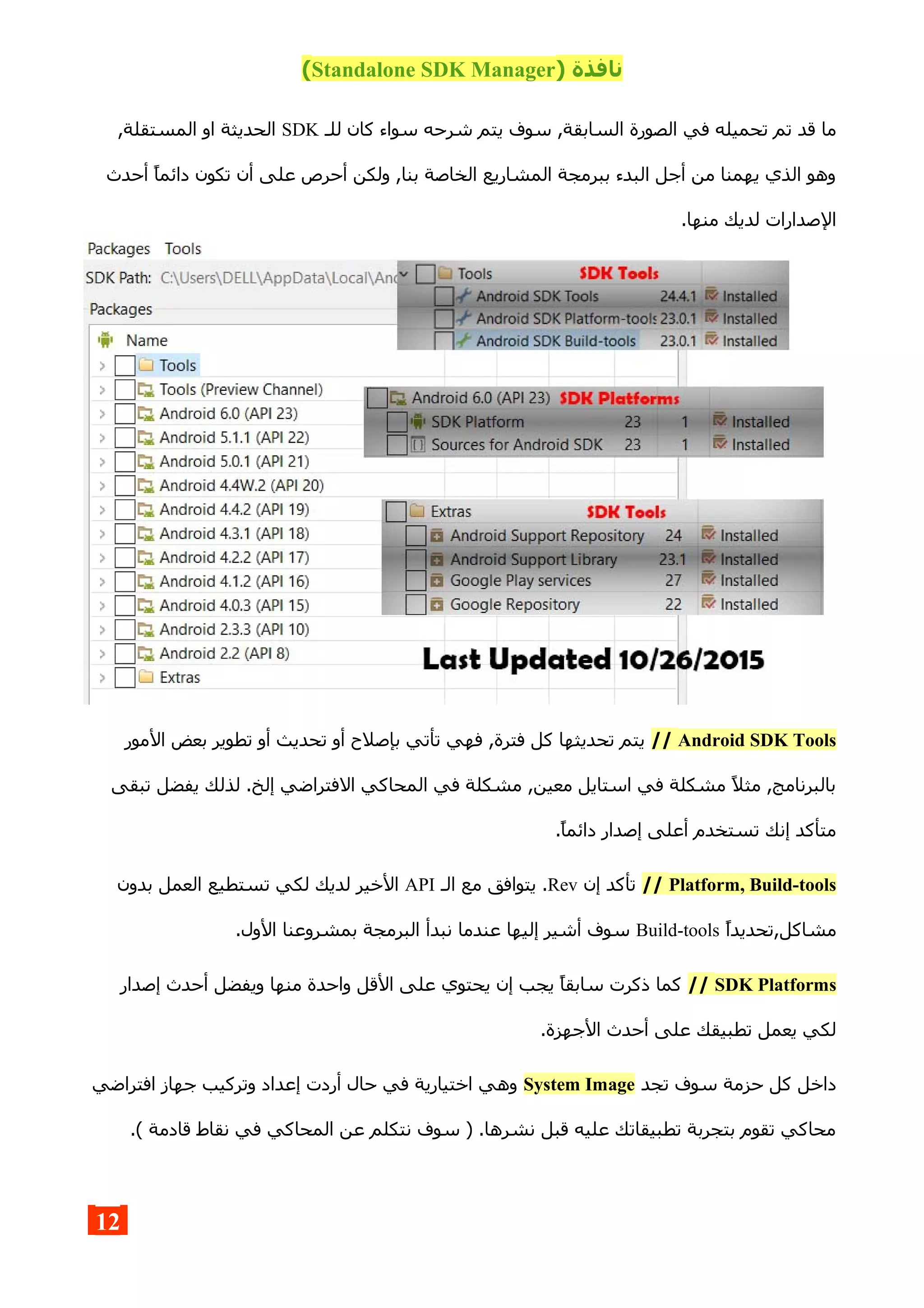 ) ‫نافذة‬Standalone SDK Manager(
‫الس‬ ‫الصورة‬ ‫في‬ ‫تحميله‬ ‫تم‬ ‫قد‬ ‫ما‬‫للـ‬ ‫كان‬ ‫سواء‬ ‫شرحه‬ ‫يتم‬ ‫سوف‬ ,‫ابقة‬SDK,‫المستقلة‬ ‫او‬ ‫الحديثة‬
‫أحدث‬ ‫دائما‬ ‫تكون‬ ‫أن‬ ‫على‬ ‫أحرص‬ ‫ولكن‬ ,‫بنا‬ ‫الخاصة‬ ‫المشاريع‬ ‫ببرمجة‬ ‫البدء‬ ‫أجل‬ ‫من‬ ‫يهمنا‬ ‫الذي‬ ‫وهو‬
.‫منها‬ ‫لديك‬ ‫الصدارات‬
Android SDK Tools//‫ال‬ ‫بعض‬ ‫تطوير‬ ‫أو‬ ‫تحديث‬ ‫أو‬ ‫بإصلح‬ ‫تأتي‬ ‫فهي‬ ,‫فترة‬ ‫كل‬ ‫تحديثها‬ ‫يتم‬‫مور‬
‫تبقى‬ ‫يفضل‬ ‫لذلك‬ .‫إلخ‬ ‫الفتراضي‬ ‫المحاكي‬ ‫في‬ ‫مشكلة‬ ,‫معين‬ ‫استايل‬ ‫في‬ ‫مشكلة‬ ‫مثل‬ ,‫بالبرنامج‬
.‫دائما‬ ‫إصدار‬ ‫أعلى‬ ‫تستخدم‬ ‫إنك‬ ‫متأكد‬
Platform, Build-tools//‫إن‬ ‫تأكد‬Rev‫الـ‬ ‫مع‬ ‫يتوافق‬ .API‫بدون‬ ‫العمل‬ ‫تستطيع‬ ‫لكي‬ ‫لديك‬ ‫الخير‬
‫مشاكل,تحديدا‬Build-tools.‫الول‬ ‫بمشروعنا‬ ‫البرمجة‬ ‫نبدأ‬ ‫عندما‬ ‫إليها‬ ‫أشير‬ ‫سوف‬
SDK Platforms//‫إصدار‬ ‫أحدث‬ ‫ويفضل‬ ‫منها‬ ‫واحدة‬ ‫القل‬ ‫على‬ ‫يحتوي‬ ‫إن‬ ‫يجب‬ ‫سابقا‬ ‫ذكرت‬ ‫كما‬
.‫الجهزة‬ ‫أحدث‬ ‫على‬ ‫تطبيقك‬ ‫يعمل‬ ‫لكي‬
‫تجد‬ ‫سوف‬ ‫حزمة‬ ‫كل‬ ‫داخل‬System Image‫افتراضي‬ ‫جهاز‬ ‫وتركيب‬ ‫إعداد‬ ‫أردت‬ ‫حال‬ ‫في‬ ‫اختيارية‬ ‫وهي‬
.( ‫قادمة‬ ‫نقاط‬ ‫في‬ ‫المحاكي‬ ‫عن‬ ‫نتكلم‬ ‫سوف‬ ) .‫نشرها‬ ‫قبل‬ ‫عليه‬ ‫تطبيقاتك‬ ‫بتجربة‬ ‫تقوم‬ ‫محاكي‬
12
 