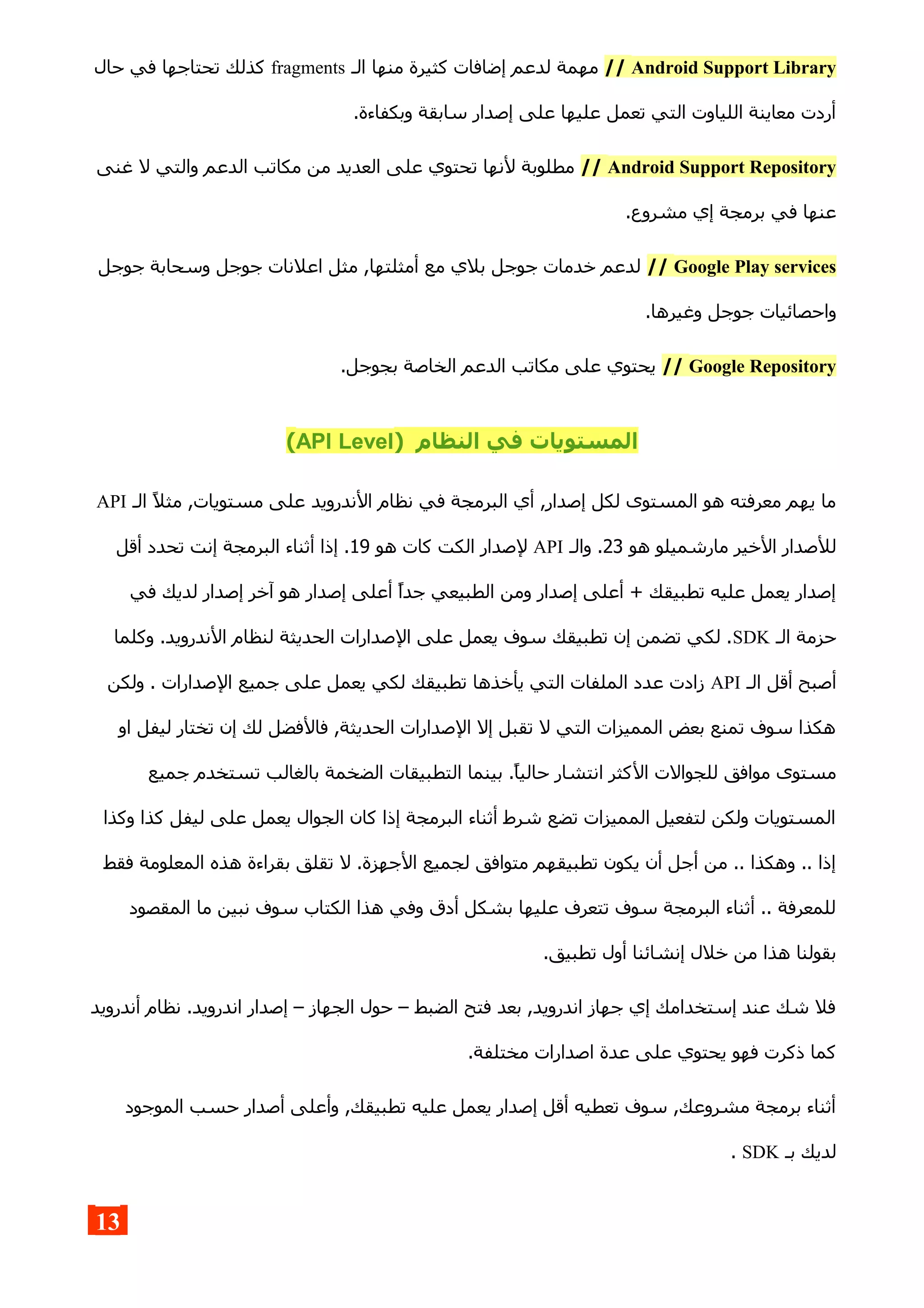 Android Support Library//‫الـ‬ ‫منها‬ ‫كثيرة‬ ‫إضافات‬ ‫لدعم‬ ‫مهمة‬fragments‫حال‬ ‫في‬ ‫تحتاجها‬ ‫كذلك‬
.‫وبكفاءة‬ ‫سابقة‬ ‫إصدار‬ ‫على‬ ‫عليها‬ ‫تعمل‬ ‫التي‬ ‫اللياوت‬ ‫معاينة‬ ‫أردت‬
Android Support Repository//‫غنى‬ ‫ل‬ ‫والتي‬ ‫الدعم‬ ‫مكاتب‬ ‫من‬ ‫العديد‬ ‫على‬ ‫تحتوي‬ ‫لنها‬ ‫مطلوبة‬
.‫مشروع‬ ‫إي‬ ‫برمجة‬ ‫في‬ ‫عنها‬
Google Play services//‫جوجل‬ ‫وسحابة‬ ‫جوجل‬ ‫اعلنات‬ ‫مثل‬ ,‫أمثلتها‬ ‫مع‬ ‫بلي‬ ‫جوجل‬ ‫خدمات‬ ‫لدعم‬
.‫وغيرها‬ ‫جوجل‬ ‫واحصائيات‬
Google Repository//.‫بجوجل‬ ‫الخاصة‬ ‫الدعم‬ ‫مكاتب‬ ‫على‬ ‫يحتوي‬
) ‫النظام‬ ‫في‬ ‫المستويات‬API Level(
‫ال‬ ‫نظام‬ ‫في‬ ‫البرمجة‬ ‫أي‬ ,‫إصدار‬ ‫لكل‬ ‫المستوى‬ ‫هو‬ ‫معرفته‬ ‫يهم‬ ‫ما‬‫ندرويد‬‫الـ‬ ‫مثل‬ ,‫مستويات‬ ‫على‬API
‫هو‬ ‫مارشميلو‬ ‫الخير‬ ‫للصدار‬23‫والـ‬ .API‫هو‬ ‫كات‬ ‫الكت‬ ‫لصدار‬19‫أقل‬ ‫تحدد‬ ‫إنت‬ ‫البرمجة‬ ‫أثناء‬ ‫إذا‬ .
‫في‬ ‫لديك‬ ‫إصدار‬ ‫آخر‬ ‫هو‬ ‫إصدار‬ ‫أعلى‬ ‫جدا‬ ‫الطبيعي‬ ‫ومن‬ ‫إصدار‬ ‫أعلى‬ + ‫تطبيقك‬ ‫عليه‬ ‫يعمل‬ ‫إصدار‬
‫الـ‬ ‫حزمة‬SDK‫وكلما‬ .‫الندرويد‬ ‫لنظام‬ ‫الحديثة‬ ‫الصدارات‬ ‫على‬ ‫يعمل‬ ‫سوف‬ ‫تطبيقك‬ ‫إن‬ ‫تضمن‬ ‫لكي‬ .
‫الـ‬ ‫أقل‬ ‫أصبح‬API‫ولكن‬ . ‫الصدارات‬ ‫جميع‬ ‫على‬ ‫يعمل‬ ‫لكي‬ ‫تطبيقك‬ ‫يأخذها‬ ‫التي‬ ‫الملفات‬ ‫عدد‬ ‫زادت‬
‫او‬ ‫ليفل‬ ‫تختار‬ ‫إن‬ ‫لك‬ ‫فالفضل‬ ,‫الحديثة‬ ‫الصدارات‬ ‫إل‬ ‫تقبل‬ ‫ل‬ ‫التي‬ ‫المميزات‬ ‫بعض‬ ‫تمنع‬ ‫سوف‬ ‫هكذا‬
‫ال‬ ‫للجوالت‬ ‫موافق‬ ‫مستوى‬‫جميع‬ ‫تستخدم‬ ‫بالغالب‬ ‫الضخمة‬ ‫التطبيقات‬ ‫بينما‬ .‫حاليا‬ ‫انتشار‬ ‫كثر‬
‫وكذا‬ ‫كذا‬ ‫ليفل‬ ‫على‬ ‫يعمل‬ ‫الجوال‬ ‫كان‬ ‫إذا‬ ‫البرمجة‬ ‫أثناء‬ ‫شرط‬ ‫تضع‬ ‫المميزات‬ ‫لتفعيل‬ ‫ولكن‬ ‫المستويات‬
‫فقط‬ ‫المعلومة‬ ‫هذه‬ ‫بقراءة‬ ‫تقلق‬ ‫ل‬ .‫الجهزة‬ ‫لجميع‬ ‫متوافق‬ ‫تطبيقهم‬ ‫يكون‬ ‫أن‬ ‫أجل‬ ‫من‬ .. ‫وهكذا‬ .. ‫إذا‬
‫المقصود‬ ‫ما‬ ‫نبين‬ ‫سوف‬ ‫الكتاب‬ ‫هذا‬ ‫وفي‬ ‫أدق‬ ‫بشكل‬ ‫عليها‬ ‫تتعرف‬ ‫سوف‬ ‫البرمجة‬ ‫أثناء‬ .. ‫للمعرفة‬
.‫تطبيق‬ ‫أول‬ ‫إنشائنا‬ ‫خلل‬ ‫من‬ ‫هذا‬ ‫بقولنا‬
‫أندرويد‬ ‫نظام‬ .‫اندرويد‬ ‫إصدار‬ – ‫الجهاز‬ ‫حول‬ – ‫الضبط‬ ‫فتح‬ ‫بعد‬ ,‫اندرويد‬ ‫جهاز‬ ‫إي‬ ‫إستخدامك‬ ‫عند‬ ‫شك‬ ‫فل‬
.‫مختلفة‬ ‫اصدارات‬ ‫عدة‬ ‫على‬ ‫يحتوي‬ ‫فهو‬ ‫ذكرت‬ ‫كما‬
‫الموجود‬ ‫حسب‬ ‫أصدار‬ ‫وأعلى‬ ,‫تطبيقك‬ ‫عليه‬ ‫يعمل‬ ‫إصدار‬ ‫أقل‬ ‫تعطيه‬ ‫سوف‬ ,‫مشروعك‬ ‫برمجة‬ ‫أثناء‬
‫بـ‬ ‫لديك‬SDK.
13
 
