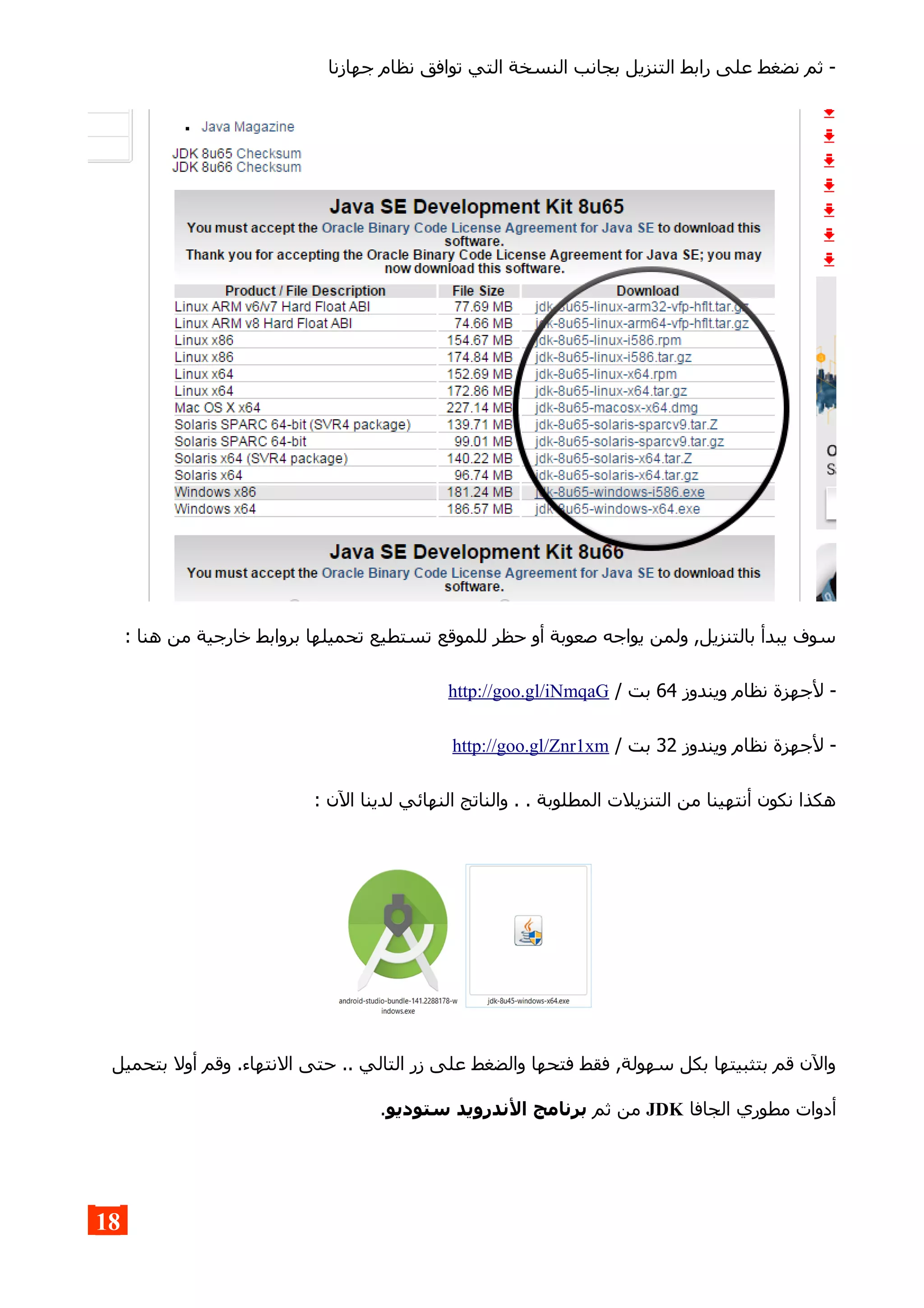 ‫جهازنا‬ ‫نظام‬ ‫توافق‬ ‫التي‬ ‫النسخة‬ ‫بجانب‬ ‫التنزيل‬ ‫رابط‬ ‫على‬ ‫نضغط‬ ‫ثم‬ -
: ‫هنا‬ ‫من‬ ‫خارجية‬ ‫بروابط‬ ‫تحميلها‬ ‫تستطيع‬ ‫للموقع‬ ‫حظر‬ ‫أو‬ ‫صعوبة‬ ‫يواجه‬ ‫ولمن‬ ,‫بالتنزيل‬ ‫يبدأ‬ ‫سوف‬
‫ويندوز‬ ‫نظام‬ ‫لجهزة‬ -64/ ‫بت‬http://goo.gl/iNmqaG
‫ويندوز‬ ‫نظام‬ ‫لجهزة‬ -32/ ‫بت‬http://goo.gl/Znr1xm
: ‫الن‬ ‫لدينا‬ ‫النهائي‬ ‫والناتج‬ . . ‫المطلوبة‬ ‫التنزيلت‬ ‫من‬ ‫أنتهينا‬ ‫نكون‬ ‫هكذا‬
‫بتحميل‬ ‫أول‬ ‫وقم‬ .‫النتهاء‬ ‫حتى‬ .. ‫التالي‬ ‫زر‬ ‫على‬ ‫والضغط‬ ‫فتحها‬ ‫فقط‬ ,‫سهولة‬ ‫بكل‬ ‫بتثبيتها‬ ‫قم‬ ‫والن‬
‫الجافا‬ ‫مطوري‬ ‫أدوات‬JDK‫ثم‬ ‫من‬‫ستوديو‬ ‫الندرويد‬ ‫برنامج‬.
18
 