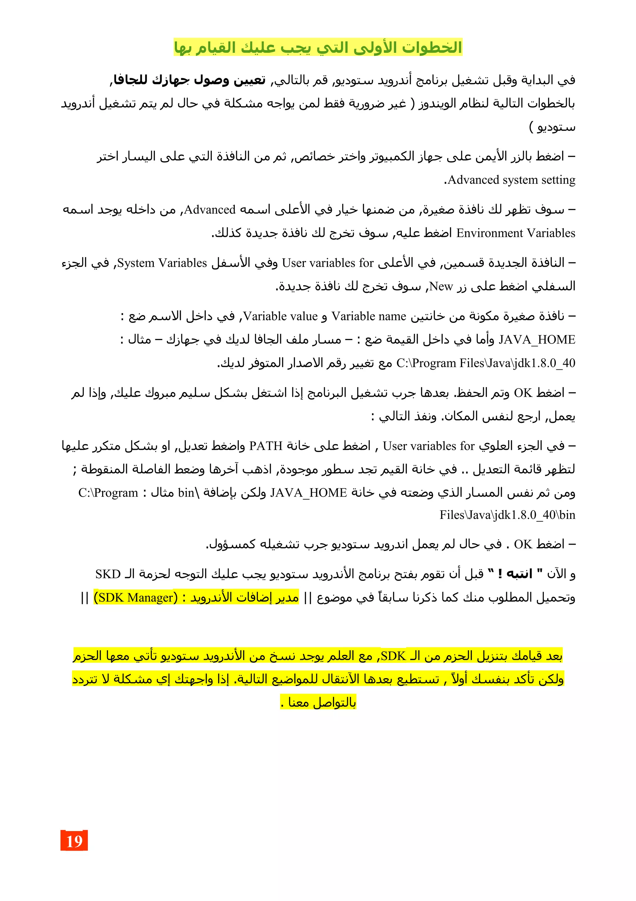 ‫بها‬ ‫القيام‬ ‫عليك‬ ‫يجب‬ ‫التي‬ ‫الولى‬ ‫الخطوات‬
,‫بالتالي‬ ‫قم‬ ,‫ستوديو‬ ‫أندرويد‬ ‫برنامج‬ ‫تشغيل‬ ‫وقبل‬ ‫البداية‬ ‫في‬‫للجافا‬ ‫جهازك‬ ‫وصول‬ ‫تعيين‬,
‫أندرويد‬ ‫تشغيل‬ ‫يتم‬ ‫لم‬ ‫حال‬ ‫في‬ ‫مشكلة‬ ‫يواجه‬ ‫لمن‬ ‫فقط‬ ‫ضرورية‬ ‫غير‬ ) ‫الويندوز‬ ‫لنظام‬ ‫التالية‬ ‫بالخطوات‬
( ‫ستوديو‬
‫اختر‬ ‫اليسار‬ ‫على‬ ‫التي‬ ‫النافذة‬ ‫من‬ ‫ثم‬ ,‫خصائص‬ ‫واختر‬ ‫الكمبيوتر‬ ‫جهاز‬ ‫على‬ ‫اليمن‬ ‫بالزر‬ ‫اضغط‬ –
Advanced system setting.
‫اسمه‬ ‫العلى‬ ‫في‬ ‫خيار‬ ‫ضمنها‬ ‫من‬ ,‫صغيرة‬ ‫نافذة‬ ‫لك‬ ‫تظهر‬ ‫سوف‬ –Advanced‫اسمه‬ ‫يوجد‬ ‫داخله‬ ‫من‬ ,
Environment Variables.‫كذلك‬ ‫جديدة‬ ‫نافذة‬ ‫لك‬ ‫تخرج‬ ‫سوف‬ ,‫عليه‬ ‫اضغط‬
‫العلى‬ ‫في‬ ,‫قسمين‬ ‫الجديدة‬ ‫النافذة‬ –User variables for‫السفل‬ ‫وفي‬System Variables‫الجزء‬ ‫في‬ ,
‫زر‬ ‫على‬ ‫اضغط‬ ‫السفلي‬New.‫جديدة‬ ‫نافذة‬ ‫لك‬ ‫تخرج‬ ‫سوف‬ ,
‫خانتين‬ ‫من‬ ‫مكونة‬ ‫صغيرة‬ ‫نافذة‬ –Variable name‫و‬Variable value: ‫ضع‬ ‫السم‬ ‫داخل‬ ‫في‬ ,
JAVA_HOME: ‫مثال‬ – ‫جهازك‬ ‫في‬ ‫لديك‬ ‫الجافا‬ ‫ملف‬ ‫مسار‬ – : ‫ضع‬ ‫القيمة‬ ‫داخل‬ ‫في‬ ‫وأما‬
C:Program FilesJavajdk1.8.0_40.‫لديك‬ ‫المتوفر‬ ‫الصدار‬ ‫رقم‬ ‫تغيير‬ ‫مع‬
‫اضغط‬ –OK‫لم‬ ‫وإذا‬ ,‫عليك‬ ‫مبروك‬ ‫سليم‬ ‫بشكل‬ ‫اشتغل‬ ‫إذا‬ ‫البرنامج‬ ‫تشغيل‬ ‫جرب‬ ‫بعدها‬ .‫الحفظ‬ ‫وتم‬
: ‫التالي‬ ‫ونفذ‬ .‫المكان‬ ‫لنفس‬ ‫ارجع‬ ,‫يعمل‬
‫العلوي‬ ‫الجزء‬ ‫في‬ –User variables for‫خانة‬ ‫على‬ ‫اضغط‬ ,PATH‫عليها‬ ‫متكرر‬ ‫بشكل‬ ‫او‬ ,‫تعديل‬ ‫واضغط‬
; ‫المنقوطة‬ ‫الفاصلة‬ ‫وضعط‬ ‫آخرها‬ ‫اذهب‬ ,‫موجودة‬ ‫سطور‬ ‫تجد‬ ‫القيم‬ ‫خانة‬ ‫في‬ .. ‫التعديل‬ ‫قائمة‬ ‫لتظهر‬
‫خانة‬ ‫في‬ ‫وضعته‬ ‫الذي‬ ‫المسار‬ ‫نفس‬ ‫ثم‬ ‫ومن‬JAVA_HOME ‫بإضافة‬ ‫ولكن‬bin: ‫مثال‬C:Program
FilesJavajdk1.8.0_40bin
‫اضغط‬ –OK.‫كمسؤول‬ ‫تشغيله‬ ‫جرب‬ ‫ستوديو‬ ‫اندرويد‬ ‫يعمل‬ ‫لم‬ ‫حال‬ ‫في‬ .
‫الن‬ ‫و‬“ ! ‫انتبه‬ "‫الـ‬ ‫لحزمة‬ ‫التوجه‬ ‫عليك‬ ‫يجب‬ ‫ستوديو‬ ‫الندرويد‬ ‫برنامج‬ ‫بفتح‬ ‫تقوم‬ ‫أن‬ ‫قبل‬SKD
|| ‫موضوع‬ ‫في‬ ‫سابقا‬ ‫ذكرنا‬ ‫كما‬ ‫منك‬ ‫المطلوب‬ ‫وتحميل‬) : ‫الندرويد‬ ‫إضافات‬ ‫مدير‬SDK Manager(||
‫الـ‬ ‫من‬ ‫الحزم‬ ‫بتنزيل‬ ‫قيامك‬ ‫بعد‬SDK‫الحزم‬ ‫معها‬ ‫تأتي‬ ‫ستوديو‬ ‫الندرويد‬ ‫من‬ ‫نسخ‬ ‫يوجد‬ ‫العلم‬ ‫مع‬ ,
‫تتردد‬ ‫ل‬ ‫مشكلة‬ ‫إي‬ ‫واجهتك‬ ‫إذا‬ .‫التالية‬ ‫للمواضيع‬ ‫النتقال‬ ‫بعدها‬ ‫تستطيع‬ , ‫أول‬ ‫بنفسك‬ ‫تأكد‬ ‫ولكن‬
. ‫معنا‬ ‫بالتواصل‬
19
 