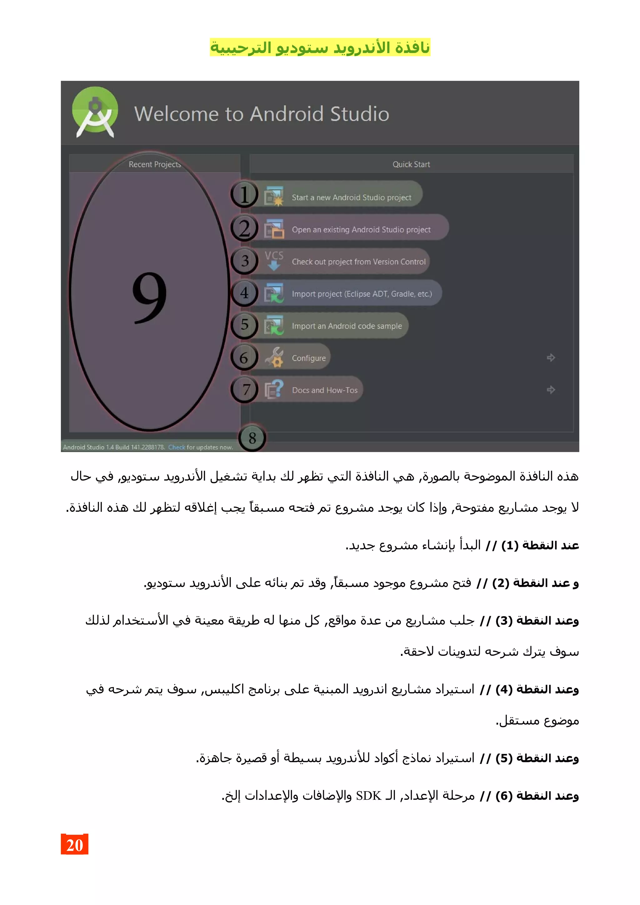 ‫الترحيبية‬ ‫ستوديو‬ ‫الندرويد‬ ‫نافذة‬
‫حال‬ ‫في‬ ,‫ستوديو‬ ‫الندرويد‬ ‫تشغيل‬ ‫بداية‬ ‫لك‬ ‫تظهر‬ ‫التي‬ ‫النافذة‬ ‫هي‬ ,‫بالصورة‬ ‫الموضوحة‬ ‫النافذة‬ ‫هذه‬
.‫النافذة‬ ‫هذه‬ ‫لك‬ ‫لتظهر‬ ‫إغلقه‬ ‫يجب‬ ‫مسبقا‬ ‫فتحه‬ ‫تم‬ ‫مشروع‬ ‫يوجد‬ ‫كان‬ ‫وإذا‬ ,‫مفتوحة‬ ‫مشاريع‬ ‫يوجد‬ ‫ل‬
) ‫النقطة‬ ‫عند‬1// (.‫جديد‬ ‫مشروع‬ ‫بإنشاء‬ ‫البدأ‬
) ‫النقطة‬ ‫عند‬ ‫و‬2// (.‫ستوديو‬ ‫الندرويد‬ ‫على‬ ‫بنائه‬ ‫تم‬ ‫وقد‬ ,‫مسبقا‬ ‫موجود‬ ‫مشروع‬ ‫فتح‬
) ‫النقطة‬ ‫وعند‬3// (‫لذلك‬ ‫الستخدام‬ ‫في‬ ‫معينة‬ ‫طريقة‬ ‫له‬ ‫منها‬ ‫كل‬ ,‫مواقع‬ ‫عدة‬ ‫من‬ ‫مشاريع‬ ‫جلب‬
.‫لحقة‬ ‫لتدوينات‬ ‫شرحه‬ ‫يترك‬ ‫سوف‬
) ‫النقطة‬ ‫وعند‬4// (‫في‬ ‫شرحه‬ ‫يتم‬ ‫سوف‬ ,‫اكليبس‬ ‫برنامج‬ ‫على‬ ‫المبنية‬ ‫اندرويد‬ ‫مشاريع‬ ‫استيراد‬
.‫مستقل‬ ‫موضوع‬
) ‫النقطة‬ ‫وعند‬5// (.‫جاهزة‬ ‫قصيرة‬ ‫أو‬ ‫بسيطة‬ ‫للندرويد‬ ‫أكواد‬ ‫نماذج‬ ‫استيراد‬
) ‫النقطة‬ ‫وعند‬6// (‫الـ‬ ,‫العداد‬ ‫مرحلة‬SDK.‫إلخ‬ ‫والعدادات‬ ‫والضافات‬
20
 