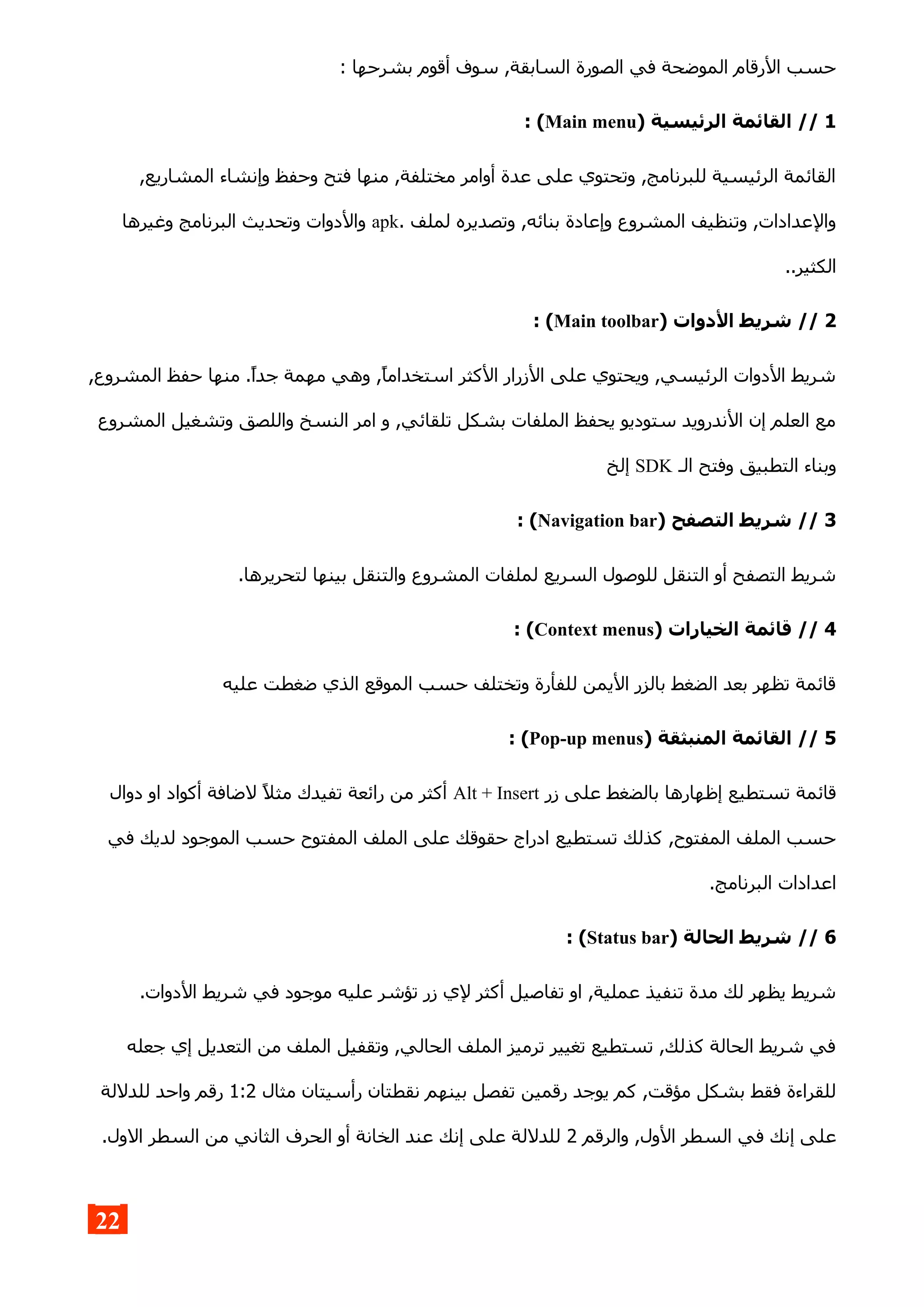 : ‫بشرحها‬ ‫أقوم‬ ‫سوف‬ ,‫السابقة‬ ‫الصورة‬ ‫في‬ ‫الموضحة‬ ‫الرقام‬ ‫حسب‬
1) ‫الرئيسية‬ ‫القائمة‬ //Main menu: (
,‫المشاريع‬ ‫وإنشاء‬ ‫وحفظ‬ ‫فتح‬ ‫منها‬ ,‫مختلفة‬ ‫أوامر‬ ‫عدة‬ ‫على‬ ‫وتحتوي‬ ,‫للبرنامج‬ ‫الرئيسية‬ ‫القائمة‬
. ‫لملف‬ ‫وتصديره‬ ,‫بنائه‬ ‫وإعادة‬ ‫المشروع‬ ‫وتنظيف‬ ,‫والعدادات‬apk‫وغيرها‬ ‫البرنامج‬ ‫وتحديث‬ ‫والدوات‬
..‫الكثير‬
2) ‫الدوات‬ ‫شريط‬ //Main toolbar: (
,‫المشروع‬ ‫حفظ‬ ‫منها‬ .‫جدا‬ ‫مهمة‬ ‫وهي‬ ,‫استخداما‬ ‫الكثر‬ ‫الزرار‬ ‫على‬ ‫ويحتوي‬ ,‫الرئيسي‬ ‫الدوات‬ ‫شريط‬
‫المشروع‬ ‫وتشغيل‬ ‫واللصق‬ ‫النسخ‬ ‫امر‬ ‫و‬ ,‫تلقائي‬ ‫بشكل‬ ‫الملفات‬ ‫يحفظ‬ ‫ستوديو‬ ‫الندرويد‬ ‫إن‬ ‫العلم‬ ‫مع‬
‫الـ‬ ‫وفتح‬ ‫التطبيق‬ ‫وبناء‬SDK‫إلخ‬
3) ‫التصفح‬ ‫شريط‬ //Navigation bar: (
.‫لتحريرها‬ ‫بينها‬ ‫والتنقل‬ ‫المشروع‬ ‫لملفات‬ ‫السريع‬ ‫للوصول‬ ‫التنقل‬ ‫أو‬ ‫التصفح‬ ‫شريط‬
4) ‫الخيارات‬ ‫قائمة‬ //Context menus: (
‫عليه‬ ‫ضغطت‬ ‫الذي‬ ‫الموقع‬ ‫حسب‬ ‫وتختلف‬ ‫للفأرة‬ ‫اليمن‬ ‫بالزر‬ ‫الضغط‬ ‫بعد‬ ‫تظهر‬ ‫قائمة‬
5) ‫المنبثقة‬ ‫القائمة‬ //Pop-up menus: (
‫زر‬ ‫على‬ ‫بالضغط‬ ‫إظهارها‬ ‫تستطيع‬ ‫قائمة‬Alt + Insert‫دوال‬ ‫او‬ ‫أكواد‬ ‫لضافة‬ ‫مثل‬ ‫تفيدك‬ ‫رائعة‬ ‫من‬ ‫أكثر‬
‫في‬ ‫لديك‬ ‫الموجود‬ ‫حسب‬ ‫المفتوح‬ ‫الملف‬ ‫على‬ ‫حقوقك‬ ‫ادراج‬ ‫تستطيع‬ ‫كذلك‬ ,‫المفتوح‬ ‫الملف‬ ‫حسب‬
.‫البرنامج‬ ‫اعدادات‬
6) ‫الحالة‬ ‫شريط‬ //Status bar: (
.‫الدوات‬ ‫شريط‬ ‫في‬ ‫موجود‬ ‫عليه‬ ‫تؤشر‬ ‫زر‬ ‫لي‬ ‫أكثر‬ ‫تفاصيل‬ ‫او‬ ,‫عملية‬ ‫تنفيذ‬ ‫مدة‬ ‫لك‬ ‫يظهر‬ ‫شريط‬
‫جعله‬ ‫إي‬ ‫التعديل‬ ‫من‬ ‫الملف‬ ‫وتقفيل‬ ,‫الحالي‬ ‫الملف‬ ‫ترميز‬ ‫تغيير‬ ‫تستطيع‬ ,‫كذلك‬ ‫الحالة‬ ‫شريط‬ ‫في‬
‫مثال‬ ‫رأسيتان‬ ‫نقطتان‬ ‫بينهم‬ ‫تفصل‬ ‫رقمين‬ ‫يوجد‬ ‫كم‬ ,‫مؤقت‬ ‫بشكل‬ ‫فقط‬ ‫للقراءة‬1:2‫للدللة‬ ‫واحد‬ ‫رقم‬
‫والرقم‬ ,‫الول‬ ‫السطر‬ ‫في‬ ‫إنك‬ ‫على‬2.‫الول‬ ‫السطر‬ ‫من‬ ‫الثاني‬ ‫الحرف‬ ‫أو‬ ‫الخانة‬ ‫عند‬ ‫إنك‬ ‫على‬ ‫للدللة‬
22
 