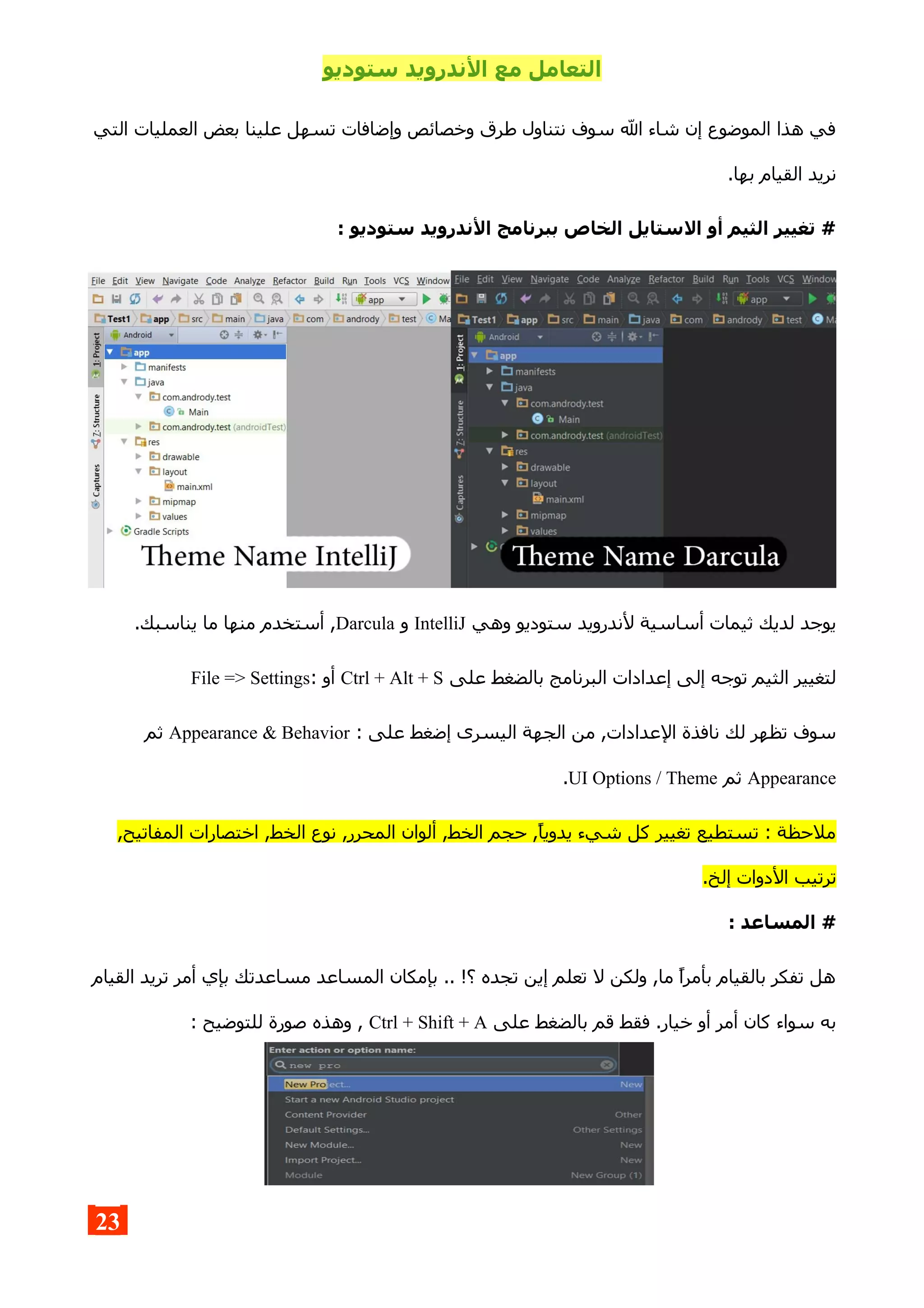 ‫ستوديو‬ ‫الندرويد‬ ‫مع‬ ‫التعامل‬
‫التي‬ ‫العمليات‬ ‫بعض‬ ‫علينا‬ ‫تسهل‬ ‫وإضافات‬ ‫وخصائص‬ ‫طرق‬ ‫نتناول‬ ‫سوف‬ ‫ال‬ ‫شاء‬ ‫إن‬ ‫الموضوع‬ ‫هذا‬ ‫في‬
.‫بها‬ ‫القيام‬ ‫نريد‬
: ‫ستوديو‬ ‫الندرويد‬ ‫ببرنامج‬ ‫الخاص‬ ‫الستايل‬ ‫أو‬ ‫الثيم‬ ‫تغيير‬ #
‫وهي‬ ‫ستوديو‬ ‫لندرويد‬ ‫أساسية‬ ‫ثيمات‬ ‫لديك‬ ‫يوجد‬IntelliJ‫و‬Darcula.‫يناسبك‬ ‫ما‬ ‫منها‬ ‫أستخدم‬ ,
‫على‬ ‫بالضغط‬ ‫البرنامج‬ ‫إعدادات‬ ‫إلى‬ ‫توجه‬ ‫الثيم‬ ‫لتغيير‬Ctrl + Alt + S: ‫أو‬File => Settings
: ‫على‬ ‫إضغط‬ ‫اليسرى‬ ‫الجهة‬ ‫من‬ ,‫العدادات‬ ‫نافذة‬ ‫لك‬ ‫تظهر‬ ‫سوف‬Appearance & Behavior‫ثم‬
Appearance‫ثم‬UI Options / Theme.
,‫المفاتيح‬ ‫اختصارات‬ ,‫الخط‬ ‫نوع‬ ,‫المحرر‬ ‫ألوان‬ ,‫الخط‬ ‫حجم‬ ,‫يدويا‬ ‫شيء‬ ‫كل‬ ‫تغيير‬ ‫تستطيع‬ : ‫ملحظة‬
.‫إلخ‬ ‫الدوات‬ ‫ترتيب‬
: ‫المساعد‬ #
‫القيام‬ ‫تريد‬ ‫أمر‬ ‫بإي‬ ‫مساعدتك‬ ‫المساعد‬ ‫بإمكان‬ .. !‫؟‬ ‫تجده‬ ‫إين‬ ‫تعلم‬ ‫ل‬ ‫ولكن‬ ,‫ما‬ ‫بأمرا‬ ‫بالقيام‬ ‫تفكر‬ ‫هل‬
‫على‬ ‫بالضغط‬ ‫قم‬ ‫فقط‬ .‫خيار‬ ‫أو‬ ‫أمر‬ ‫كان‬ ‫سواء‬ ‫به‬Ctrl + Shift + A: ‫للتوضيح‬ ‫صورة‬ ‫وهذه‬ ,
23
 