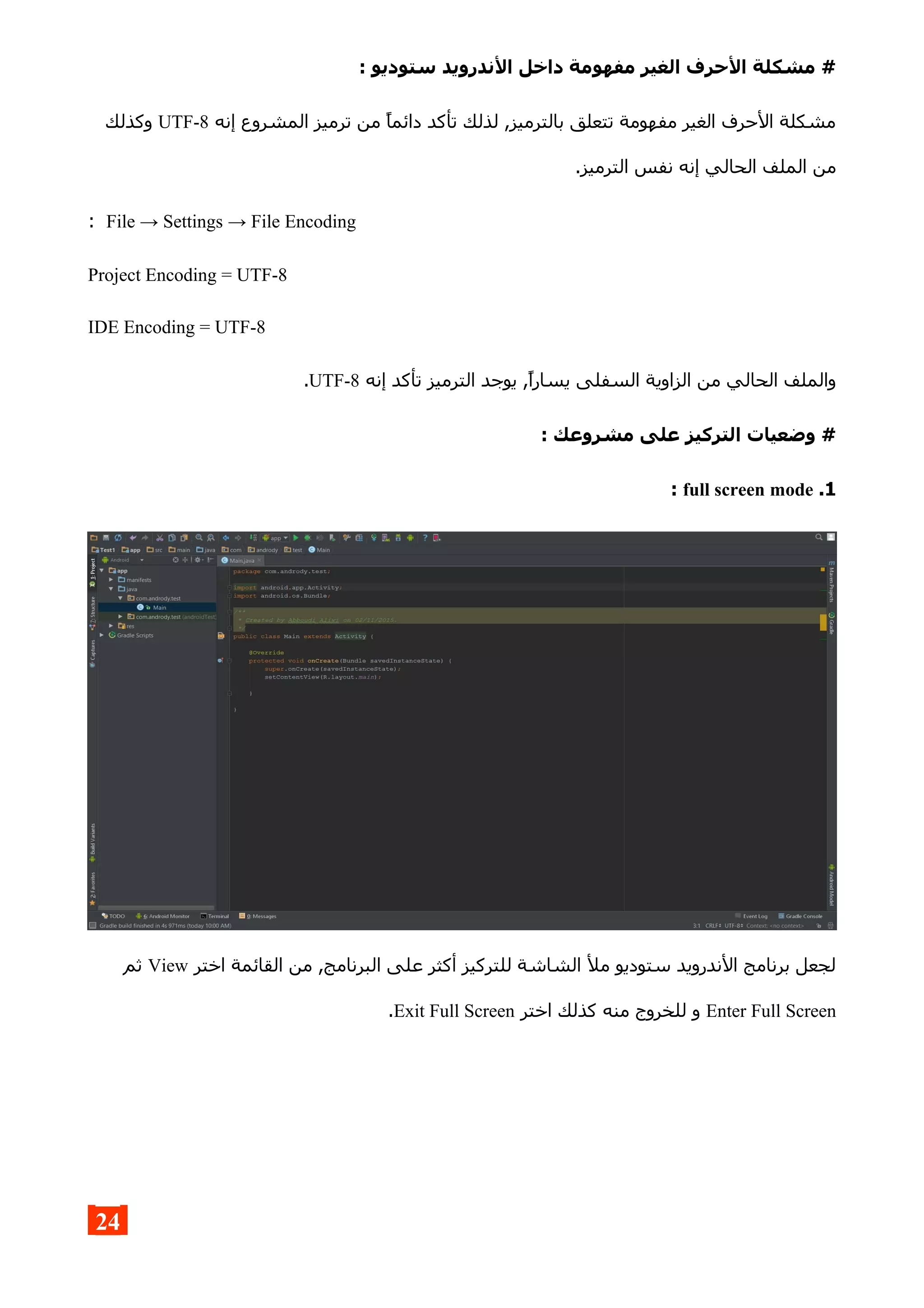 : ‫ستوديو‬ ‫الندرويد‬ ‫داخل‬ ‫مفهومة‬ ‫الغير‬ ‫الحرف‬ ‫مشكلة‬ #
‫إنه‬ ‫المشروع‬ ‫ترميز‬ ‫من‬ ‫دائما‬ ‫تأكد‬ ‫لذلك‬ ,‫بالترميز‬ ‫تتعلق‬ ‫مفهومة‬ ‫الغير‬ ‫الحرف‬ ‫مشكلة‬UTF-8‫وكذلك‬
.‫الترميز‬ ‫نفس‬ ‫إنه‬ ‫الحالي‬ ‫الملف‬ ‫من‬
File → Settings → File Encoding:
Project Encoding = UTF-8
IDE Encoding = UTF-8
‫إنه‬ ‫تأكد‬ ‫الترميز‬ ‫يوجد‬ ,‫يسارا‬ ‫السفلى‬ ‫الزاوية‬ ‫من‬ ‫الحالي‬ ‫والملف‬UTF-8.
: ‫مشروعك‬ ‫على‬ ‫التركيز‬ ‫وضعيات‬ #
1.full screen mode:
‫اختر‬ ‫القائمة‬ ‫من‬ ,‫البرنامج‬ ‫على‬ ‫أكثر‬ ‫للتركيز‬ ‫الشاشة‬ ‫مل‬ ‫ستوديو‬ ‫الندرويد‬ ‫برنامج‬ ‫لجعل‬View‫ثم‬
Enter Full Screen‫اختر‬ ‫كذلك‬ ‫منه‬ ‫للخروج‬ ‫و‬Exit Full Screen.
24
 