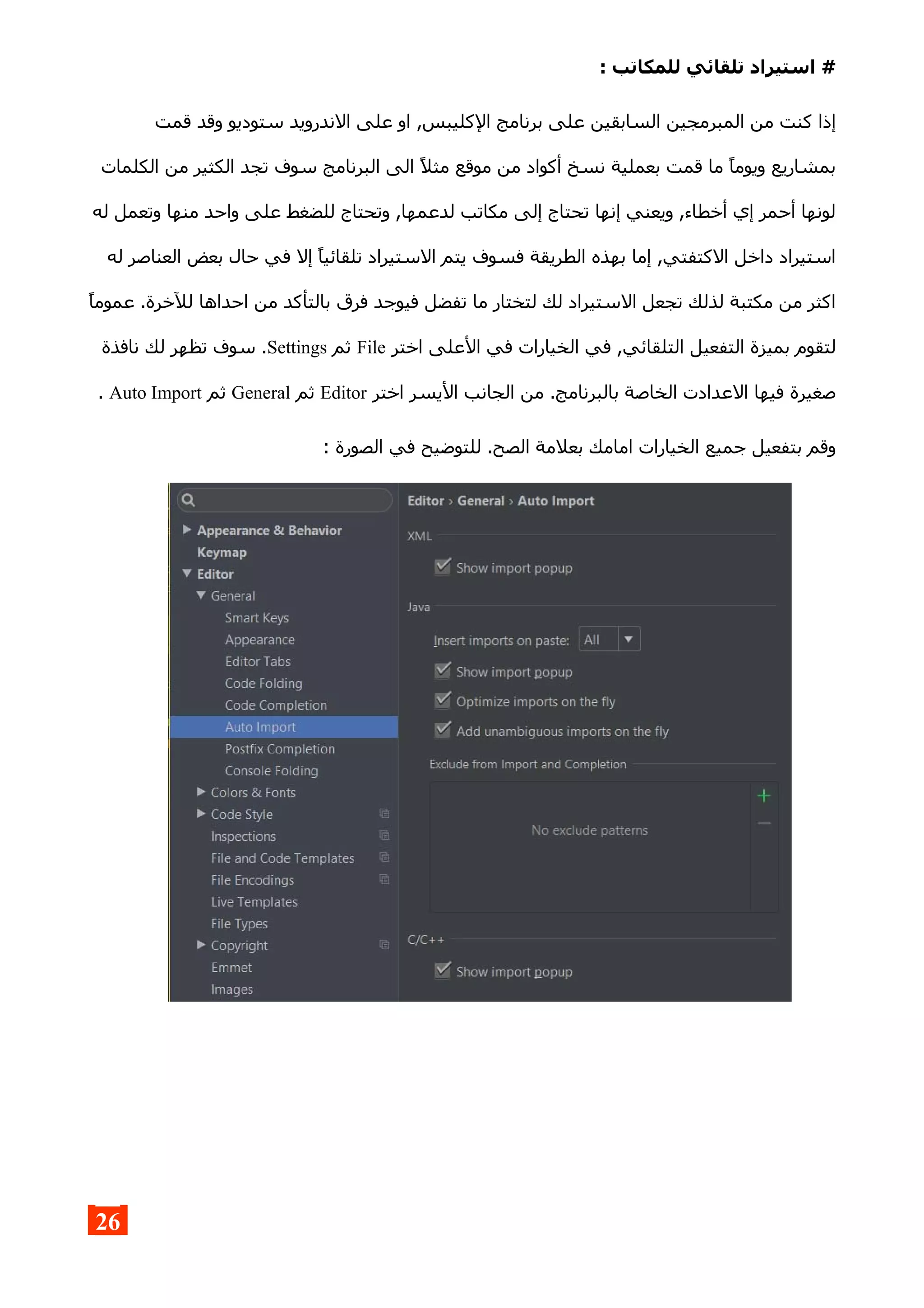 : ‫للمكاتب‬ ‫تلقائي‬ ‫استيراد‬ #
‫قمت‬ ‫وقد‬ ‫ستوديو‬ ‫الندرويد‬ ‫على‬ ‫او‬ ,‫الكليبس‬ ‫برنامج‬ ‫على‬ ‫السابقين‬ ‫المبرمجين‬ ‫من‬ ‫كنت‬ ‫إذا‬
‫الكلمات‬ ‫من‬ ‫الكثير‬ ‫تجد‬ ‫سوف‬ ‫البرنامج‬ ‫الى‬ ‫مثل‬ ‫موقع‬ ‫من‬ ‫أكواد‬ ‫نسخ‬ ‫بعملية‬ ‫قمت‬ ‫ما‬ ‫ويوما‬ ‫بمشاريع‬
‫له‬ ‫وتعمل‬ ‫منها‬ ‫واحد‬ ‫على‬ ‫للضغط‬ ‫وتحتاج‬ ,‫لدعمها‬ ‫مكاتب‬ ‫إلى‬ ‫تحتاج‬ ‫إنها‬ ‫ويعني‬ ,‫أخطاء‬ ‫إي‬ ‫أحمر‬ ‫لونها‬
‫له‬ ‫العناصر‬ ‫بعض‬ ‫حال‬ ‫في‬ ‫إل‬ ‫تلقائيا‬ ‫الستيراد‬ ‫يتم‬ ‫فسوف‬ ‫الطريقة‬ ‫بهذه‬ ‫إما‬ ,‫الكتفتي‬ ‫داخل‬ ‫استيراد‬
‫عموما‬ .‫للخرة‬ ‫احداها‬ ‫من‬ ‫بالتأكد‬ ‫فرق‬ ‫فيوجد‬ ‫تفضل‬ ‫ما‬ ‫لتختار‬ ‫لك‬ ‫الستيراد‬ ‫تجعل‬ ‫لذلك‬ ‫مكتبة‬ ‫من‬ ‫اكثر‬
‫اختر‬ ‫العلى‬ ‫في‬ ‫الخيارات‬ ‫في‬ ,‫التلقائي‬ ‫التفعيل‬ ‫بميزة‬ ‫لتقوم‬File‫ثم‬Settings‫نافذة‬ ‫لك‬ ‫تظهر‬ ‫سوف‬ .
‫اختر‬ ‫اليسر‬ ‫الجانب‬ ‫من‬ .‫بالبرنامج‬ ‫الخاصة‬ ‫العدادت‬ ‫فيها‬ ‫صغيرة‬Editor‫ثم‬General‫ثم‬Auto Import.
: ‫الصورة‬ ‫في‬ ‫للتوضيح‬ .‫الصح‬ ‫بعلمة‬ ‫امامك‬ ‫الخيارات‬ ‫جميع‬ ‫بتفعيل‬ ‫وقم‬
26
 