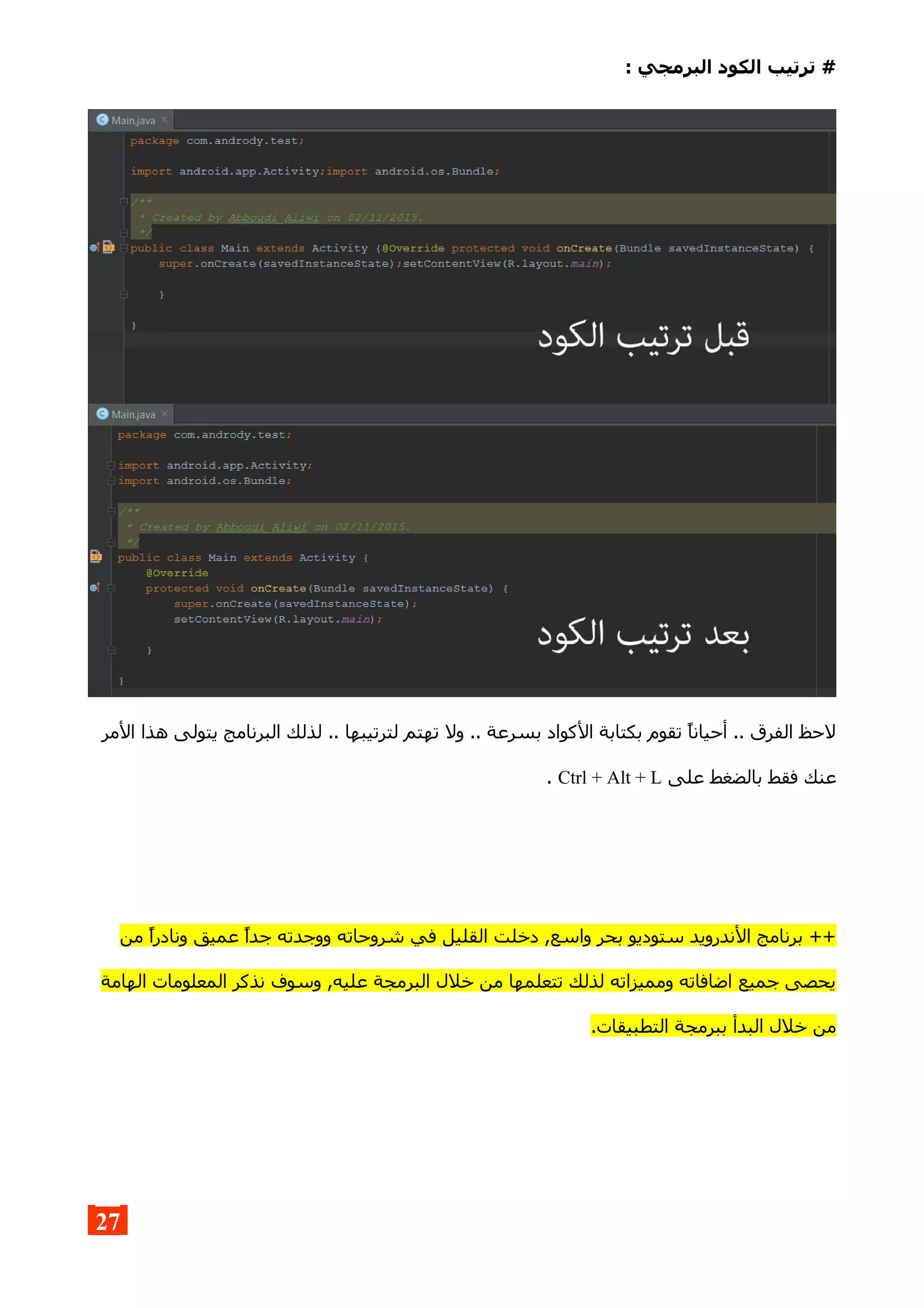 : ‫البرمجي‬ ‫الكود‬ ‫ترتيب‬ #
‫المر‬ ‫هذا‬ ‫يتولى‬ ‫البرنامج‬ ‫لذلك‬ .. ‫لترتيبها‬ ‫تهتم‬ ‫ول‬ .. ‫بسرعة‬ ‫الكواد‬ ‫بكتابة‬ ‫تقوم‬ ‫أحيانا‬ .. ‫الفرق‬ ‫لحظ‬
‫على‬ ‫بالضغط‬ ‫فقط‬ ‫عنك‬Ctrl + Alt + L.
‫من‬ ‫ونادرا‬ ‫عميق‬ ‫جدا‬ ‫ووجدته‬ ‫شروحاته‬ ‫في‬ ‫القليل‬ ‫دخلت‬ ,‫واسع‬ ‫بحر‬ ‫ستوديو‬ ‫الندرويد‬ ‫برنامج‬ ++
‫الهامة‬ ‫المعلومات‬ ‫نذكر‬ ‫وسوف‬ ,‫عليه‬ ‫البرمجة‬ ‫خلل‬ ‫من‬ ‫تتعلمها‬ ‫لذلك‬ ‫ومميزاته‬ ‫اضافاته‬ ‫جميع‬ ‫يحصى‬
.‫التطبيقات‬ ‫ببرمجة‬ ‫البدأ‬ ‫خلل‬ ‫من‬
27
 