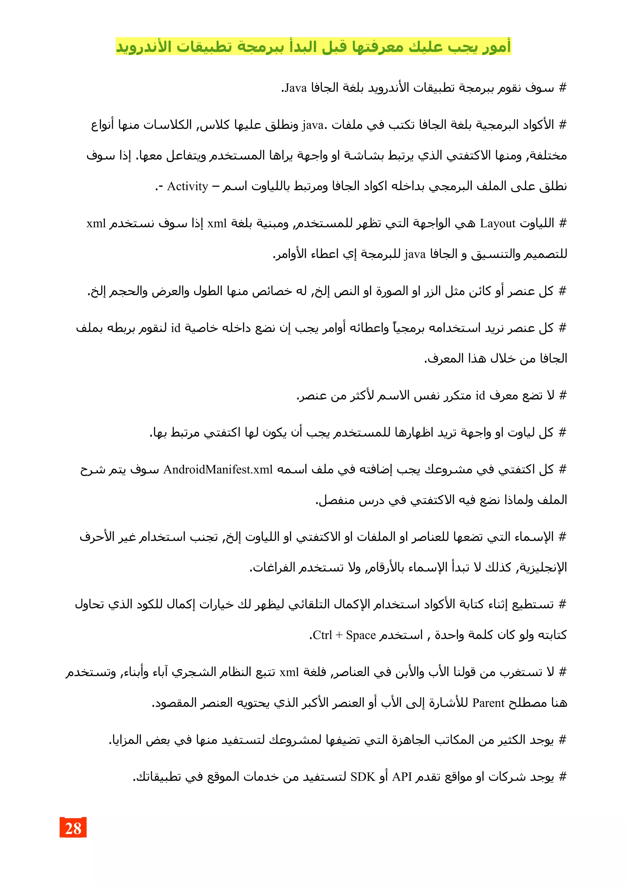 ‫الندرويد‬ ‫تطبيقات‬ ‫ببرمجة‬ ‫البدأ‬ ‫قبل‬ ‫معرفتها‬ ‫عليك‬ ‫يجب‬ ‫أمور‬
‫الجافا‬ ‫بلغة‬ ‫الندرويد‬ ‫تطبيقات‬ ‫ببرمجة‬ ‫نقوم‬ ‫سوف‬ #Java.
. ‫ملفات‬ ‫في‬ ‫تكتب‬ ‫الجافا‬ ‫بلغة‬ ‫البرمجية‬ ‫الكواد‬ #java‫أنواع‬ ‫منها‬ ‫الكلسات‬ ,‫كلس‬ ‫عليها‬ ‫ونطلق‬
‫سوف‬ ‫إذا‬ .‫معها‬ ‫ويتفاعل‬ ‫المستخدم‬ ‫يراها‬ ‫واجهة‬ ‫او‬ ‫بشاشة‬ ‫يرتبط‬ ‫الذي‬ ‫الكتفتي‬ ‫ومنها‬ ,‫مختلفة‬
– ‫اسم‬ ‫باللياوت‬ ‫ومرتبط‬ ‫الجافا‬ ‫اكواد‬ ‫بداخله‬ ‫البرمجي‬ ‫الملف‬ ‫على‬ ‫نطلق‬Activity.-
‫اللياوت‬ #Layout‫بلغة‬ ‫ومبنية‬ ,‫للمستخدم‬ ‫تظهر‬ ‫التي‬ ‫الواجهة‬ ‫هي‬xml‫نستخدم‬ ‫سوف‬ ‫إذا‬xml
‫الجافا‬ ‫و‬ ‫والتنسيق‬ ‫للتصميم‬java.‫الوامر‬ ‫اعطاء‬ ‫إي‬ ‫للبرمجة‬
.‫إلخ‬ ‫والحجم‬ ‫والعرض‬ ‫الطول‬ ‫منها‬ ‫خصائص‬ ‫له‬ ,‫إلخ‬ ‫النص‬ ‫او‬ ‫الصورة‬ ‫او‬ ‫الزر‬ ‫مثل‬ ‫كائن‬ ‫أو‬ ‫عنصر‬ ‫كل‬ #
‫خاصية‬ ‫داخله‬ ‫نضع‬ ‫إن‬ ‫يجب‬ ‫أوامر‬ ‫واعطائه‬ ‫برمجيا‬ ‫استخدامه‬ ‫نريد‬ ‫عنصر‬ ‫كل‬ #id‫بملف‬ ‫بربطه‬ ‫لنقوم‬
.‫المعرف‬ ‫هذا‬ ‫خلل‬ ‫من‬ ‫الجافا‬
‫معرف‬ ‫تضع‬ ‫ل‬ #id.‫عنصر‬ ‫من‬ ‫لكثر‬ ‫السم‬ ‫نفس‬ ‫متكرر‬
.‫بها‬ ‫مرتبط‬ ‫اكتفتي‬ ‫لها‬ ‫يكون‬ ‫أن‬ ‫يجب‬ ‫للمستخدم‬ ‫اظهارها‬ ‫تريد‬ ‫واجهة‬ ‫او‬ ‫لياوت‬ ‫كل‬ #
‫اسمه‬ ‫ملف‬ ‫في‬ ‫إضافته‬ ‫يجب‬ ‫مشروعك‬ ‫في‬ ‫اكتفتي‬ ‫كل‬ #AndroidManifest.xml‫شرح‬ ‫يتم‬ ‫سوف‬
.‫منفصل‬ ‫درس‬ ‫في‬ ‫الكتفتي‬ ‫فيه‬ ‫نضع‬ ‫ولماذا‬ ‫الملف‬
‫الحرف‬ ‫غير‬ ‫استخدام‬ ‫تجنب‬ ,‫إلخ‬ ‫اللياوت‬ ‫او‬ ‫الكتفتي‬ ‫او‬ ‫الملفات‬ ‫او‬ ‫للعناصر‬ ‫تضعها‬ ‫التي‬ ‫السماء‬ #
.‫الفراغات‬ ‫تستخدم‬ ‫ول‬ ,‫بالرقام‬ ‫السماء‬ ‫تبدأ‬ ‫ل‬ ‫كذلك‬ ,‫النجليزية‬
‫تحاول‬ ‫الذي‬ ‫للكود‬ ‫إكمال‬ ‫خيارات‬ ‫لك‬ ‫ليظهر‬ ‫التلقائي‬ ‫الكمال‬ ‫استخدام‬ ‫الكواد‬ ‫كتابة‬ ‫إثناء‬ ‫تستطيع‬ #
‫استخدم‬ , ‫واحدة‬ ‫كلمة‬ ‫كان‬ ‫ولو‬ ‫كتابته‬Ctrl + Space.
‫فلغة‬ ,‫العناصر‬ ‫في‬ ‫والبن‬ ‫الب‬ ‫قولنا‬ ‫من‬ ‫تستغرب‬ ‫ل‬ #xml‫وتستخدم‬ ,‫وأبناء‬ ‫آباء‬ ‫الشجري‬ ‫النظام‬ ‫تتبع‬
‫مصطلح‬ ‫هنا‬Parent.‫المقصود‬ ‫العنصر‬ ‫يحتويه‬ ‫الذي‬ ‫الكبر‬ ‫العنصر‬ ‫أو‬ ‫الب‬ ‫إلى‬ ‫للشارة‬
.‫المزايا‬ ‫بعض‬ ‫في‬ ‫منها‬ ‫لتستفيد‬ ‫لمشروعك‬ ‫تضيفها‬ ‫التي‬ ‫الجاهزة‬ ‫المكاتب‬ ‫من‬ ‫الكثير‬ ‫يوجد‬ #
‫تقدم‬ ‫مواقع‬ ‫او‬ ‫شركات‬ ‫يوجد‬ #API‫أو‬SDK.‫تطبيقاتك‬ ‫في‬ ‫الموقع‬ ‫خدمات‬ ‫من‬ ‫لتستفيد‬
28
 
