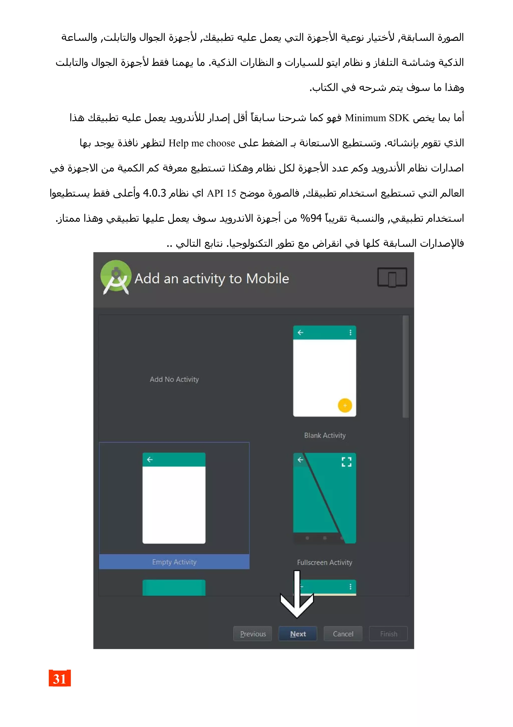 ‫والساعة‬ ,‫والتابلت‬ ‫الجوال‬ ‫لجهزة‬ ,‫تطبيقك‬ ‫عليه‬ ‫يعمل‬ ‫التي‬ ‫الجهزة‬ ‫نوعية‬ ‫لختيار‬ ,‫السابقة‬ ‫الصورة‬
‫والتابلت‬ ‫الجوال‬ ‫لجهزة‬ ‫فقط‬ ‫يهمنا‬ ‫ما‬ .‫الذكية‬ ‫النظارات‬ ‫و‬ ‫للسيارات‬ ‫ايتو‬ ‫نظام‬ ‫و‬ ‫التلفاز‬ ‫وشاشة‬ ‫الذكية‬
.‫الكتاب‬ ‫في‬ ‫شرحه‬ ‫يتم‬ ‫سوف‬ ‫ما‬ ‫وهذا‬
‫يخص‬ ‫بما‬ ‫أما‬Minimum SDK‫هذا‬ ‫تطبيقك‬ ‫عليه‬ ‫يعمل‬ ‫للندرويد‬ ‫إصدار‬ ‫أقل‬ ‫سابقا‬ ‫شرحنا‬ ‫كما‬ ‫فهو‬
‫على‬ ‫الضغط‬ ‫بـ‬ ‫الستعانة‬ ‫وتستطيع‬ .‫بإنشائه‬ ‫تقوم‬ ‫الذي‬Help me choose‫بها‬ ‫يوجد‬ ‫نافذة‬ ‫لتظهر‬
‫في‬ ‫الجهزة‬ ‫من‬ ‫الكمية‬ ‫كم‬ ‫معرفة‬ ‫تستطيع‬ ‫وهكذا‬ ‫نظام‬ ‫لكل‬ ‫الجهزة‬ ‫عدد‬ ‫وكم‬ ‫الندرويد‬ ‫نظام‬ ‫اصدارات‬
‫موضح‬ ‫فالصورة‬ ,‫تطبيقك‬ ‫استخدام‬ ‫تستطيع‬ ‫التي‬ ‫العالم‬API 15‫نظام‬ ‫اي‬4.0.3‫يستطيعوا‬ ‫فقط‬ ‫وأعلى‬
‫تقريبا‬ ‫والنسبة‬ ,‫تطبيقي‬ ‫استخدام‬94.‫ممتاز‬ ‫وهذا‬ ‫تطبيقي‬ ‫عليها‬ ‫يعمل‬ ‫سوف‬ ‫الندرويد‬ ‫أجهزة‬ ‫من‬ %
.. ‫التالي‬ ‫نتابع‬ .‫التكنولوجيا‬ ‫تطور‬ ‫مع‬ ‫انقراض‬ ‫في‬ ‫كلها‬ ‫السابقة‬ ‫فالصدارات‬
31
 