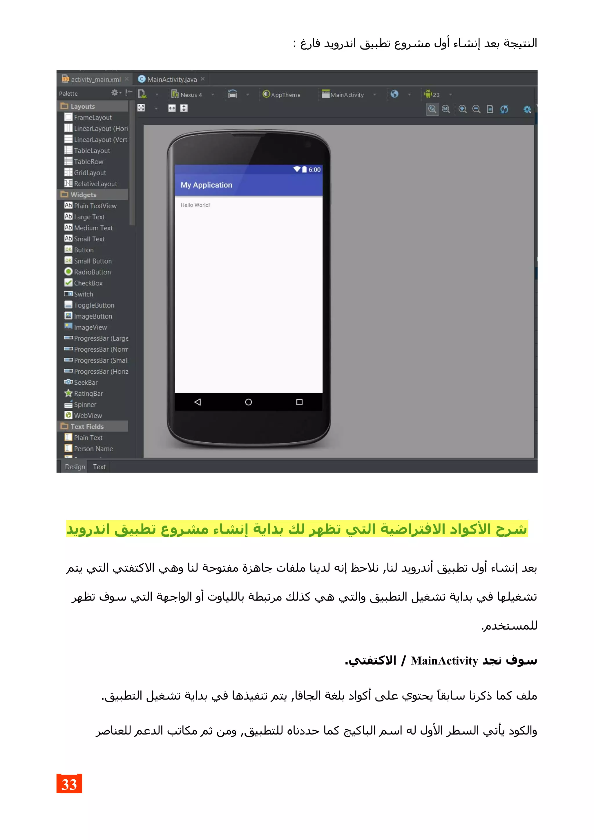 : ‫فارغ‬ ‫اندرويد‬ ‫تطبيق‬ ‫مشروع‬ ‫أول‬ ‫إنشاء‬ ‫بعد‬ ‫النتيجة‬
‫اندرويد‬ ‫تطبيق‬ ‫مشروع‬ ‫إنشاء‬ ‫بداية‬ ‫لك‬ ‫تظهر‬ ‫التي‬ ‫الفتراضية‬ ‫الكواد‬ ‫شرح‬
‫يتم‬ ‫التي‬ ‫الكتفتي‬ ‫وهي‬ ‫لنا‬ ‫مفتوحة‬ ‫جاهزة‬ ‫ملفات‬ ‫لدينا‬ ‫إنه‬ ‫نلحظ‬ ,‫لنا‬ ‫أندرويد‬ ‫تطبيق‬ ‫أول‬ ‫إنشاء‬ ‫بعد‬
‫تظهر‬ ‫سوف‬ ‫التي‬ ‫الواجهة‬ ‫أو‬ ‫باللياوت‬ ‫مرتبطة‬ ‫كذلك‬ ‫هي‬ ‫والتي‬ ‫التطبيق‬ ‫تشغيل‬ ‫بداية‬ ‫في‬ ‫تشغيلها‬
.‫للمستخدم‬
‫نجد‬ ‫سوف‬MainActivity.‫الكتفتي‬ /
.‫التطبيق‬ ‫تشغيل‬ ‫بداية‬ ‫في‬ ‫تنفيذها‬ ‫يتم‬ ,‫الجافا‬ ‫بلغة‬ ‫أكواد‬ ‫على‬ ‫يحتوي‬ ‫سابقا‬ ‫ذكرنا‬ ‫كما‬ ‫ملف‬
‫للعناصر‬ ‫الدعم‬ ‫مكاتب‬ ‫ثم‬ ‫ومن‬ ,‫للتطبيق‬ ‫حددناه‬ ‫كما‬ ‫الباكيج‬ ‫اسم‬ ‫له‬ ‫الول‬ ‫السطر‬ ‫يأتي‬ ‫والكود‬
33
 