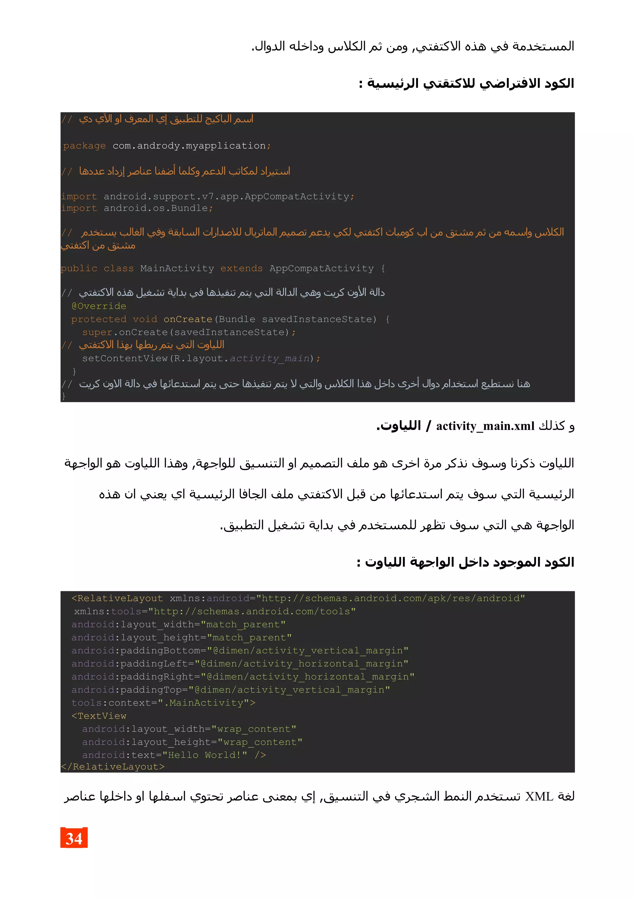 .‫الدوال‬ ‫وداخله‬ ‫الكلس‬ ‫ثم‬ ‫ومن‬ ,‫الكتفتي‬ ‫هذه‬ ‫في‬ ‫المستخدمة‬
: ‫الرئيسية‬ ‫للكتقتي‬ ‫الفتراضي‬ ‫الكود‬
// ‫دي‬ ‫الي‬ ‫او‬ ‫المعرف‬ ‫إي‬ ‫للتطبيق‬ ‫الباكيج‬ ‫اسم‬
package com.andrody.myapplication;
// ‫عددها‬ ‫إزداد‬ ‫عناصر‬ ‫أضفنا‬ ‫وكلما‬ ‫الدعم‬ ‫لمكاتب‬ ‫استيراد‬
import android.support.v7.app.AppCompatActivity;
import android.os.Bundle;
// ‫الس‬ ‫للصدارات‬ ‫الماتريال‬ ‫تصميم‬ ‫يدعم‬ ‫لكي‬ ‫اكتفتي‬ ‫كومبات‬ ‫اب‬ ‫من‬ ‫مشتق‬ ‫ثم‬ ‫من‬ ‫واسمه‬ ‫الكلس‬‫يستخدم‬ ‫الغالب‬ ‫وفي‬ ‫ابقة‬
‫اكتفتي‬ ‫من‬ ‫مشتق‬
public class MainActivity extends AppCompatActivity {
// ‫ال‬ ‫دالة‬‫الكتفتي‬ ‫هذه‬ ‫تشغيل‬ ‫بداية‬ ‫في‬ ‫تنفيذها‬ ‫يتم‬ ‫التي‬ ‫الدالة‬ ‫وهي‬ ‫كريت‬ ‫ون‬
@Override
protected void onCreate(Bundle savedInstanceState) {
super.onCreate(savedInstanceState);
// ‫ال‬ ‫بهذا‬ ‫ربطها‬ ‫يتم‬ ‫التي‬ ‫اللياوت‬‫كتفتي‬
setContentView(R.layout.activity_main);
}
// ‫ال‬ ‫دالة‬ ‫في‬ ‫استدعائها‬ ‫يتم‬ ‫حتى‬ ‫تنفيذها‬ ‫يتم‬ ‫ل‬ ‫والتي‬ ‫الكلس‬ ‫هذا‬ ‫داخل‬ ‫أخرى‬ ‫دوال‬ ‫استخدام‬ ‫نستطيع‬ ‫هنا‬‫كريت‬ ‫ون‬
}
‫كذلك‬ ‫و‬activity_main.xml.‫اللياوت‬ /
‫الواجهة‬ ‫هو‬ ‫اللياوت‬ ‫وهذا‬ ,‫للواجهة‬ ‫التنسيق‬ ‫او‬ ‫التصميم‬ ‫ملف‬ ‫هو‬ ‫اخرى‬ ‫مرة‬ ‫نذكر‬ ‫وسوف‬ ‫ذكرنا‬ ‫اللياوت‬
‫هذه‬ ‫ان‬ ‫يعني‬ ‫اي‬ ‫الرئيسية‬ ‫الجافا‬ ‫ملف‬ ‫الكتفتي‬ ‫قبل‬ ‫من‬ ‫استدعائها‬ ‫يتم‬ ‫سوف‬ ‫التي‬ ‫الرئيسية‬
.‫التطبيق‬ ‫تشغيل‬ ‫بداية‬ ‫في‬ ‫للمستخدم‬ ‫تظهر‬ ‫سوف‬ ‫التي‬ ‫هي‬ ‫الواجهة‬
: ‫اللياوت‬ ‫الواجهة‬ ‫داخل‬ ‫الموجود‬ ‫الكود‬
<RelativeLayout xmlns:android="http://schemas.android.com/apk/res/android"
xmlns:tools="http://schemas.android.com/tools"
android:layout_width="match_parent"
android:layout_height="match_parent"
android:paddingBottom="@dimen/activity_vertical_margin"
android:paddingLeft="@dimen/activity_horizontal_margin"
android:paddingRight="@dimen/activity_horizontal_margin"
android:paddingTop="@dimen/activity_vertical_margin"
tools:context=".MainActivity">
<TextView
android:layout_width="wrap_content"
android:layout_height="wrap_content"
android:text="Hello World!" />
</RelativeLayout>
‫لغة‬XML‫عناصر‬ ‫داخلها‬ ‫او‬ ‫اسفلها‬ ‫تحتوي‬ ‫عناصر‬ ‫بمعنى‬ ‫إي‬ ,‫التنسيق‬ ‫في‬ ‫الشجري‬ ‫النمط‬ ‫تستخدم‬
34
 
