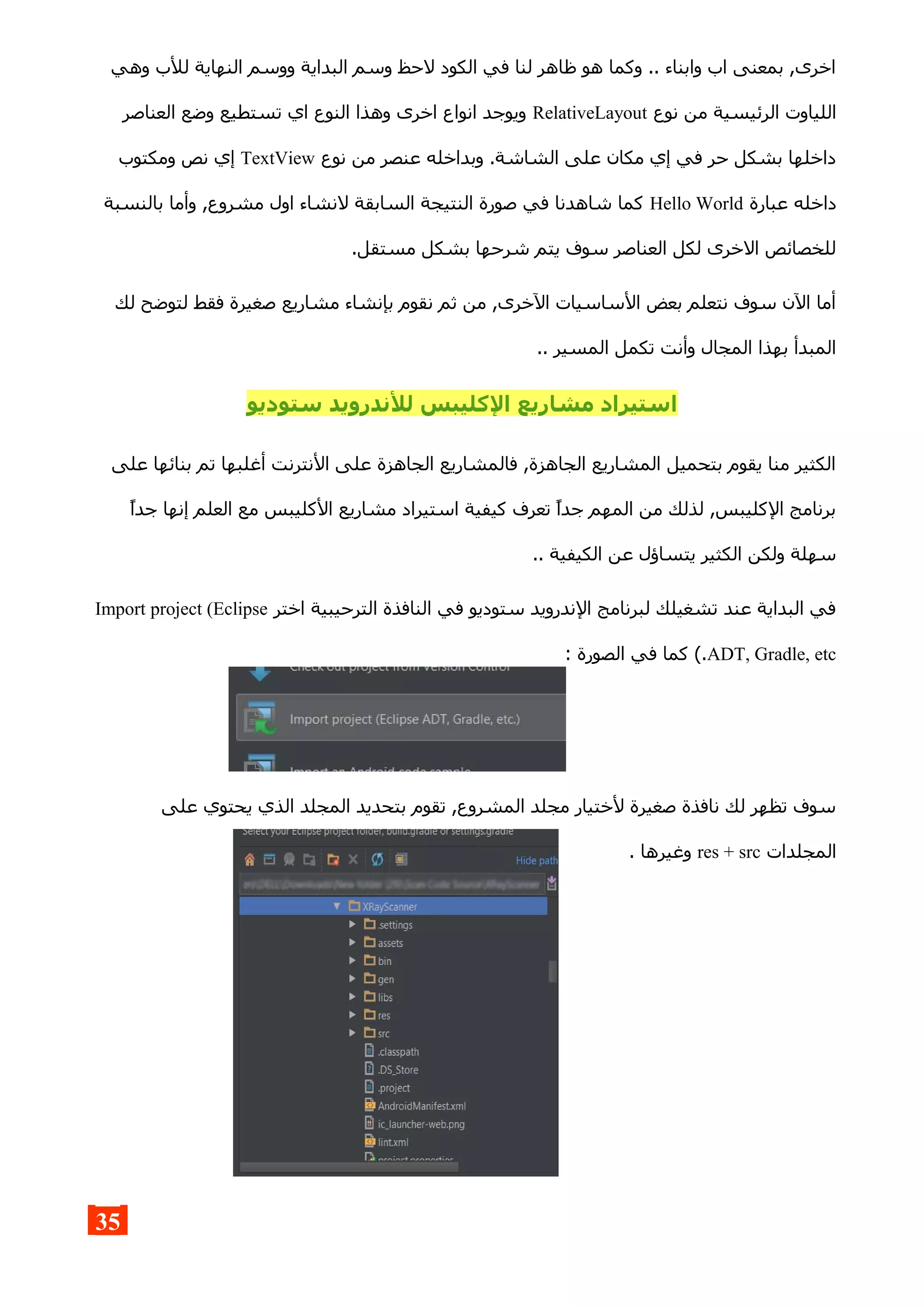 ‫وهي‬ ‫للب‬ ‫النهاية‬ ‫ووسم‬ ‫البداية‬ ‫وسم‬ ‫لحظ‬ ‫الكود‬ ‫في‬ ‫لنا‬ ‫ظاهر‬ ‫هو‬ ‫وكما‬ .. ‫وابناء‬ ‫اب‬ ‫بمعنى‬ ,‫اخرى‬
‫نوع‬ ‫من‬ ‫الرئيسية‬ ‫اللياوت‬RelativeLayout‫العناصر‬ ‫وضع‬ ‫تستطيع‬ ‫اي‬ ‫النوع‬ ‫وهذا‬ ‫اخرى‬ ‫انواع‬ ‫ويوجد‬
‫نوع‬ ‫من‬ ‫عنصر‬ ‫وبداخله‬ .‫الشاشة‬ ‫على‬ ‫مكان‬ ‫إي‬ ‫في‬ ‫حر‬ ‫بشكل‬ ‫داخلها‬TextView‫ومكتوب‬ ‫نص‬ ‫إي‬
‫عبارة‬ ‫داخله‬Hello World‫بالنسبة‬ ‫وأما‬ ,‫مشروع‬ ‫اول‬ ‫لنشاء‬ ‫السابقة‬ ‫النتيجة‬ ‫صورة‬ ‫في‬ ‫شاهدنا‬ ‫كما‬
.‫مستقل‬ ‫بشكل‬ ‫شرحها‬ ‫يتم‬ ‫سوف‬ ‫العناصر‬ ‫لكل‬ ‫الخرى‬ ‫للخصائص‬
‫لك‬ ‫لتوضح‬ ‫فقط‬ ‫صغيرة‬ ‫مشاريع‬ ‫بإنشاء‬ ‫نقوم‬ ‫ثم‬ ‫من‬ ,‫الخرى‬ ‫الساسيات‬ ‫بعض‬ ‫نتعلم‬ ‫سوف‬ ‫الن‬ ‫أما‬
.. ‫المسير‬ ‫تكمل‬ ‫وأنت‬ ‫المجال‬ ‫بهذا‬ ‫المبدأ‬
‫ستوديو‬ ‫للندرويد‬ ‫الكليبس‬ ‫مشاريع‬ ‫استيراد‬
‫على‬ ‫بنائها‬ ‫تم‬ ‫أغلبها‬ ‫النترنت‬ ‫على‬ ‫الجاهزة‬ ‫فالمشاريع‬ ,‫الجاهزة‬ ‫المشاريع‬ ‫بتحميل‬ ‫يقوم‬ ‫منا‬ ‫الكثير‬
‫جدا‬ ‫إنها‬ ‫العلم‬ ‫مع‬ ‫الكليبس‬ ‫مشاريع‬ ‫استيراد‬ ‫كيفية‬ ‫تعرف‬ ‫جدا‬ ‫المهم‬ ‫من‬ ‫لذلك‬ ,‫الكليبس‬ ‫برنامج‬
.. ‫الكيفية‬ ‫عن‬ ‫يتساؤل‬ ‫الكثير‬ ‫ولكن‬ ‫سهلة‬
‫اختر‬ ‫الترحيبية‬ ‫النافذة‬ ‫في‬ ‫ستوديو‬ ‫الندرويد‬ ‫لبرنامج‬ ‫تشغيلك‬ ‫عند‬ ‫البداية‬ ‫في‬Import project (Eclipse
ADT, Gradle, etc: ‫الصورة‬ ‫في‬ ‫كما‬ (.
‫على‬ ‫يحتوي‬ ‫الذي‬ ‫المجلد‬ ‫بتحديد‬ ‫تقوم‬ ,‫المشروع‬ ‫مجلد‬ ‫لختيار‬ ‫صغيرة‬ ‫نافذة‬ ‫لك‬ ‫تظهر‬ ‫سوف‬
‫المجلدات‬res + src. ‫وغيرها‬
35
 