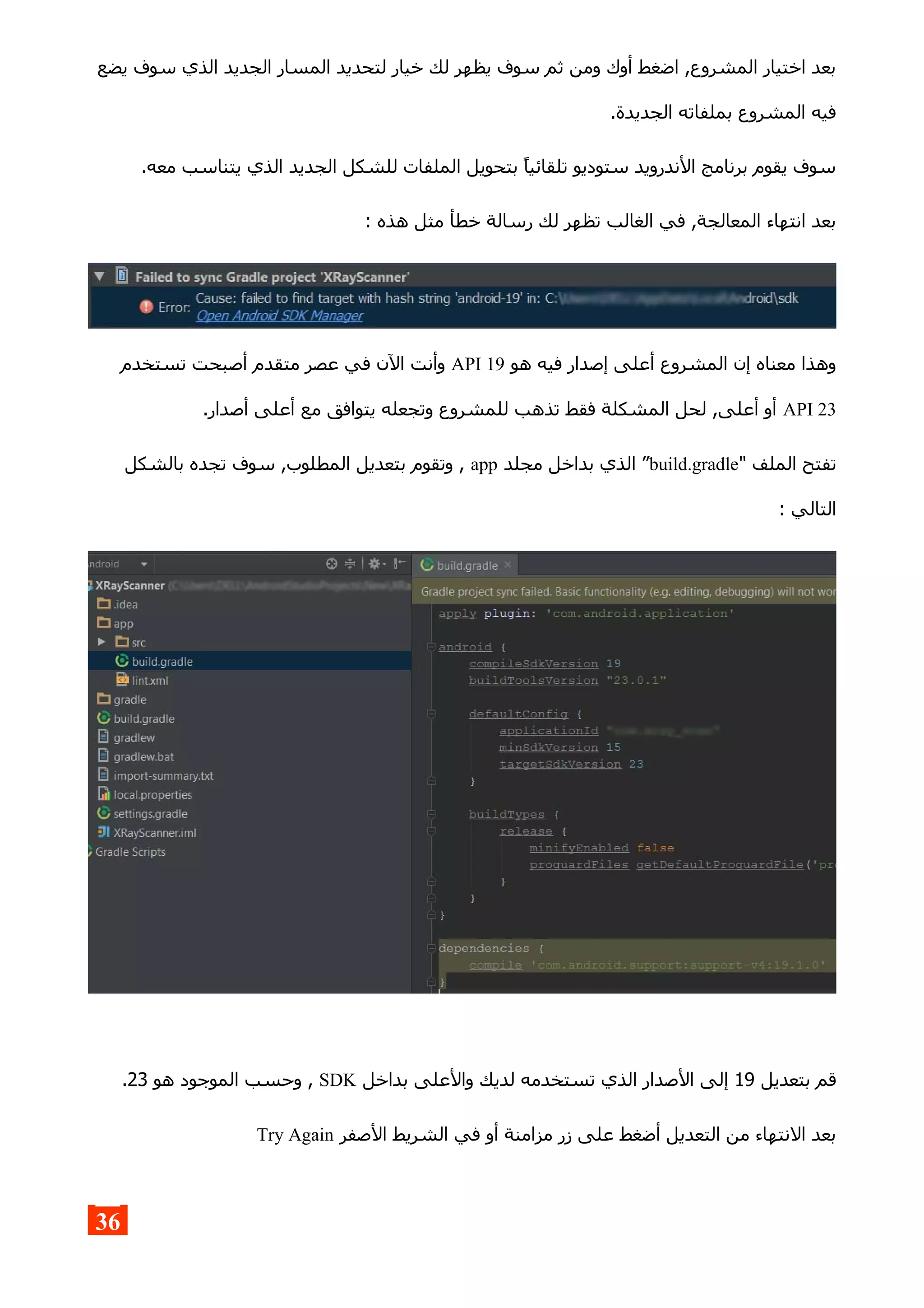 ‫يضع‬ ‫سوف‬ ‫الذي‬ ‫الجديد‬ ‫المسار‬ ‫لتحديد‬ ‫خيار‬ ‫لك‬ ‫يظهر‬ ‫سوف‬ ‫ثم‬ ‫ومن‬ ‫أوك‬ ‫اضغط‬ ,‫المشروع‬ ‫اختيار‬ ‫بعد‬
.‫الجديدة‬ ‫بملفاته‬ ‫المشروع‬ ‫فيه‬
.‫معه‬ ‫يتناسب‬ ‫الذي‬ ‫الجديد‬ ‫للشكل‬ ‫الملفات‬ ‫بتحويل‬ ‫تلقائيا‬ ‫ستوديو‬ ‫الندرويد‬ ‫برنامج‬ ‫يقوم‬ ‫سوف‬
: ‫هذه‬ ‫مثل‬ ‫خطأ‬ ‫رسالة‬ ‫لك‬ ‫تظهر‬ ‫الغالب‬ ‫في‬ ,‫المعالجة‬ ‫انتهاء‬ ‫بعد‬
‫هو‬ ‫فيه‬ ‫إصدار‬ ‫أعلى‬ ‫المشروع‬ ‫إن‬ ‫معناه‬ ‫وهذا‬API 19‫تستخدم‬ ‫أصبحت‬ ‫متقدم‬ ‫عصر‬ ‫في‬ ‫الن‬ ‫وأنت‬
API 23.‫أصدار‬ ‫أعلى‬ ‫مع‬ ‫يتوافق‬ ‫وتجعله‬ ‫للمشروع‬ ‫تذهب‬ ‫فقط‬ ‫المشكلة‬ ‫لحل‬ ,‫أعلى‬ ‫أو‬
" ‫الملف‬ ‫تفتح‬build.gradle‫مجلد‬ ‫بداخل‬ ‫الذي‬ ”app‫بالشكل‬ ‫تجده‬ ‫سوف‬ ,‫المطلوب‬ ‫بتعديل‬ ‫وتقوم‬ ,
: ‫التالي‬
‫بتعديل‬ ‫قم‬19‫بداخل‬ ‫والعلى‬ ‫لديك‬ ‫تستخدمه‬ ‫الذي‬ ‫الصدار‬ ‫إلى‬SDK‫هو‬ ‫الموجود‬ ‫وحسب‬ ,23.
‫الصفر‬ ‫الشريط‬ ‫في‬ ‫أو‬ ‫مزامنة‬ ‫زر‬ ‫على‬ ‫أضغط‬ ‫التعديل‬ ‫من‬ ‫النتهاء‬ ‫بعد‬Try Again
36
 