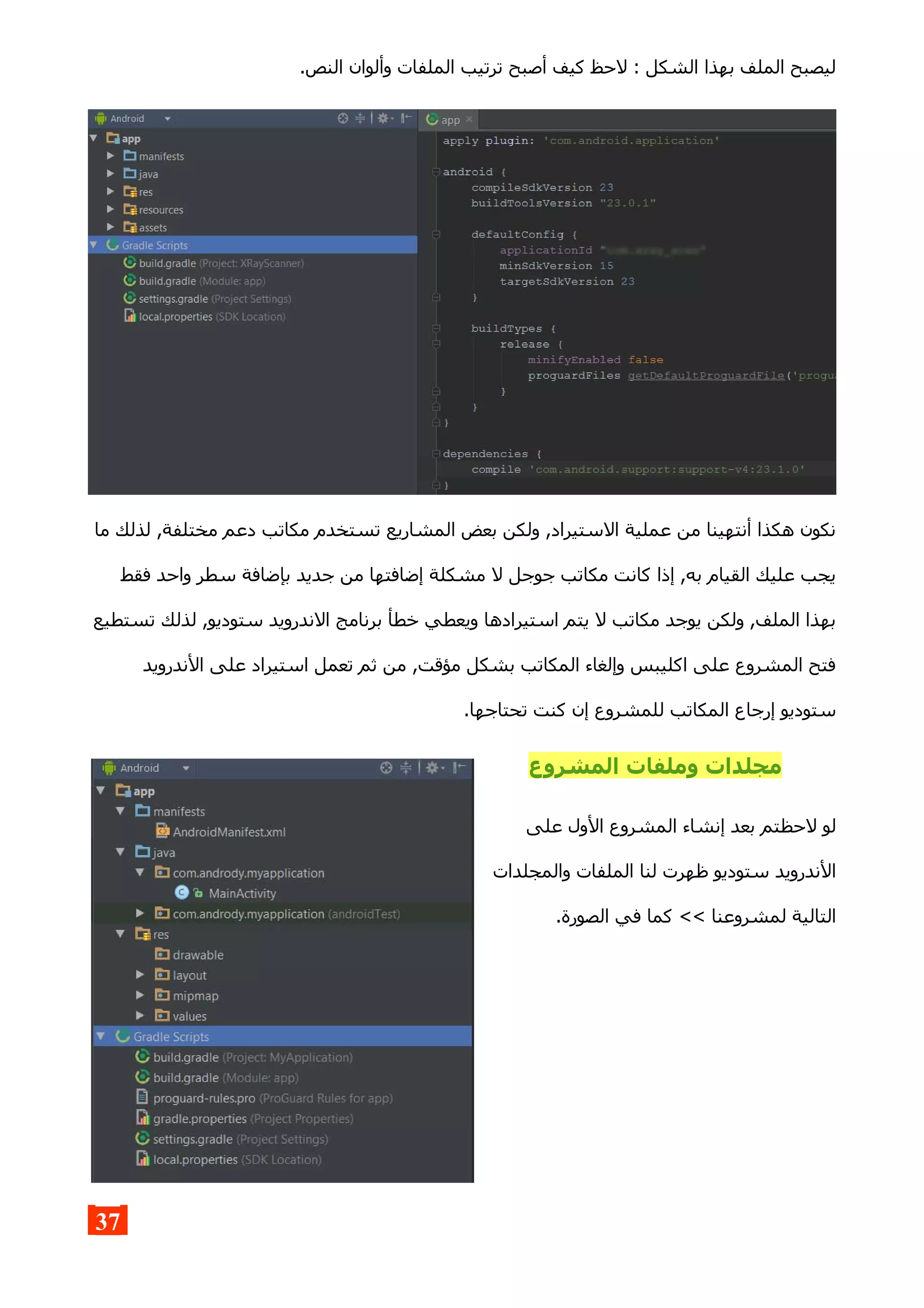 .‫النص‬ ‫وألوان‬ ‫الملفات‬ ‫ترتيب‬ ‫أصبح‬ ‫كيف‬ ‫لحظ‬ : ‫الشكل‬ ‫بهذا‬ ‫الملف‬ ‫ليصبح‬
‫ما‬ ‫لذلك‬ ,‫مختلفة‬ ‫دعم‬ ‫مكاتب‬ ‫تستخدم‬ ‫المشاريع‬ ‫بعض‬ ‫ولكن‬ ,‫الستيراد‬ ‫عملية‬ ‫من‬ ‫أنتهينا‬ ‫هكذا‬ ‫نكون‬
‫فقط‬ ‫واحد‬ ‫سطر‬ ‫بإضافة‬ ‫جديد‬ ‫من‬ ‫إضافتها‬ ‫مشكلة‬ ‫ل‬ ‫جوجل‬ ‫مكاتب‬ ‫كانت‬ ‫إذا‬ ,‫به‬ ‫القيام‬ ‫عليك‬ ‫يجب‬
‫تستطيع‬ ‫لذلك‬ ,‫ستوديو‬ ‫الندرويد‬ ‫برنامج‬ ‫خطأ‬ ‫ويعطي‬ ‫استيرادها‬ ‫يتم‬ ‫ل‬ ‫مكاتب‬ ‫يوجد‬ ‫ولكن‬ ,‫الملف‬ ‫بهذا‬
‫الندرويد‬ ‫على‬ ‫استيراد‬ ‫تعمل‬ ‫ثم‬ ‫من‬ ,‫مؤقت‬ ‫بشكل‬ ‫المكاتب‬ ‫وإلغاء‬ ‫اكليبس‬ ‫على‬ ‫المشروع‬ ‫فتح‬
.‫تحتاجها‬ ‫كنت‬ ‫إن‬ ‫للمشروع‬ ‫المكاتب‬ ‫إرجاع‬ ‫ستوديو‬
‫المشروع‬ ‫وملفات‬ ‫مجلدات‬
‫على‬ ‫الول‬ ‫المشروع‬ ‫إنشاء‬ ‫بعد‬ ‫لحظتم‬ ‫لو‬
‫والمجلدات‬ ‫الملفات‬ ‫لنا‬ ‫ظهرت‬ ‫ستوديو‬ ‫الندرويد‬
.‫الصورة‬ ‫في‬ ‫كما‬ << ‫لمشروعنا‬ ‫التالية‬
37
 
