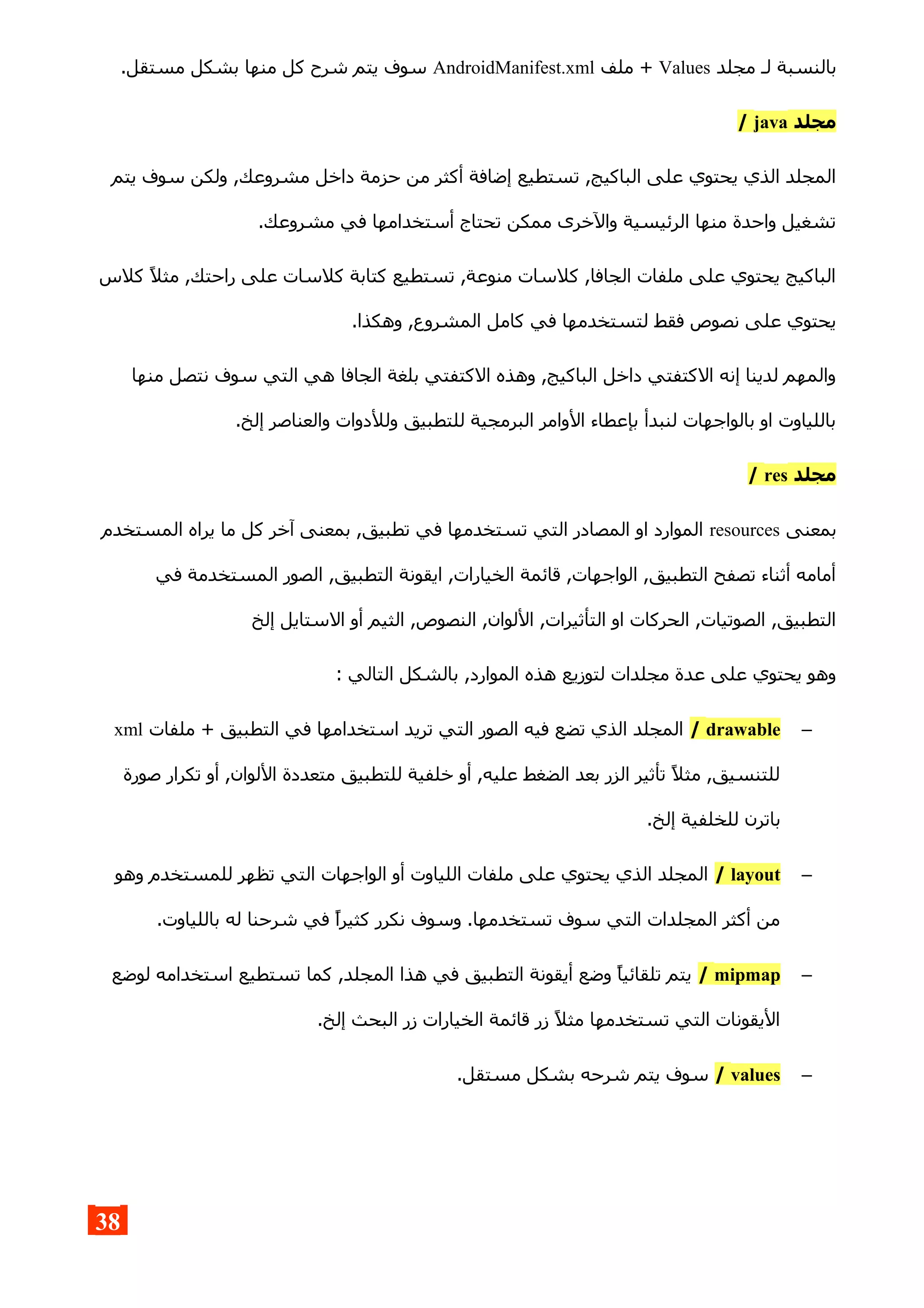 ‫مجلد‬ ‫لـ‬ ‫بالنسبة‬Values‫ملف‬ +AndroidManifest.xml.‫مستقل‬ ‫بشكل‬ ‫منها‬ ‫كل‬ ‫شرح‬ ‫يتم‬ ‫سوف‬
‫مجلد‬java/
‫يتم‬ ‫سوف‬ ‫ولكن‬ ,‫مشروعك‬ ‫داخل‬ ‫حزمة‬ ‫من‬ ‫أكثر‬ ‫إضافة‬ ‫تستطيع‬ ,‫الباكيج‬ ‫على‬ ‫يحتوي‬ ‫الذي‬ ‫المجلد‬
.‫مشروعك‬ ‫في‬ ‫أستخدامها‬ ‫تحتاج‬ ‫ممكن‬ ‫والخرى‬ ‫الرئيسية‬ ‫منها‬ ‫واحدة‬ ‫تشغيل‬
‫كلس‬ ‫مثل‬ ,‫راحتك‬ ‫على‬ ‫كلسات‬ ‫كتابة‬ ‫تستطيع‬ ,‫منوعة‬ ‫كلسات‬ ,‫الجافا‬ ‫ملفات‬ ‫على‬ ‫يحتوي‬ ‫الباكيج‬
.‫وهكذا‬ ,‫المشروع‬ ‫كامل‬ ‫في‬ ‫لتستخدمها‬ ‫فقط‬ ‫نصوص‬ ‫على‬ ‫يحتوي‬
‫منها‬ ‫نتصل‬ ‫سوف‬ ‫التي‬ ‫هي‬ ‫الجافا‬ ‫بلغة‬ ‫الكتفتي‬ ‫وهذه‬ ,‫الباكيج‬ ‫داخل‬ ‫الكتفتي‬ ‫إنه‬ ‫لدينا‬ ‫والمهم‬
.‫إلخ‬ ‫والعناصر‬ ‫وللدوات‬ ‫للتطبيق‬ ‫البرمجية‬ ‫الوامر‬ ‫بإعطاء‬ ‫لنبدأ‬ ‫بالواجهات‬ ‫او‬ ‫باللياوت‬
‫مجلد‬res/
‫بمعنى‬resources‫المستخدم‬ ‫يراه‬ ‫ما‬ ‫كل‬ ‫آخر‬ ‫بمعنى‬ ,‫تطبيق‬ ‫في‬ ‫تستخدمها‬ ‫التي‬ ‫المصادر‬ ‫او‬ ‫الموارد‬
‫في‬ ‫المستخدمة‬ ‫الصور‬ ,‫التطبيق‬ ‫ايقونة‬ ,‫الخيارات‬ ‫قائمة‬ ,‫الواجهات‬ ,‫التطبيق‬ ‫تصفح‬ ‫أثناء‬ ‫أمامه‬
‫إلخ‬ ‫الستايل‬ ‫أو‬ ‫الثيم‬ ,‫النصوص‬ ,‫اللوان‬ ,‫التأثيرات‬ ‫او‬ ‫الحركات‬ ,‫الصوتيات‬ ,‫التطبيق‬
: ‫التالي‬ ‫بالشكل‬ ,‫الموارد‬ ‫هذه‬ ‫لتوزيع‬ ‫مجلدات‬ ‫عدة‬ ‫على‬ ‫يحتوي‬ ‫وهو‬
–drawable/‫ملفات‬ + ‫التطبيق‬ ‫في‬ ‫استخدامها‬ ‫تريد‬ ‫التي‬ ‫الصور‬ ‫فيه‬ ‫تضع‬ ‫الذي‬ ‫المجلد‬xml
‫صورة‬ ‫تكرار‬ ‫أو‬ ,‫اللوان‬ ‫متعددة‬ ‫للتطبيق‬ ‫خلفية‬ ‫أو‬ ,‫عليه‬ ‫الضغط‬ ‫بعد‬ ‫الزر‬ ‫تأثير‬ ‫مثل‬ ,‫للتنسيق‬
.‫إلخ‬ ‫للخلفية‬ ‫باترن‬
–layout/‫وهو‬ ‫للمستخدم‬ ‫تظهر‬ ‫التي‬ ‫الواجهات‬ ‫أو‬ ‫اللياوت‬ ‫ملفات‬ ‫على‬ ‫يحتوي‬ ‫الذي‬ ‫المجلد‬
.‫باللياوت‬ ‫له‬ ‫شرحنا‬ ‫في‬ ‫كثيرا‬ ‫نكرر‬ ‫وسوف‬ .‫تستخدمها‬ ‫سوف‬ ‫التي‬ ‫المجلدات‬ ‫أكثر‬ ‫من‬
–mipmap/‫لوضع‬ ‫استخدامه‬ ‫تستطيع‬ ‫كما‬ ,‫المجلد‬ ‫هذا‬ ‫في‬ ‫التطبيق‬ ‫أيقونة‬ ‫وضع‬ ‫تلقائيا‬ ‫يتم‬
.‫إلخ‬ ‫البحث‬ ‫زر‬ ‫الخيارات‬ ‫قائمة‬ ‫زر‬ ‫مثل‬ ‫تستخدمها‬ ‫التي‬ ‫اليقونات‬
–values/.‫مستقل‬ ‫بشكل‬ ‫شرحه‬ ‫يتم‬ ‫سوف‬
38
 