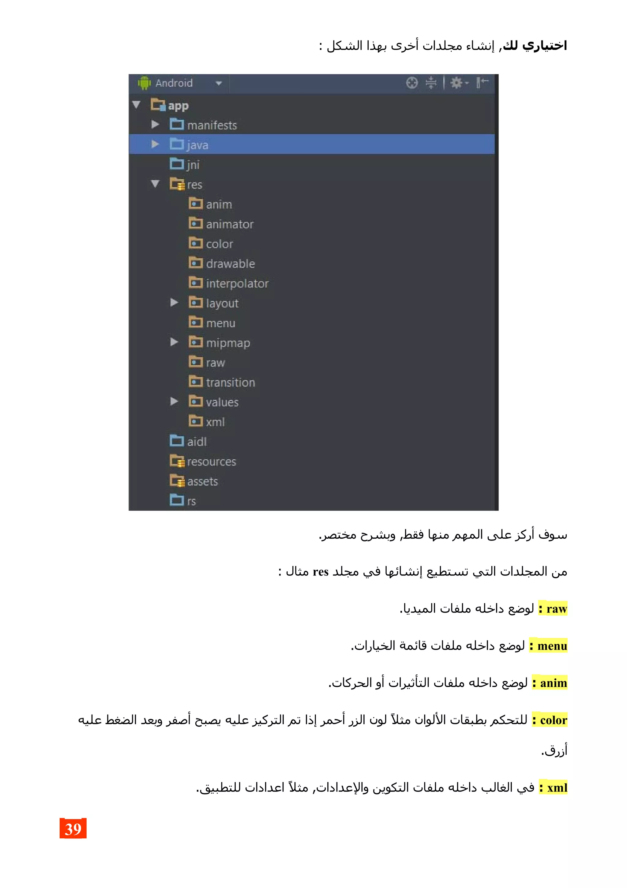 ‫لك‬ ‫اختياري‬: ‫الشكل‬ ‫بهذا‬ ‫أخرى‬ ‫مجلدات‬ ‫إنشاء‬ ,
.‫مختصر‬ ‫وبشرح‬ ,‫فقط‬ ‫منها‬ ‫المهم‬ ‫على‬ ‫أركز‬ ‫سوف‬
‫مجلد‬ ‫في‬ ‫إنشائها‬ ‫تستطيع‬ ‫التي‬ ‫المجلدات‬ ‫من‬res: ‫مثال‬
raw:.‫الميديا‬ ‫ملفات‬ ‫داخله‬ ‫لوضع‬
menu:.‫الخيارات‬ ‫قائمة‬ ‫ملفات‬ ‫داخله‬ ‫لوضع‬
anim:.‫الحركات‬ ‫أو‬ ‫التأثيرات‬ ‫ملفات‬ ‫داخله‬ ‫لوضع‬
color:‫عليه‬ ‫الضغط‬ ‫وبعد‬ ‫أصفر‬ ‫يصبح‬ ‫عليه‬ ‫التركيز‬ ‫تم‬ ‫إذا‬ ‫أحمر‬ ‫الزر‬ ‫لون‬ ‫مثل‬ ‫اللوان‬ ‫بطبقات‬ ‫للتحكم‬
.‫أزرق‬
xml:.‫للتطبيق‬ ‫اعدادات‬ ‫مثل‬ ,‫والعدادات‬ ‫التكوين‬ ‫ملفات‬ ‫داخله‬ ‫الغالب‬ ‫في‬
39
 